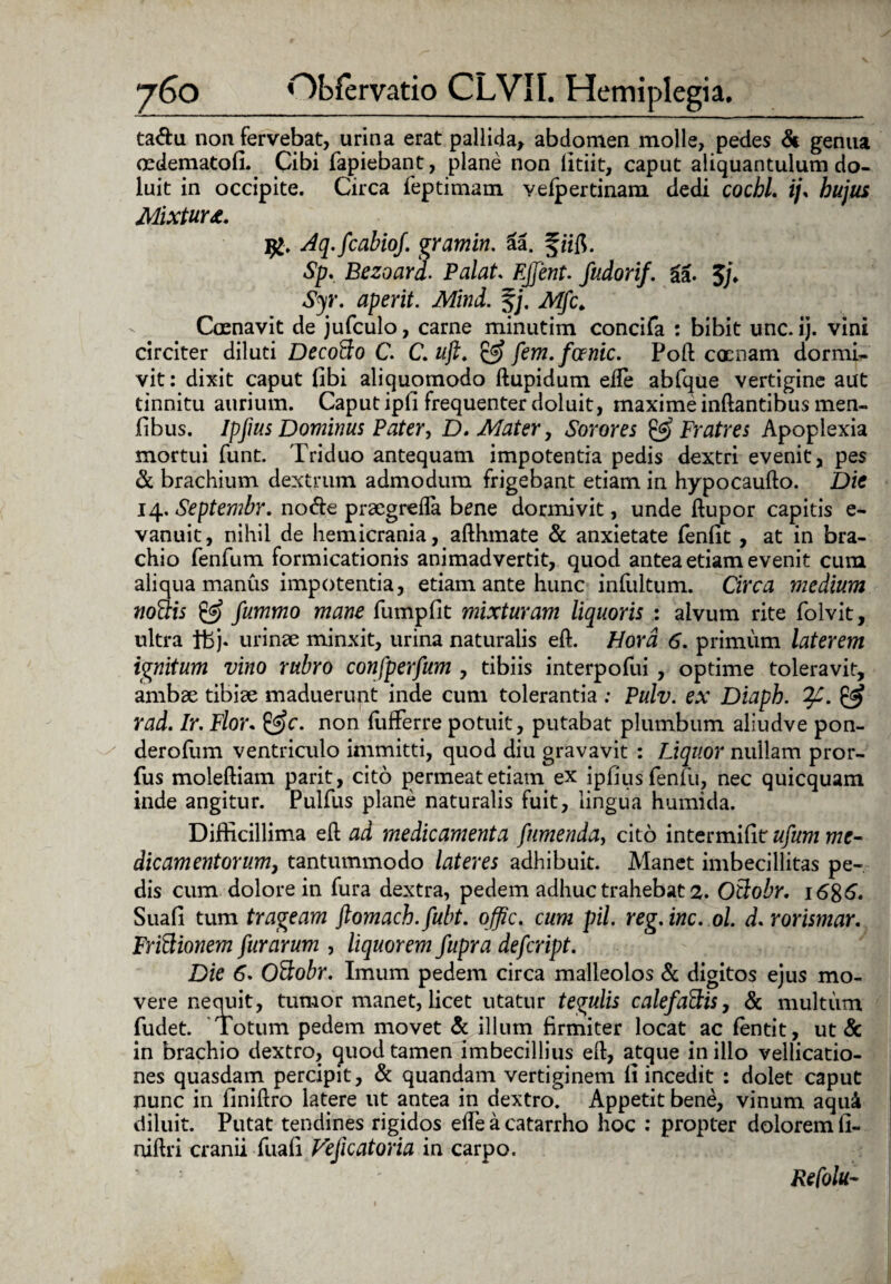 ta&u non fervebat, urina erat pallida, abdomen molle, pedes & genua cedematofi. Cibi fapiebant, plane non litiit, caput aliquantulum do- luit in occipite. Circa feptimam veipertinam dedi cochl. ijs hujus Mixtura. Aq.fcabioj. gramin. 6a. § ii$. Sp. Bezoard. Palat. EJJent. fudorif. %k. $/♦ Syr. aperit. Mind. f;\ Mfc. Caenavit de jufculo, carne minutim concifa : bibit unc. ij. vini circiter diluti DecoBo C. C. uji. & fem.fcenic. Poft cocnam dormi¬ vit : dixit caput fibi aliquomodo ftupidum eile abfque vertigine aut tinnitu aurium. Caput ipfi frequenter doluit, maxime inftantibus men- jfibus. Ipjius Dominus Pater, D. Mater, Sorores & Fratres Apoplexia mortui funt. Triduo antequam impotentia pedis dextri evenit, pes & brachium dextrum admodum frigebant etiam in hypocaufto. Die 14. Septembr. node praegrefla bene dormivit, unde ftupor capitis e- vanuit, nihil de hemicrania, afthmate & anxietate fenfit, at in bra¬ chio fenfum formicationis animadvertit, quod antea etiam evenit cum aliqua manus impotentia, etiam ante hunc infultum. Circa medium noBis & fummo mane fumpfit mixturam liquoris : alvum rite folvit, ultra Ifcj. urinae minxit, urina naturalis eft. Hora 6. primum laterem ignitum vino rubro confperfum , tibiis interpofui , optime toleravit, ambae tibiae maduerunt inde cum tolerantia : Pulv. ex Diaph. & rad. Ir. Flor. &c. non fufferre potuit, putabat plumbum aliudve pon- derofum ventriculo immitti, quod diu gravavit : Liquor nullam pror- fus moleftiam parit, cito permeat etiam ex ipfiusfenfu, nec quicquam inde angitur. Pulfus plane naturalis fuit, lingua humida. Difficillima ell ad medicamenta fumenda, cito intermifitr ufum me- dicamentorum, tantummodo lateres adhibuit. Manet imbecillitas pe¬ dis cum dolore in fura dextra, pedem adhuc trahebat 2. OBobr. 1686. Suafi tum trageam ftomach.fubt. offic. cum pii. reg. inc. 61. d. rorismar. FriBionem furarum , liquorem fupra defcript. Die 6. OBobr. Imum pedem circa malleolos & digitos ejus mo¬ vere nequit, tumor manet, licet utatur tegulis calefaBis, & multum fudet. Totum pedem movet & illum firmiter locat ac fentit, ut & in brachio dextro, quod tamen imbecillius eft, atque in illo vellicatio¬ nes quasdam percipit, & quandam vertiginem fi incedit : dolet caput nunc in llniftro latere ut antea in dextro. Appetit bene, vinum aqui diluit. Putat tendines rigidos ede a catarrho hoc : propter dolorem fi- niftri cranii fuafi Vejicatoria in carpo. Refotu-