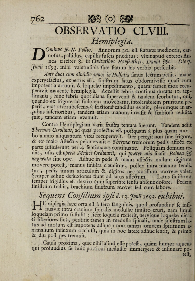 7^2 ■ ' mc°)m OBSERVATIO CLVIII. Hemiplegia. DOminus A7* A7- Pellio. Annorum 30* eft flaturae mediocris, car- nofus, pallidus, capillis fufcis praeditus: vixit apud exteros An» nos circiter 8* in Civitatibus Hanfeaticisy Dania &c. Die 7. Junii 1693. mihi valetudinis fuae flatum his verbis perfcribit. Ante duos cum dimidio annos in Holfatia fanus lectum petiit, mane expergefactus, expertus eft, finiftrum latus obdormivilfe quali cum impotentia artuum & loquelae impedimento, quam tamen mox recu¬ peravit manente hemiplegia. Accellit febris continua durans 10. fep- timanis , hinc febris quotidiana fupervenit & tandem fcorbutus, qui, quando ex frigore ad fudorem movebatur, intolerabilem pruritum pe- perit, erat atrorubefcens, a fridion^candidus evalit, plerumque in ar¬ cubus inferioribus, tandem etiam manum invafit & fcabiofa reddita fuit, tandem etiam evanuit. Contra Hemiplegiam varia fruflra tentata fuerunt. Tandem adiit Thermas Cavolinas, ad quas profe&us eft, poftquam a plus quam mor¬ bo annuo aliquantum vires recuperavit. Iter peregit non fine frigore, & ex malo Alfedus pejor evalit : Thermo tremorem pedis affe&i ex parte luftulerunt per 4. feptimanas continuatae. Poftquam domum re¬ diit, ufus eft opera Medici Ordinarii, qui pr£ter alia iiiafit Balnea & unguenta fine ope. Adhuc in pede & manu affe&is nullum digitum movere poteft, manus finiftra clauditur, pollex intra manum tendi¬ tur , pedis imum articulum Sc digitos nec tantillum movere valet. Semper adhuc defluxiones fiunt ad ‘latus aftedam. Latus finiftruni iemper frigidius eft dextro Cum luperftite fenfu abfque dofore. Pedem fini ftnim trahit, brachium finiflrum movet fed cum labore. Sequens Confilium ipji d. 13. junii 1693. exhibui. TTEnaiplegia haec orta eft a iero fanguims, quod profundius fe infi- a 1 nuavit intra cranium (pinalis medullae finiftro cruri, nam fimul loquelam primo iuftulit : licet loquela redierit, nervique loquelae dica¬ ti liberiores fint, perftitit tamen in medulla (pinali, unde finiftrumla¬ tus ad motum eft impotens adhuc : non tamen omnem fpirituum a- nimalium influxum occiufit, quia in hoc latere adhuc fentit, & primo & diu poft pes tremuit. Cauta proxima, quse nihil aliud efle poteft, quam humor aqueus qui profundius (e huic portioni medullae immergere & infinuare po¬ teft, x