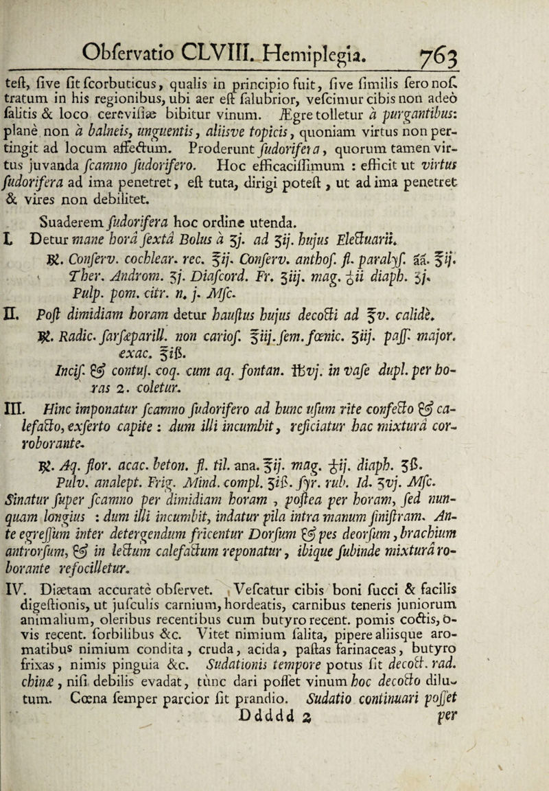 teft, five fit fcorbuticus, qualis in principio fuit, fi ve fimilis feronofi tratum in his regionibus, ubi aer eft falubrior, vefcimur cibis non adeo falitis & loco cercvifise bibitur vinum. TEgre tolletur a purgantibus: plane non a balneisy unguentis, aliisve topicis, quoniam virtus non per¬ tingit ad locum affedum. Proderunt fudorifei a, quorum tamen vir¬ tus juvanda fcamno fudorifero. Hoc efficaciffimum : efficit ut virtus fudorifera ad ima penetret, eft tuta, dirigi poteft , ut ad ima penetret & vires non debilitet. Suaderem fudorifera hoc ordine utenda. L Detur mane bordfextd Bolus a 5/. ad $ij. hujus EleBuariL Conferv. cochlear. rec. fi/. Conferv. anthof. paralyf 6a. fi/. < Ther. Androni. 3/. Diafcord. Fr. 5«;. wwg. ^ii diapi. 5/, Pulp. pom. citr. n. j. jk/c. II. Po/i dimidiam horam detur hauflus hujus decoBi ad f t/. calide. $L'Radie, farfeparill. non cariof f iij.fem.foenic. 5«/. pgj/ m./or. f ffi. /w«/ cowfa/. coq. cum aq. fontan. fbvj. in vafe dupl. per ho¬ ras 2. coletur. m. Hiwc imponatur fcamno fudorifero ad hunc ufum rite confetto & ca- lefaffo, exferto capite: illi incumbit, reficiatur hac mixtura cor¬ roborante* #. /or. rjc^rc. Jeiow. j?. til ana. fi/, wtfg. %ij. diaph. 3$« Pulv. analept. Frig. ikfiwd. compl. Jifi. /yr. rub. Id. 577/. .A/jfc. Sinatur fuper fcamno per dimidiam horam , poflea per horam, /ei longius : dam i//i incumbit, indatur pila intra manum jiniftram. te egreffum inter detergendum fricentur Dorfum & pes deorfum, brachium antrorfum, calefattum reponatur, iiijwe fubinde mixtura ro¬ borante refocilletur. IV. Diaetam accurate obfervet. < Vefcatur cibis boni fucci & facilis digeftionis, ut jufculis carnium, hordeatis, carnibus teneris juniorum animalium, oleribus recentibus cum butyro recent. pomis codis, o- vis recent. (orbilibus &c. Vitet nimium felita, pipere aliisque aro¬ matibus nimium condita, cruda, acida, paftas farinaceas, butyro frixas, nimis pinguia &c. Sudationis tempore potus fit decolt. rad. chin£, nifi debilis evadat, tunc dari pollet vinum hoc decollo di!u~ tum, Coena femper parcior fit prandio. Sudatio continuari pojjet Ddddd 3 per