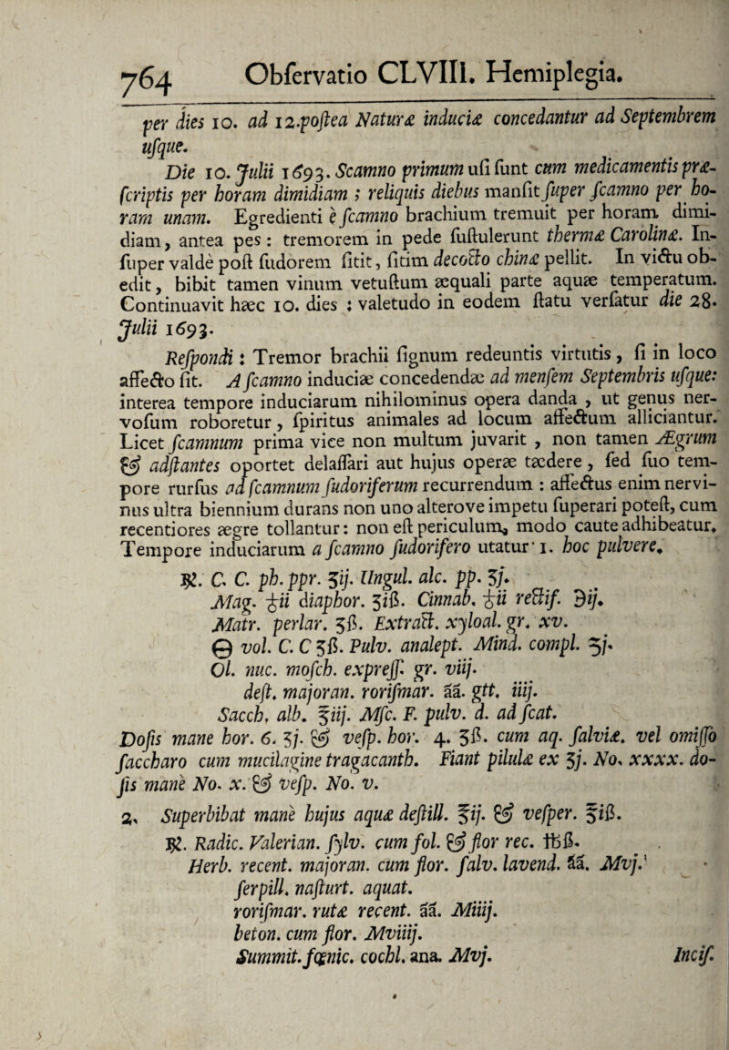 per dies io. ad 12-pojtea Natur& inducit concedantur ad Septembrem ufque. Die io. Julii 1693. Scamno primum ufi funt cum medicamentis prt- fcriptis per horam dimidiam ? reliquis diebus manfit fuper fcamno per ho¬ ram unam. Egredienti e fcamno brachium tremuit per horam dimi¬ diam, antea pes: tremorem in pede fuftulerunt thermt Carolint. In- fliper valde poft fudorem fitit, fitim decollo chint pellit. In vi&u ob¬ edit , bibit tamen vinum vetuftum aequali parte aquae temperatum. Continuavit haec 10. dies ; valetudo in eodem flatu verfatur die 28» Julii 1693. Refponcti: Tremor brachii fignum redeuntis virtutis, fi in loco affe&o fit. A fcamno induciae concedendae ad menfern Septembris ufque: interea tempore induciarum nihilominus opera danda , ut genus ner- vofiim roboretur, fpiritus animales ad locum ane<5fcum alliciantur. Licet fcamnum prima vice non multum juvarit , non tamen JEgrum & adftantes oportet delaflari aut hujus operae taedere, fed fluo tem¬ pore rurfus ad fcamnum fudoriferum recurrendum : affedus enim nervi¬ nus ultra biennium durans non uno alterove impetu fuperari poteft, cum recentiores aegre tollantur: non eft periculum* modo caute adhibeatur* Tempore induciarum a fcamno fudorifero utatur 1. hoc pulvere. #. C C. ph. ppr. $ij. Ungui alc. pp. 3/. Mag. $ii diaphor. 5ifi. Cinnab. iii rettif. dij. Matr. periar. 5fi. ExtraU. xyloal. gr.xv. © vol C. C 315. Pulv. analept. Mind. compl. 5/. C/. nuc. mofch. exprejf gr. viij. deft. majoran. rorifmar. aa. gtt. iiij. Sacch. alb. f ii/. Mfc. F. pulv. d. ad fcat. Dofis mane hor. 6. 5/. ggj vefp. hor. 4. 315. cum aq. /ato. vel omiffo faccharo cum mucilagine tragacanth. Fiant pilult ex 5j. No. xxxx. do- Jis mtfwe iVo. x vefp. No. v. 2, Superbibat mane hujus aqut deftill. %ij. & vefper. fifl. Radie. Valerian. fylv. cumfol. &flor rec. IbiL . . Herb. recent. majoran. cum flor. falv. lavend. £a. Mvjd ferpill. nafturt. aquat. rorifmar. rutt recent. aa. Miiij. teow. flor. Mviiij. Summit.fgnic. cochl. ana.