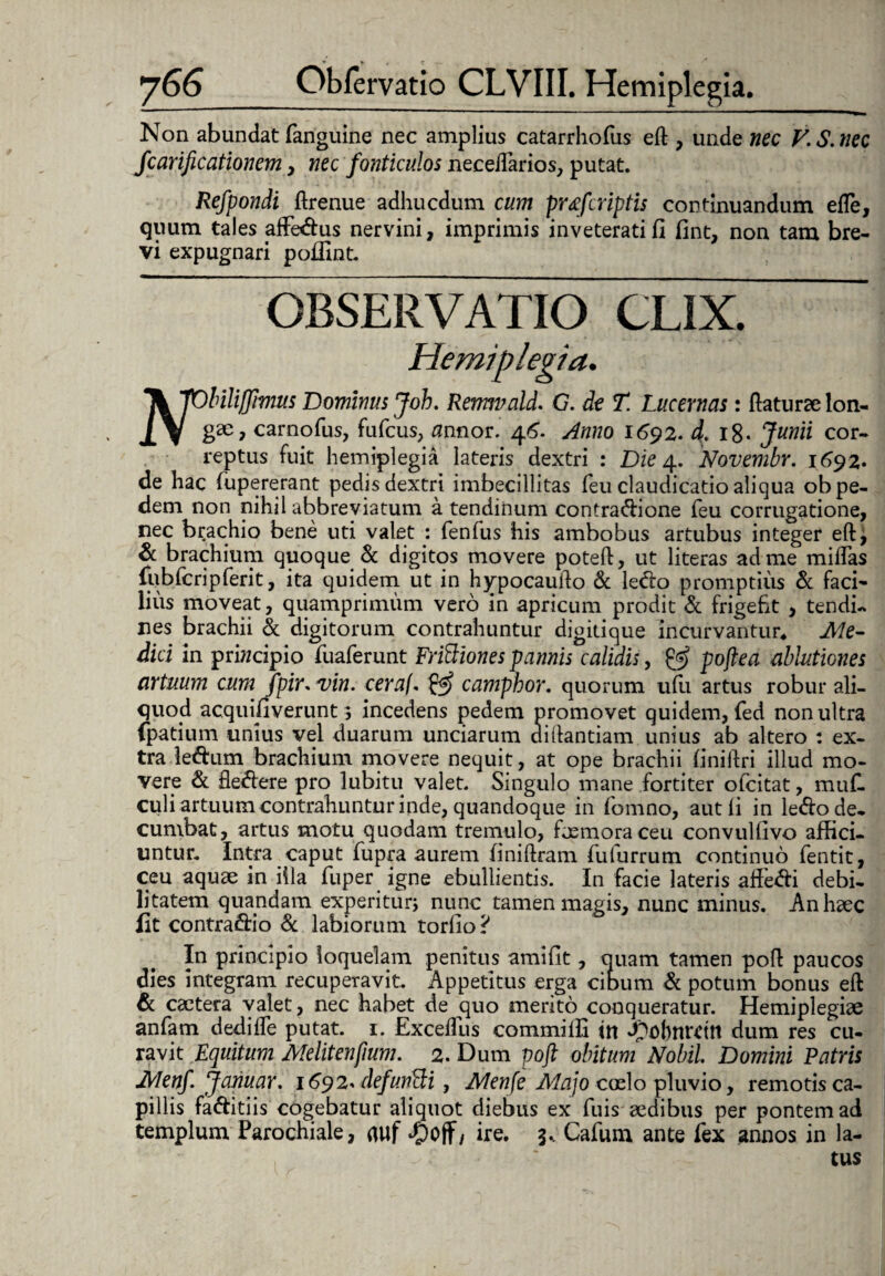 Non abundat fanguine nec amplius catarrhofus eft , unde nec V.S.nec fcarificationem , nec fonticulos neceftarios, putat. Refpondi ftrenue adhucdum cum prtfcriptis continuandum efle, quum tales affedus nervini, imprimis inveterati fi fint, non tam bre¬ vi expugnari pofiint. OBSERVATIO CLIX. ^kjObilifflmus Dominus Joh. Rermvald. G. de T. Lucernas: (laturae lon- J.V g20? carnofus, fufcus, flnnor. 46. Anno 1692. 4. l8- Junii cor¬ reptus fuit hemiplegia lateris dextri : Die 4. Novembr. 1692. de hac fupererant pedis dextri imbecillitas (eu claudicatio aliqua ob pe¬ dem non nihil abbreviatum a tendinum contradione feu corrugatione, nec brachio bene uti valet : fenfus his ambobus artubus integer eft, & brachium quoque & digitos movere poteft, ut literas ad me miftas lubfcrip ferit, ita quidem ut in hypocaufto & ledo promptius & faci¬ lius moveat, quamprimum vero in apricum prodit & frigefit , tendi- nes brachii & digitorum contrahuntur digitique incurvantur* Aie- dici in principio fuaferunt FriSiones pannis calidis, & poftea ablutiones artuum cum fpir. vin. ceraf. £5* campbor. quorum udi artus robur ali¬ quod acquifiverunt 3 incedens pedem promovet quidem, fed non ultra fpatium unius vel duarum unciarum di liandam unius ab altero : ex¬ tra ledum brachium movere nequit, at ope brachii finiftri illud mo¬ vere & fledere pro lubitu valet. Singulo mane fortiter ofcitat, muf- culi artuum contrahuntur inde, quandoque in fomno, aut fi in ledo de¬ cumbat, artus motu quodam tremulo, foemoraceu convulfivo affici¬ untur. Intra caput fupra aurem finiftram fulurrum continuo fentit, ceu aquae in illa fuper igne ebullientis. In facie lateris affedi debi¬ litatem quandam experiturj nunc tamen magis, nunc minus. An haec fit contradio & labiorum torfio ? In principio loquelam penitus amifit, quam tamen poft paucos dies integram recuperavit. Appetitus erga cibum Sc potum bonus eft Sc caetera valet, nec habet de quo merito conqueratur. Hemiplegiae anfam dedifle putat. 1. Exceffus commilfi m Jpobnreitt dum res cu¬ ravit Equitum Melitenfium. 2. Dum poft obitum Nobii Domini Patris JVlenf Jarnar. 1692* defunSi, Menfe Majo coelo pluvio, remotis ca¬ pillis faditiis cogebatur aliquot diebus ex fuis aedibus per pontem ad templum Parochiale, auf djoff, ire. 3.. Cafum ante fex annos in la¬ tus