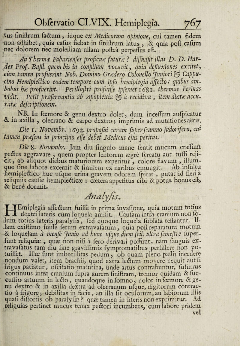 tus (iniftrum fadum, idque ex Medicorum opinione, cui tamen fidem non adhibet, quia cafus fiebat in (iniftrum latus , & quia poft cafum nec dolorem nec moleftiam ullam poftea perpelfus efL An Therma Fabarienfes proficua futura ? dijjuafit illas D. D. Har- der Prof. Bafii quem bis in confilium vocavit, quia defluxiones excitet, cum tamen profuerint Nob. Domina Gradero Colonello Juniori & Cappu- cino Hemipleftico eodem tempore cum ipfo hemiplegia affcxdo; quibus am¬ bobus ba profuerint Perilluftri prdfuijfe ipfemet\6%\. thermas Ferinas vidit. Petit prafervantia ab Apoplexia a recidiva , item diata accu¬ rata defcriptionem* - NB. In foemore Sc genu dextro dolet, dum inceflum aufpicatur & in axilla y olecrano Sc carpo dextro; imprimis ad mutationes aeris. Die i, Novembr* 1692. propofui curam fuperfcamno fu dor ifero, cui tamen prafens in principio ejje debet Medicus ejus peritus* Die 8. Novembr. Jam diu Ungulo mane fentit mucum craflum pe&us aggravare , quem propter lentorem aegre fcreatu aut tuffi reji¬ cit, ab aiiauot diebus maturiorem experitur , colore flavum , ilium¬ que fine labore excernit Sc (imilem ex naribus emungit. Ab inluku nemipledico huc ufque urina gravem odorem fpirat , putat id fieri a reliquiis caulae hemipledicse i caetera appetitus cibi Sc potus bonus eft» & bene dormita HEmipIegia afFedum fuiile in prima invafione, quia motum totius dextri lateris cum loquela amifit. Caufam intra cranium non (o- Ium totius lateris paralylis, fed quoque loquela fublata teftantur. Il¬ lam. exiftimo fuiife ferum extravafatum > quia poft reparatum motum Sc loquelam a menfe Junio ad hunc ufque diem fcil. ultra femeftre fuper- funt reliquiae , quae non nifi a fero derivari poftunt, nam (anguis ex- travafatus tam diu (ine graviffimis fymptomatibus perfiftere non po- tuilletr. Illae funt imbecillitas pedum, ob quam pleno pallii incedere nondum valet, item brachii, quod extra ledum movere nequit aut (i frigus patiatur, ofcitatio matutina, unde artus contrahuntur, fuftirrus continuus intra cranium fupra aurem (iniftram, tremor quidam Sc fuc- cuffio artuum in kdo, quandoque infomno, dolor in foemore Sc ge¬ nu dextro Sc in axilla dextra ad olecranum ufque, digitorum contrac¬ tio a frigore, debilitas in facie, an illa (it oculorum,an labiorum illis quali diftortis ob paralyfin ? quse tamen in Uteris non exprimitur.. Ad reliquias pertinet mucus tenax pedori incumbens, cum labore pridem vel