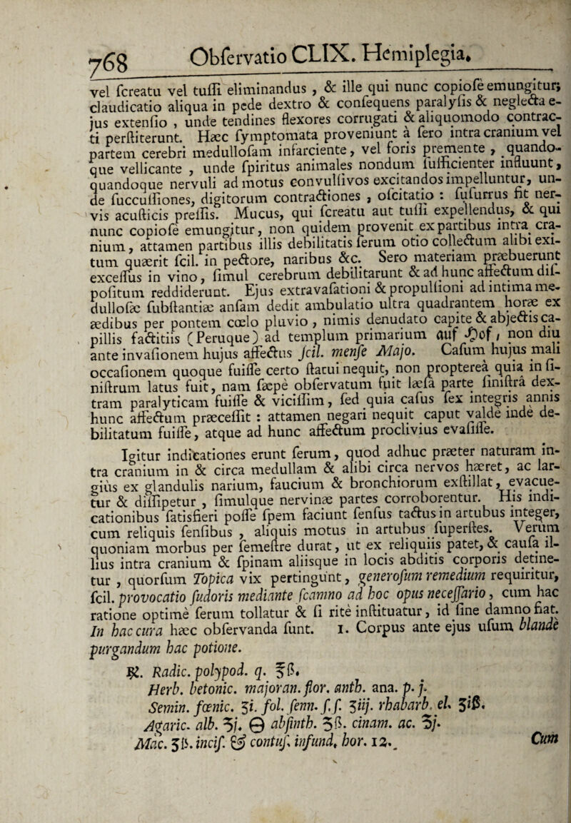 vel fcreatu vel tuili eliitiinandus > & ille cjui nunc copiofe emungitur, claudicatio aliqua in pede dextro & confequens paralyfis& negleOae- ius extenfio , unde tendines flexores corrugati & aliquomodo contrac- ti perlhterunt. Haec ryrnpton.i3.tE proveniunt 3 iero intra cranium vei partem cerebri medullo Te ni infarciente, vel foris ptemente , quando- que vellicante , unde fpintus animales nondum luiiicienter innuunt, quandoque nervuli admotus convullivos excitandos impelluntur, un¬ de fucculfiones, digitorum contractiones , olcitatio : lulurrus ht ner¬ vis acufticis preifis. Mucus, qui fcreatu aut tulli expellendus, & qui nunc copiofe emungitur, non quidem provenit ex partibus intra cra¬ nium, attamen partibus illis debilitatis lerum otio collectum alibi exi¬ tum quaerit fcil. in pedore, naribus &c. Sero materiam praebuerunt exceifus in vino, fimul cerebrum debilitarunt & ad hunc afiecium dii- politum reddiderunt. Ejus extravalationi & propullioni ad intima me¬ dullo fac fubft antiae anfam dedit ambulatio ultra quadrantem horae ex aedibus per pontem coelo pluvio , nimis denudato capite ot abjectis ca¬ pillis faditiis (Peruque) ad templum primarium auf / non diu ante invalionem hujus affedus Jcil. menfe Majo. Cafum hujus mali occafionem quoque fuiiTe certo (lacui nequit, non propterea quia in li¬ ni Urum latus fuit, nam faepe obfervatum fuit laefa parte iinutra dex¬ tram paralyticam fuiife & viciilim, fed quia cafus fex integris annis hunc atfedum praecellit : attamen negari nequit caput valde inde de¬ bilitatum fuiife, atque ad hunc affedum proclivius evalille. Igitur indicationes erunt ferum, quod adhuc praeter naturam in¬ tra cranium in & circa medullam & alibi circa nervos haeret, ac lar¬ gius ex glandulis narium, faucium & bronchiorum exliillat, evacue¬ tur Sc diilipetur , limulque nervinae partes corroborentur. His indi¬ cationibus fatisfieri polfe fpeni faciunt fenfus cadus in artubus integer, cum reliquis fenfibus , aliquis motus in artubus fuperlles. \ erum quoniam morbus per femellre durat, ut ex reliquiis patet,& caula il¬ lius intra cranium Si fpinam aliisque in locis abditis corporis detine¬ tur , quorfum Topica vix pertingunt, generofum remedium requiritur, fcil. provocatio fudoris mediante fleamno ad hoc opus necejjario, cum hac ratione optime ferum tollatur 8c 11 rite inftituatur, id line damno fiat. In hac cura haec obfervanda funt. i. Corpus ante ejus ufum hiande purgandum hac potione. I£. Radie, polypod. q. fC. Herb. betonic. major an. flor. antb. ana. p.j. Semin. foenic. 5i. fol. fenn.f.f. Ziij. rhabarb. el 5$. Agaric. alb. % © abfwth. 58. cinam. ac. 5/. Mac. J15. incif. & contufl infund* hor. iz^ Cum