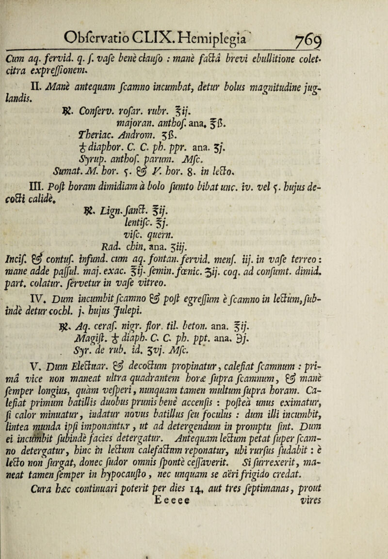 Cum aq. fervid. q. f. vafe bene claufo ; mane faBd brevi ebullitione colet• citra exprejfionem. II. Mane antequam fcamno incumbat, detur bolus magnitudine jug¬ landis. #. Conferv. rofar. rubr. fi/. major an, anthof, ana* f Theriac. Androm. 5C. •frdiaphor. C. C. ph. ppr. ana. 5/. anthof. parum. Mfc. Sumat. M. hor. f. & V. hor. 8- iw kSo. III. Poft horam dimidiam d bolo fumto bibat unc. iv. vel f. hujus de- coBi calide* Lign.fanB. %ij. lentifc. §/. vifc. quem. Rad. chin. ana. 5iij. Incif & contuf infund. cum aq. fontan. fervid. menf. iij. in vafe terreo: mane adde pajful. maj. exac. %ij. femin.fcenic. *fij. coq. ad confumt. dimid• parf* colatur, fervetur in vafe vitreo. IV* Dum incumbit fcamno pojl egreffum e fcamno in leBum,fub- inde detur cochl. j\ hujus Julepi. jjl, Aq. certf/. wigr. flor, til beton. ana. fi/. Magift. i* C C ph. ppt. ana. 3/. S^r. ie ii* 5vj. Mfc. V. Dum EleBuar. decoBum propinatur, calefiat fcamnum : pri¬ ma vice non maneat ultra quadrantem bor<e fupra fcamnum, & mane femper longius, quam vefperi, nunquam tamen multum fupra horam. Ca¬ lefiat primum batillis duobus prunis bene accenfis : poftea unus eximatur, fi calor minuatur, indatur novus batiUus (eu foculus : dum illi incumbit, lintea munda ipfi imponantur, ut ad detergendum in promptu fint. Dum ei incumbit fubinde facies detergatur. Antequam lectum petat fuper fcam¬ no detergatur, hinc in leBum calefaBum reponatur, ubi rurfus fudabit: e leBo non furgat, donec fudor omnis fponte cejfaverit. Si furrexerit, ma¬ neat tamen femper in hypocaufto, nec unquam se aeri frigido credat. Cura h&c continuari poterit per dies 14» aut tres feptimanas, prout E e e e e vires