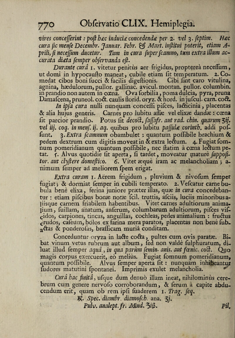vires conceperint :pofib£c inducti concedenda per 2. vel 3. feptim. Hac cura fic menfe Decembr. Januar. Febr. & Mart. inftitui poterit, etiam A- prilUfi necejjum ducetur. Tum in cura fuperfcamnoy tum extra illum ac¬ curata dtita femper objervanda eft. Durante cura 1. vitetur penitus aer frigidus, propterea neceflum, ut domi in hypocaufto maneat, cubile etiam fit temperatum. 2. Co¬ medat cibos boni fucci & facilis digeftionis. Cibi fint caro vitulina, agnina, haedulorum, pullor, gallinae, avicul.montan. pullor, columbin. in prandio non autem in coena. Ova forbilia, poma dulcia, pyra, pruna Damafcena, pruneol. cod. caulis florid. oryz. & hord. in jufcul. carn. cod. In ipfa cara nulli nunquam concefli pifces, ladicinia, placentas & alia hujus generis. Carnes pro lubitu adae vel elixae dandae : coena fit parcior prandio. Potus fit decoPt* fajjafr. aut rad. chin. quarum $ijf vel iij. coq. in menf. ij. aq. quibus pro lubitu pajjuti corinth. addi pof- funt* 3.Extra fcamnum obambulet : quantum pollibile brachium & pedem dextrum cum digitis moveat in & extra ledum. 4. Fugiat fom- num pomeridianum quantum pollibile, nec ftatim a coena ledum pe¬ tat. f. Alvus quotidie fit aperta, fi tardet, moveatur mature fuppoji- tor. aut clyftere domefiico. 6. Vitet aeque iram ac melancholiam > a- nimum femper ad meliorem fpem erigat. Extra curam 1. Aerem frigidum , pluvium & nivofum femper fugiat i & dormiat femper in cubili temperato. 2. Vefcatur carne bu¬ bula bene elixa, ferina juniore praeter illas, quae in cura concedeban¬ tur : etiam pifeibus bonae notae fcil. truttis, afeiis, luciis minoribus a- liisque carnem friabilem habentibus. Vitet carnes adultiorum anima* pum, fuillam, anatum, anferum, columbarum adultiorum, pifces vifi. cidos, carpiones, tincas, anguillas, cochleas, pedes animalium : frudus crudos, caleum, bolos ex farina mera paratos, placentas non bene fub- adas & ponderofas, brafficam muria conditam. Conceduntur oryza in lade coda, pultes cum ovis paratae. Bi¬ bat vinum vetus rubrum aut album, fed non valde fulphuratum, di¬ luat illud femper aqua , in qua parum femim anis, autfoenic. coft. Quo magis corpus exercuerit, eo melius. Fugiat fomnum pomeridianum, quantum pofiibile. Alvus femper aperta fit: nunquam inhibeantur fudores matutini fpontanei. Imprimis exulet melancholia. Cura hac finita, ufque dum denuo illam ineat, nihilominus cere¬ brum cum genere nervofo corroborandum, & ferum a capite abdu¬ cendum erit, quam ob rem ipfi fuaderem 1. Trag. feq. #. Spec. diambr. diamofch. ana, $/. Pulv. analept.fr. Mind. 5$. Pii.