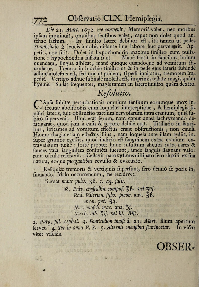 Die 21. Mart. 1672. me convenit; Memoria valet, nec morbus ipfam imminuit, omnibus fenfibus valet, caput non dolet quod an¬ tehac fa&urtn In finiftro latere debilior eft , ita tamen ut pedes Stamheimio 2. leucis a nobis diftante fine labore huc pervenerit. Ap¬ petit, non fitit. Dolet in hypochondrio maxime finiftro cum pulfa- tione : hypochondria inflata fiunt. Mane fientit in faucibus bolum quendam, lingua albicat, mane quoque quandoque ad vomitum, fti- mulatqr, Tremor in brachio finiftro ut' & in pede ejus lateris fiubinde adhup moleftus eft, fied non ut pridem; fi pedi innitatur, tremorem im¬ pedit. Vertigo adhuc fiubinde molefta eft, imprimis aeftate magis quam hyemc. Sudat frequenter, magis tamen in latere finiftro quam dextro. Refolutio. GAufa fubitae perturbationis omnium fienfuum eorumque mox in- fecutae abolitionis cum loquelae interceptione , & hemiplegia fi- niftri lateris, fuit obftru&io partiunfinervofarum intra cranium, quiafu- bito fiupervenit. Illud erat ferum, nam caput antea lachrymando de- fatigarat, quod jam a cafiu & terrore debile erat. Titillatio in fauci¬ bus , irritamen ad vomitum effe&us erant obftru&ionis , non caufia. Haemorrhagia etiam effe&us illius., nam loquela ante illam rediit, in- fiuper grumos egeflit, quod indicio eft fianguinem extra cranium ex- travafiatum fuiifie : forte propter hunc infiultum alicubi intra nares & fauces vafia fanguifera conftrida fuerunt, unde fianguis ftagnans vafio- rum oficula refieravit. Ceflavit paroxyfimus diifipato fiero fluxili exfiua natura, eo que -purgantibus revulfio & evacuato. Reliquiae tremoris & vertiginis fiuperfiunt, fiero denuo fie poris in- finuando. Malo occurrendum, ne recidivet. Sumat mane pdv. 56. c. aq♦ falv. Pulv. cryftallin.compof ffi. vel^vj. Rad. Valerian. fylv. pceon. ana. f fi. aron. ppt. $ij* Nuc. mofcb. mac. ana. 5]• Sacch. alb. %ij. vel iij. Mfc, 2. Purg. pii cephal. 3. Fonticulum inujji d. 21. Mart. illum apertum fervet. 4. Ter in anno V, S* 5. Alternis menfibus fcarificetur. In vi&u vitet vificida.
