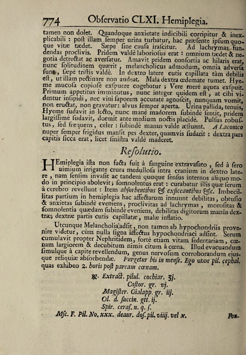 tamen non dolet. Quandoque anxietate indicibili corripitur & inex¬ plicabili : poli: illam femper urina turbatur, hac praefente ipfum quo¬ que vitte taedet. Saepe fine caufa irafcitur. Ad lachrymas fun¬ dendas proclivis. Pridem valde laboriofus erat : omnium taedet & ne¬ gotia detre&at ac averfatur. Amavit pridem confortia ac hilaris erat, nunc folitudinem quaerit , melancholicus admodum, omnia adverfa iuntv, faepe triflris valde. In dextro latere cutis capillata tam debilis elt, ut illam peAinare non audeat. Mala dextra oedemate tumet. Hye- me mucofa copiofe ex (puere cogebatur j Vere mere aquea exfpuit. Primum appetitus imminutus, nunc integer quidem eft , at cibi vi¬ dentur infipidi, nec vinifaporem accurate agnofcit, nunquam vomit, non eructat, non gravatur: alvus femper aperta. Urina pallida, tenuis, nyeme fiidavit in lefto, nunc mane madorem fubinde lentit, pridem iargiliime fudavit, dormit ante medium nodis placide. Pulfus robuf- tus, fed frequens, celer : fubinde manus valde aeftuant. A Laconico nuper femper frigidus manflt pes dexter, quamvis fudarit : dextra pars capitis licca erat, licet finiflra valde maderet. Kefolutio. T_T Emiplegia ifta non fafta fuit a fanguine extravafato , fed a fero -L 1 nimium irrigante crura medullofa intra cranium in dextro late¬ re , nam fenlim invafit ac tandem quoque fenfus internos aliquo mo» do in principio abolevit; fomnolentus erat : curabatur illis qu^ ferum a cerebro revellunt :Item abforbentibus & exficcantibus &c. Imbecil- litas partium in hemiplegia hac afiedarum innuunt debilitas, obtufio « anxietas, lubinde eveniens, proclivitas ad lachrymas , morofitas & lomnolentia quaedam fubinde eveniens, debilitas digitorum manus dex¬ tra» dextrae partis cutis capillatae, malae inflatio. . Utcunque Melancholia.adfit, non tamen ab hypochondriis prove¬ nire videtur, cum nulla ligna affedus hypochondriaci adfint. Serum cumulavit propter Nephritidem, forte etiam vitam ledentariam, cae- nam largiorem & decubitum nimis citum acoena. Illud evacuandum limulque a capite revellendum, genus nervofum corroborandum ejus- que reliquiae abiorbendae. Purgetur bis in menfe. Ego utor pii. eephal. quas exhibeo 2. horis poft parcam ccenam. fy' Extratt. pilul. cochiar. 5/. Caftor. gr. vj. JWagifter. Gialapp. gr. iij. Ol. d. fuccin. gtt. ij. Spir. ceraf.n. q. f. Mfc. F. Pii No, xxx. deaitr. dof. pii. viiij. vel x, Fon-