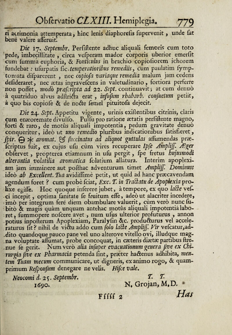ri acrimonia attemperata, hinc lenis diaphorelis fupervenit, unde fat bene valere alTeruit. Die 17. Septembr. Perfiftente adhuc aliquali femoris cum toto pede, imbecillitate , circa vefperam mador corporis uberior emerfit cum fumma euphoria, & Fonticulus in brachio copiofiorem ichorem fundebat: ufurpatis tic* temperatioribus remediis, cum paulatim fymp- toniata difparerent , nec copiofa variaque remedia malum jam cedens defideraret, nec aetas ingravefcens in valetudinario, fortiora perferre non poffet, modo prxfcripta ad 22. Sept. continuavit; at cum denuo a quatriduo alvus adflrida erat , infufum rhabarb. confuetum petiit, a quo bis copiofe & de node femei pituitofa dejecit. Die 24. Sept. Appetitu vigente, urinis exiftentibus citrinis, claris cum enaeoremate divulfo. Pulfu pro ratione aetatis perfiftente magno, forti & raro, de motus aliquali impotentia, pedum gravitate denuo conqueritur, ideo ut uno remedio pluribus indicationibus fatisfieret, fpir. @ aromat. & fuccinatus ad aliquot guttulas affumendas prae- fcriptus fuit, ex cujus ufu cum vires recuperare Ipfe Amplijf. AEger obfervet, propterea etiamnum in ufu pergit, fpe fretus hujusmodi alterantia volatilia aromatica folatium allatura. Interim apoplexi¬ am jam imminere aut pofthac adventurum timet Amplijf. Dominus; ideo ab Excellent. Tua avidiflime petit, ut quid ad hanc praecavendam agendum foret ? cum probe fciat, Exc. T. in Tranatu de Apoplexia pro¬ lixe egifle. Hoc quoque inferere jubet, a tempore, ex quo lafte vef. ci incepit , optima fanitate fe fruitum elfe, adeo ut alacriter incedere, imo per integrum fere diem obambulare valuerit, cum vero nuncfu- bito & magis quam unquam antehac motus aliquali impotentia labo¬ ret , fummopere nofcere avet , num ufus ulterior profuturus , annon potius inpofterum Apoplexiam, Paralyfin &c. produdurus vel accele¬ raturus fit ? nihil de vidu addo cum folo latte Amplijjl Vir vefcatur,ad- .dito quandoque pauco pane vel uno alterove vitello ovi, illudque mag¬ na voluptate affumat, probe concoquat, in caeteris diaetae partibus ftre- nue fe gerit. Num vero alia infuper evacuationum genera Jive ex Chi¬ rurgia five ex Pharmacia petenda fint, praeter hadenus adhibita, men¬ tem Tuam mecum communicare, ut digneris, exanimo rogo, & quam¬ primum Refponfum denegare ne velis. Hifce vale. Neocomi d. 2?. Septembr. T. T 169o. N* Grojan, M*D. 0 Has F(!(( z