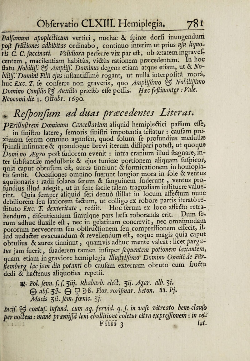 Balfamum apopletticum vertici, nuchse & fpinae dorfi inungendum pofi friftiones adhibitas ordinabo, continuo interim ut prius ufu liquo- ris C. C. fuccinati. Validiora perferre vix par eft, ob aetatem ingravef- centem , macilentiam habitus, vi&us rationem praecedentem. In hoc flatu Nobili}]'. & Ampli]]'. Dominus degens etiam atque etiam, ut & No¬ bili}]'.' Domini Filii ejus inftantiilime rogant, ut nulla interpolita mpra, huc Exc, T. fe conferre non graveris, quo Amplijjlmo & Nobiliflimo Domino Confilio & Auxilio praelio ede poffis- H£C feftinanter: Vale. Neocomidie i. Oftobr. 1690. „ Refponfum ad duas prae edentes Liter as. pErilluftrem Dominum Cancellarium aliquid hemiple&iri pafllim efle, in finiftro latere, femoris ilniftri impotentia teftatur : caufam pro¬ ximam ferum omnino agnofeo, quod folum fe profundius medullae fpinali infinuare& quandoque brevi iterum diffiparipoteft, ut quoque Domi no FEgro poft fudorem evenit : intra cranium illud ftagnare, in¬ ter fubftantiae medullaris & ejus tunicae portionem aliquam fufpicor, quia caput obtufum eft, aures tinniunt & formicationem inhomopla- tis fentit. Occafiones omnino fuerunt longior mora in fole & ventus aquilonaris : radii folares ferum & fanguinem fuderunt , ventus pro¬ fundius illud adegit, ut in fene facile talem tragoediam inftituere value¬ rint. Quia femper aliquid feri denuo ftillat in locum afre&um nunc debiliorem feu laxiorem fa<fhim, ut colligo ex robore partis iterato re- ftituto Exc. T. dexteritate , rediit. Hoc ferum ex loco affe&o retra¬ hendum , difeutiendum fimulque pars laefa roboranda erit. Dum. rum adhuc fluxile eft , nec in gelatinam concrevit, nec omnimodam pororum nerveorum feu obftru&ionem feu compreffionem effecit, il¬ lud audader evacuandum & revellendum eft, eoque magis quia caput obtufius & aures tinniunt, quamvis adhuc mente valeat: licet purga¬ tus jam fuerit, luaderem tamen infuper fequentem potionem laxantem, quam etiam in graviore hemiplegia illujlrifjimo' Domino Comiti de Fiir- ftemberg lac jam diu potanti ob caufam externam obruto cum fru<5hi dedi ha&enus aliquoties repetii. Fol.fenn.f. f. 3iij. Rhabarb. eleft. 3i/. Agar. alb. 37. © abf. 5fi- © 9 Flor. rorifmar. ieton. 3a. Pj« Macis ^.fem.foenic. 3j. Incif. & contuf. infund. cum aq.fervid. q.j. in vafe vitreato bene claufo fer Mitem: mane prmijjd leni ebullitione coletur citra exprejjicneth: in co- 1 j Fffff 3 lat.