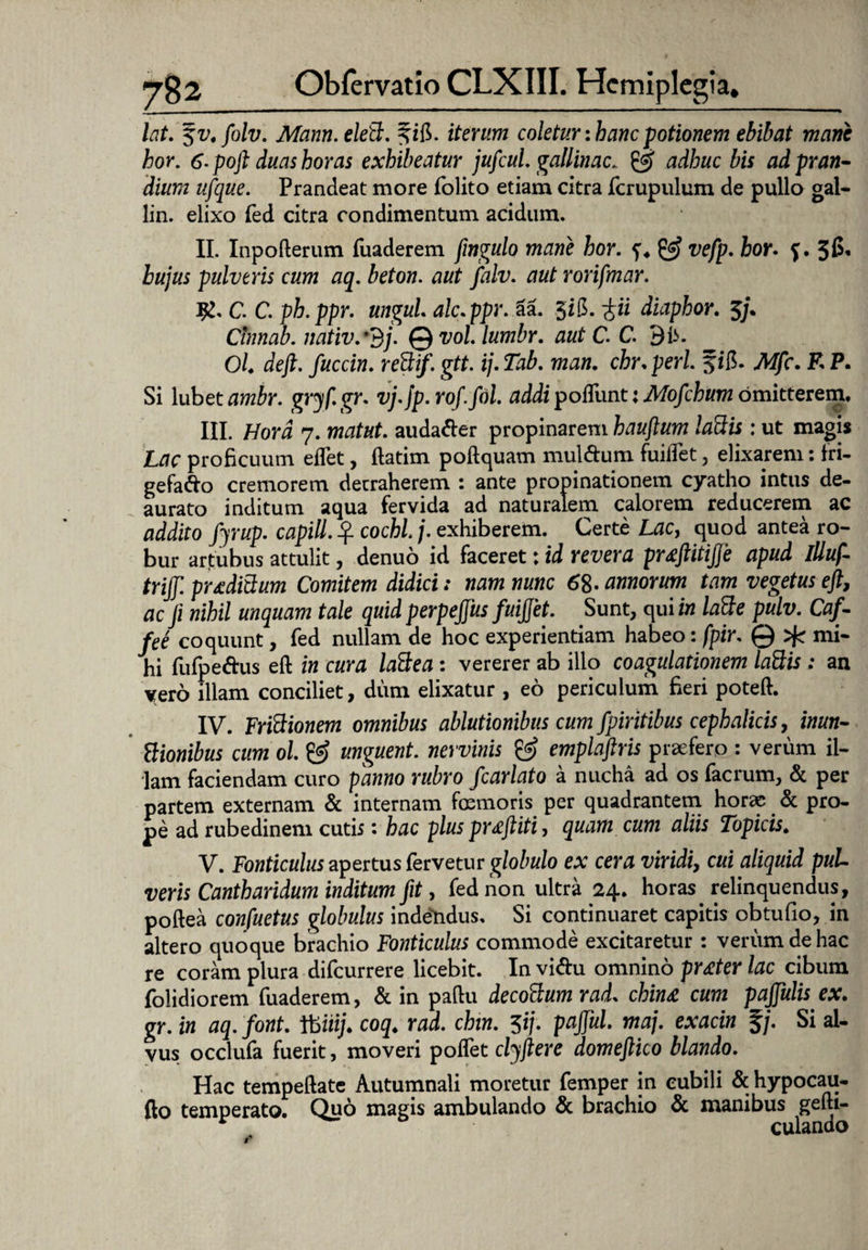 lat. ^v.folv. Mann.elett. iterum coletur: hanc potionem ebibat mane hor. 6. poft duas horas exhibeatur jufcul, gallinae. & adhuc bis ad pran¬ dium ufque. Prandeat more folito etiam citra fcrupulum de pullo gal- lin. elixo fed citra condimentum acidum. II. Inpofterum fuaderem fingulo mane hor. & vefp. hor. f. 36, hujus pulveris cum aq. beton. aut Jfalv. aut rorifmar. ig. C. C. ph.ppr. ungui alc.ppr.tt. $i$. ^ii diaphor. 5/. Clnnab. nativ.*3j. Qvol.lumbr. aut C C. Bli. Ol. deft. fuccin. redif. gtt. ij.Tab. man. chr. peri fifi. Mfc. F. P. Si Xuketambr. gryf.gr. vj.jp. rof.fol. addi pofllint: Mofchum omitterem, III. Hora 7. matut. audafter propinarem hauftum lattis : ut magis Lac proficuum edet, ftatim poftquam mul&um fuiflet, elixarem: fri- gefa&o cremorem detraherem : ante propinationem cyatho intus de¬ aurato inditum aqua fervida ad naturalem calorem reducerem ac addito fyrup. capill. ^ cochl j. exhiberem. Certe Lac, quod antea ro¬ bur artubus attulit, denuo id faceret: id revera pr£ftitijje apud Illuf- triff. proditium Comitem didici: nam nunc 68- annorum tam vegetus ejt, ac ji nihil unquam tale quid perpejjus fuijjet. Sunt, qui in latte pulv. Caf- fee coquunt, fed nullam de hoc experientiam habeo: fpir. 0 mi¬ hi fufpe&us eft in cura laCtea : vererer ab ilio coagulationem laQis : an yero illam conciliet, dum elixatur , eo periculum fieri poteft. IV. Frictionem omnibus ablutionibus cum fpiritibus cephalicis, inun- Vtionibus cum ol. & unguent, nervinis & emplaftris praefero : verum il¬ lam faciendam curo panno rubro fcarlato a nucha ad os facrum, & per partem externam & internam fremoris per quadrantem horae & pro¬ pe ad rubedinem cutis: hac plus profliti, quam cum aliis Topicis. V. Fonticulus apertus fervetur globulo ex cera viridi, cui aliquid pul¬ veris Cantharidum inditum fit, fed non ultra 24. horas relinquendus, poftea confuetus globulus indendus. Si continuaret capitis obtufio, in altero quoque brachio Fonticulus commode excitaretur : verum de hac re coram plura difeurrere licebit. In vi&u omnino pr£ter lac cibum folidiorem fuaderem, & in paftu decoCtum rad. chin£ cum pajjulis ex. gr. in aq. font. ftmj. coq. rad. chin. 5ij. pajful. maj. exacin f/. Si al¬ vus occlufa fuerit, moveri pollet clyjiere domejlico blando. Hac tempeftate Autumnali moretur femper in cubili & hypocau- fto temperato. Quo magis ambulando & brachio & manibus