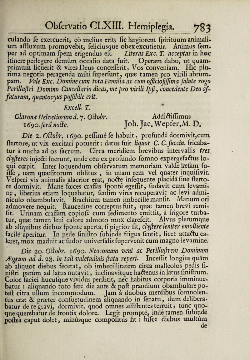 culando fe exercuerit, eo melius erit, fic largiorem fpirituum animali¬ um affluxum promovebit, feliciusque obex excutietur. Animus fem- per ad optimam fpem erigendus eft. Liter as Exc. T. acceptas in hoc itinere perlegere demum occafio data fuit. Operam dabo, ut quam¬ primum licuerit & vires Deus concedent, Vos conveniam. Hic plu¬ rima negotia peragenda mihi fuperfunt, quae tamen pro virili abrum¬ pam. Vale Exc. Domine cum tota Familia ac cum officiofijjima falute rogo Perillujlri Domino Cancellario dicas, me pro virili Ipfi, concedente Deo af¬ futurum, quantocius poffibile erit. Excell. T. Claron£ Helvetiorum d. 7. Oftobr. Addidiflimus 1690.fera nofte. Joh. Jac* Wepfer,M. D* Die 2. Ottobr. 1690. peflimefe habuit, profunde dormivit,cum flertore, ut vix excitari potuerit: datus fuit, liquor C. C.fuccin. fricaba¬ tur a nucha ad os facrum. Circa meridiem brevibus intervallis tres clyfteres injedi fuerunt, unde ceu ex profundo fomno expergefadus lo¬ qui coepit. Inter loquendum obfervatum memoriam valde laetam fu- ifle , nam quaefitorum oblitus , in unam rem vel quater inquifivit. Vefperi vis animalis alacrior erat, node infequente placida fine fterto- re dormivit. Mane faeces eradas fponte egeflit, fudavit cum levami¬ ne , liberius etiam loquebatur, fenfim vires recuperavit ac levi admi¬ niculo obambulavit. Brachium tamen imbecille manfit. Manum ori admovere nequit. Raucedine correptus fuit, quae tamen brevi remi- fit. Urinam eradam eopiofe cum fedimento emittit, a frigore turba¬ tur, quae tamen leni calore admoto mox clarefcit. Alvus plerumque ab aliquibus diebus fponte aperta, fi pigrior fit, clyftere leniter emolliente facile aperitur. In pede finiftro fubinae frigus fentit, licet attadu ca¬ leret, mox maduit ac fudor univerfalis fupervenit cum magno levamine. Die 2o.Offiobr. 1690. Neocomum veni ac Perilluftrem Dominum JEgrum ad d. 28. in tali valetudinis flatu reperu Incefiit longius quam ab aliquot diebus fecerat, ob imbecillitatem circa malleolos pedis fi- niftri parum ad latus nutavit, inclinavitque hadenusin latus finiftrum. Color faciei hucufque vividus perditit, nec habitus corporis imminue¬ batur : aliquando toto fere die ante & poft prandium obambulare po- ted citra ullum incommodum. Jam a duobus menlibus fomnolen- tus erat & prater confuetudinem aliquando in fenatu, dum delibera, batur de re gravi, dormivit, quod omnes allidentes terruit j tunc quo¬ que querebatur de frontis dolore. Legit prompte, inde tamen fubiqde podea caput dolet, minusque compofitus fit: hifce diebus inultum