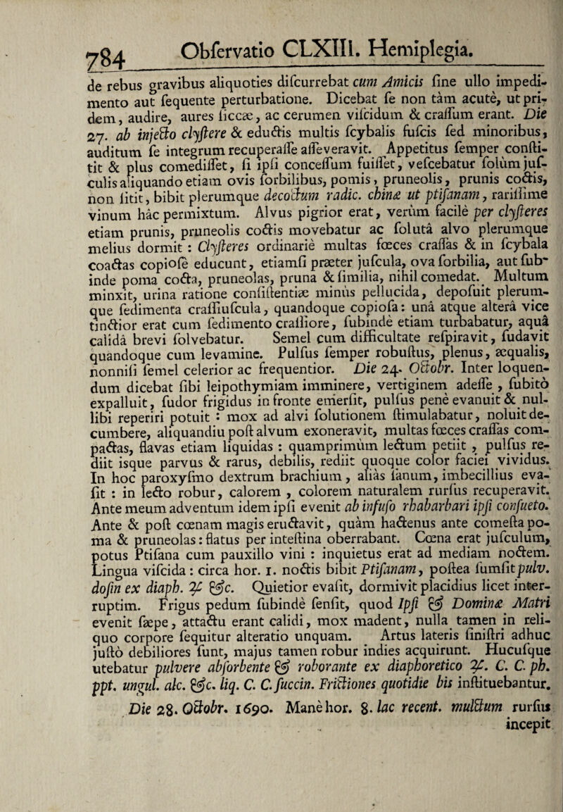 de rebus gravibus aliquoties difcurrebat cum Amicis fine ullo impedi¬ mento aut fequente perturbatione. Dicebat fe non tam acute, ut pri¬ dem, audire, aures iiccae, ac cerumen vilcidum & cralfum erant. Die 27. ab injeCto clyftere & edudis multis fcybalis fufcis fed minoribus, auditum fe integrum recuperafle afleveravit. Appetitus femper confti- tit & plus comedilfet, fi ipli conceffum fuiflet, vefcebatur folumjuf- culis aliquando etiam ovis {orbilibus, pomis, pruneolis, prunis codis, non fitit, bibit plerumque decoCkum radie. cbin& ut ptifanam, rarilfime vinum hac permixtum. Alvus pigrior erat, verum facile per clyfteres etiam prunis, pruneolis codis movebatur ac foluta alvo plerumque melius dormit : Cbjfteres ordinarie multas foeces eradas & in fcybala coadas copiofe educunt, etiamfi praeter jufcula, ovaforbilia, autfrftr inde poma coda, pruneolas, pruna &fimilia, nihil comedat. Multum minxit, urina ratione confidentiae minus pellucida, depofuit plerum¬ que fedimenta crafiiufcula, quandoque copiofa: una atque altera vice tjndior erat cum fedimento crailiore, fubinde etiam turbabatur, aqua calida brevi lolvebatur. Semel cum difficultate refpiravit, fudavit quandoque cum levamine. Pulfus femper robuftus, plenus, ecqualis, nonnili femel celerior ac frequentior. Die 24. OSobr. Inter loquen¬ dum dicebat fibi leipothymiam imminere, vertiginem adede , fubito expalluit, fudor frigidus in fronte enierfit, pulfus pene evanuit & nul¬ libi reperiri potuit *• mox ad alvi folutionem ftimulabatur, noluit de¬ cumbere, aliquandiu poft alvum exoneravit, multas foeces eradas com- padas, flavas etiam liquidas : quamprimum ledum petiit , pulfus re¬ diit isque parvus & rarus, debilis, rediit quoque color faciei vividus. In hoc paroxyfmo dextrum brachium, alias fanum, imbecillius eva- fit : in ledo robur, calorem , colorem naturalem rurfus recuperavit. Ante meum adventum idemipfi evenit ab infufo rbabarbari ipfi confueto. Ante & poft coenam magis erudavit, quam hadenus ante comefta po¬ ma & pruneolas: flatus per inteftina oberrabant. Ccena erat jufculum, potus Ptifana cum pauxillo vini : inquietus erat ad mediam nodem. Lingua vifeida: circa hor. 1. nodis bibit Ptifanam, poftea [\1ml1tpulv. dofin ex diapb. &c. Quietior evafit, dormivit placidius licet inter- ruptim. Frigus pedum fubinde fenfit, quod Ipfi & Domin& Matri evenit faepe, attadu erant calidi, mox madent, nulla tamen jn reli¬ quo corpore fequitur alteratio unquam. _ Artus lateris finiftri adhuc jufto debiliores funt, majus tamen robur indies acquirunt. Hucufque utebatur pulvere abforbente & roborante ex diaphoretico C. C. ph. ppt, ungui ale. liq. C. C. fuccin. Frictiones quotidie bis inftituebantur. Die 2$. Qttobr. 1690. Mane hor. %.lac recent. multtum rurfui incepit