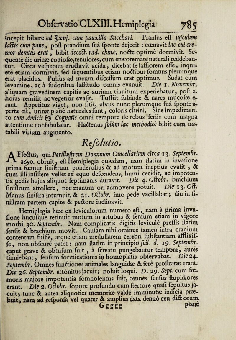 incepit bibere ad $xvj. cum pauxillo Sacchari. Pranfus eft jufculum lattis cum pane, poft prandium fua fponte dejecit: ccenavit lac cui cre¬ mor demtus erat, bibit decoff. rad. chin<e, nofte optime dormivit. Se¬ quente die urinae copiofae,tenuiores, cum enaeoremate naturali reddeban¬ tur. Circa vefperam eru&avit acida, dicebat (e lafliorem ede, inqui¬ ete etiam dormivit, fed fequentibus etiam no&ibus fomnus plerumque erat placidus. Pulfus ad meum difceffum erat optimus. Sudat cum levamine, ac a fudoribus lallitudo omnis evanuit. Die i. Novembr♦ aliquam gravedinem capitis ac aurium tinnitum experiebatur, poft z. Jioras remiflt ac vegetior evafit. Tufliit fubmde & nares mucofae e- rant. Appetitus viget, non fitit, alvus nunc plerumque fua fponte a- perta eft, urinae plane naturales funt, coloris citrini. Sine impedimen¬ to cum Amicis Cognatis omni tempore de rebus feriis cum magna attentione confabulatur. Ha<ftenus folum lac methodice bibit cum n©- tabili virium augmento. Refolutio. A Ffe&us, quiPerillujlrem Dominum Cancellarium circa 13. Septembr. 1690. obruit, eft Hemiplegia quaedam, nam ftatim in invafione prima fosmur finiftrum ponderofius & ad motum ineptius eyalit , & cum illi infiftere vellet ex equo defcendens, humi cecidit, ac impoten¬ tia pedis hujus aliquot feptimanis duravit. Die 4* Oftobr. brachium finiftrum attollere, nec manum ori admovere potuit, Di?i%*Oft» Manus finiftra intumuit, & 21. O&obr. imo pede vacillabat \ diu in fi- niftram partem capite & pe&ore inclinavit. Hemiplegia haec ex leviculorum numero eft, nam a prima inva¬ fione hucufque retinuit motum in artubus & fenfum etiam in vigore morbi 30. Septembr. Nam complicatis digitis levicule preilis ftatim fenfit & brachium movit. Caufam nihilominus tamen intra cratiium contentam fuifte, atque etiam medullarem cerebri fiibftantiam afnixif- fe, non obfcure patet: nam ftatim in principio fcil. d. 19. Septembr. caput grave & obtufum fuit , & fcreatu pungebantur tempora, aures tinniebant, fenfum formicationis in homoplatis obfervabat. Die 24. Septembr. Omnes fun&iones animales languidae A fere proftratae erant. Die 26. Septembr. attonitus jacuit; noluit loqui. D. 29. Sept. cum fac¬ inoris majore impotentia fomnolentus fuit, omnes fenfiis ftupidiores erant. Die 2. OUobr. fopore profundo cum ftertore quafl fepultus ja¬ cuit; tunc & antea aliquoties memoriae valde imminutye indicia prae¬ buit , nam ad refponfa vel quater & amplius data denuo ceu dict orum Ggggg