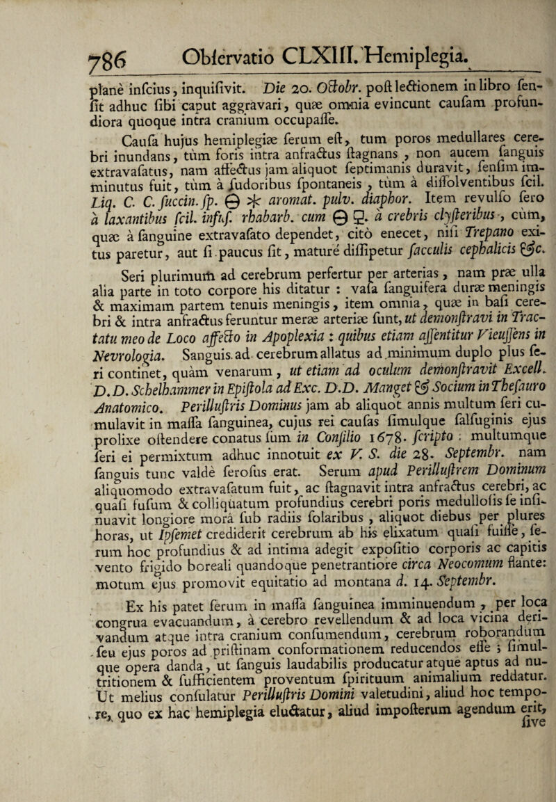 plane infcius, inquifivit. Die 20. Oclohr. poft leffionem in libro fen- fit adhuc fibi caput aggravari, quae onHiia evincunt caufam profun¬ diora quoque intra cranium occupafle. Caufa hujus hemiplegiae ferum eft, tum poros medullares cere¬ bri inundans, tum foris intra anfra&us ftagnans , non aucem fanguis extravafatus, nam aife&us jam aliquot feptimanis durajvit, fenum im¬ minutus fuit, tum a fudoribus fpontaneis , tum a diliolventibus fcil. Lia. C. Cfuccin.jp. © aromat. pulv. diapbor. Item revulfo fero a laxantibus fcil. infuf. rhabarb. cum Q&i crebris clyfteribus •, cum, qua3 afanguine extravafato dependet, cito enecet, niii Trepano exi¬ tus paretur, aut fi.paucus fit, mature diflipetur faeculis cephalicis &c. Seri plurimurti ad cerebrum perfertur per arterias, nam prae ulla alia parte in toto corpore his ditatur : vata fanguifera durae meningis & maximam partem tenuis meningis, item omnia, quae in bau cere¬ bri & intra anfra&us feruntur merae arteriae funt, ut demonftravi in Trac¬ tatu meo de Loco affefto in Apoplexia : quibus etiam afjentitur Fieujjens in Nevrologia. Sanguis, ad cerebrum allatus ad.minimum duplo plus fe¬ ri continet, quam venarum, ut etiam ad oculum demonftravit ExcelL D. D. Schelhammer in Epiftola ad Exc. D.D. Manget & Socium in Thefauro Anatomico. Perilluftris Dominus jam ab aliquot annis multum feri cu¬ mulavit in malfa fanguinea, cujus rei caufas fimulque falfuginis ejus prolixe oltendere conatus Ium in Conjilio i6y8* feripto , multumque feri ei permixtum adhuc innotuit ex V. S. die 28- Septembr. nam fanguis tunc valde ferofus erat. Serum apud Perilluftrem Dominum aliquomodo extravafatum fuit, ac ftagnavit intra anfra^fus cerebri, ac quali fufum &colliquatum profundius cerebri poris medullolis fe \niu nuavit longiore mora fub radiis folaribus , aliquot diebus per plures horas, ut Ipfemet crediderit cerebrum ab his elixatum quali fuifle, fe¬ rum hoc profundius & ad intima adegit expofitio corporis ac capitis vento frigido boreali quandoque penetrantiore circa Neocomum flante: motum ejus promovit equitatio ad montana d. 14. Septembr. Ex his patet ferum in malTa fanguinea imminuendum , per loca congrua evacuandum, a cerebro revellendum & ad loca vicina deri¬ vandum atque intra cranium confumendum, cerebrum roborandum .feu ejus poros ad priftinam conformationem reducendos elle ; limul- que opera danda, ut fanguis laudabilis producatur atque aptus ad nu- tritionem & fufficientem proventum fpirituum animalium reddatur. Ut melius confulatur Perilluftris Domini valetudini, aliud hoc tempo- . re, quo ex hac hemiplegia elu&atur, aliud impofterum agendum erit.