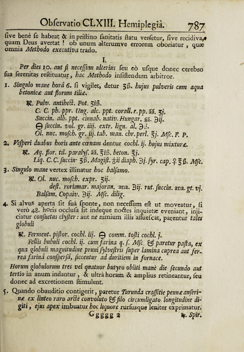 live bene fe habeat & in priftino fanitatis ftatu verfetur, five recidiva,* quam Deus avertat ! ob unum alterumve errorem oboriatur , quae omnia Methodo exeeutiva trado. I. Per dies io. aut ji necejjitm ulterius feu eo ufque donec cerebro fua ferenitas reftituatur, hac Methodo infiftendum arbitror. 1. Singulo mane hora 6. fi vigilet, detur hujus pulveris cum aqua betonica aut florum tilia* K. Pulv. antiheB. Pot. 3ifi. C. C. ph.ppr. Ung. alc. ppt. corall.r.pp. aa. 3j. Succin. alb. ppt. cinnab. nativ. Hungar. aa. 9i/. © /wccf», T/’o/. gr. iiij. extr. lign. ai 9d. O/. 77«c. mofeb. gr. iij. tab. man. chr. peri. §/. Mfc. F. P. 2. Piperi ditias horis ante coenam dentur cochl ij. hujus mixtura,. l£. flor. til. paralyf. aa. fzg. fofow. 3/. Liq- c. C.fuccin• 3&.MagtfL £& diaph. dj.fyr. cap. ^ f fi. JWfc. 3. Singulo mane vertex illinatur fcoc balfamo. O/. ii«c. moflch. expr. $ij. deft. rorismar. major an. ana. 3 i/, rut.fuccin. zm.gt.vj. Balfam. Copaiv. dij. Mfc. dilig. 4. Si alvus aperta fit fua fponte, non necefTum eft ut moveatur, fi vero 48. horis occlufa fit indeque nodes inquietae eveniant, inji¬ ciatur confuetus clyjter: aut ne nimium illis ailuefcat, parentur tales globuli Jtf. Ferment. piftor. cochl. iij. © comm. tofti cochl. j. Pedis bubuli cochl ij. cum farina q.f. Mfc. & paretur pafta, ex qua globuli magnitudine pruni fylveftris fuper lamina cuprea aut fer- rea farina confperfd, ficcentur ad duritiem in fornace. Horum globulorum tres vel quatuor butyro obliti mane die fecundo aut tertio in anum indantur , & ultra horam & amplius retineantur, feu donec ad excretionem ftimulent. Quando obauditio contigerit, paretur Turunda crafjitie penna an feri¬ na ex linteo raro arBe convoluto & filo circumligato longitudine di¬ giti , ejus apex imbuatur hoc hquore rurfusque leniter exprimatur. Ggggg % ty. Spir. ?