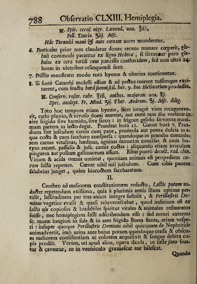 jg. Spir. ceraf. nigr. Lavend♦ ana. §i;>* Feli. Taurin. $iij. Mfc. Hac Turunda mane & ante emam aures mundentur* C. Fonticulus prior non claudatur donec recens manare coeperit, glo¬ buli commode parantur ex ligno Hedera , fi ficceniur paro -glo¬ bulos ex cera viridi cum pauxillo cantharidum, fed non ultra 24. horas in ulceribus relinquendi funt. 7. FriSio monftrato modo tota hyeme & ulterius continuetur. 8. Si forte Catarrhi molefti efTent & ad pedus ruerent tuffimque exci¬ tarent, cum frudu hordfomnifciL hor. 9. hoc EleftuarlumprodeflfiU K' Conferv. rofar. rubr. anthos. majoran. ana. 5/* Spec. analept. Fr. Mind. Ther. Androm. 5/. iWfc. difig. Toto hoc tempore etiam hyeme, licet integre vires recuperave¬ rit, caelo pluvio, & nivofo domi maneat, aut certe non diu verietur tn.. aere frigido tive humido, tive ticco : in frigore gelido feviente maxi¬ mam partem in ledo degat. Prandeat hora 11. Coenet hora 7. Pran¬ dium fint jufculum carnis cum pane, pruneola aut poma dulcia in a¬ qua coda & cum faccharo confperfa : quandoque in prandio concede¬ rem carnes vitulinas, haedinas, agninas minutim concitas oc cum bu¬ tyro recent. pallulis & jute, carnis codas 1 aliquando etiam aviculam pinguem aut pullum gallinaceum afliim. Bibat porro decou. rad. cbin. Vinum & acida omnia omittat, quoniam animus eft pxopediem cu¬ ram lotiis repetere. Coenet nihil niti jufculum. Cum cibis panem falubrius junget, quam biscodum faccharatum. ' * IL ‘ '/ v I Cerebro ad meliorem conftitutionem redudo, Latiis potum au- dader repetendum exiftimo, quia a plurimis annis illum optime per¬ tulit, lailitudinem per tres annos integre fuftulit , & Perilluftris Do- minus vegetior evafit & quati rejuveneteebat, quod indicium eft ex lotiis uju copiofos & laudabiles tpiritus vitales & animales reftauratos fuifle, nec hemiplegiam latii adtcribendam ede ,* fed errori externo (c. morae longiori in fole & in aere frigido Borea flante, etiam vefpe- ri : infuper quoque Perillujlris Dominus nihil quicquam de Nephritide animadvertit, imo urina ante hujus potum quandoque craifa & obfcu- ia meliorem contiftentiam ac colorem acquitlvit & femper debita co¬ pia prodiit. Verum, uti apud alios, opera danda, ut laftefano frua- tur cc caveatur, ne in ventriculo grumefeat aut bilefeat. Quando