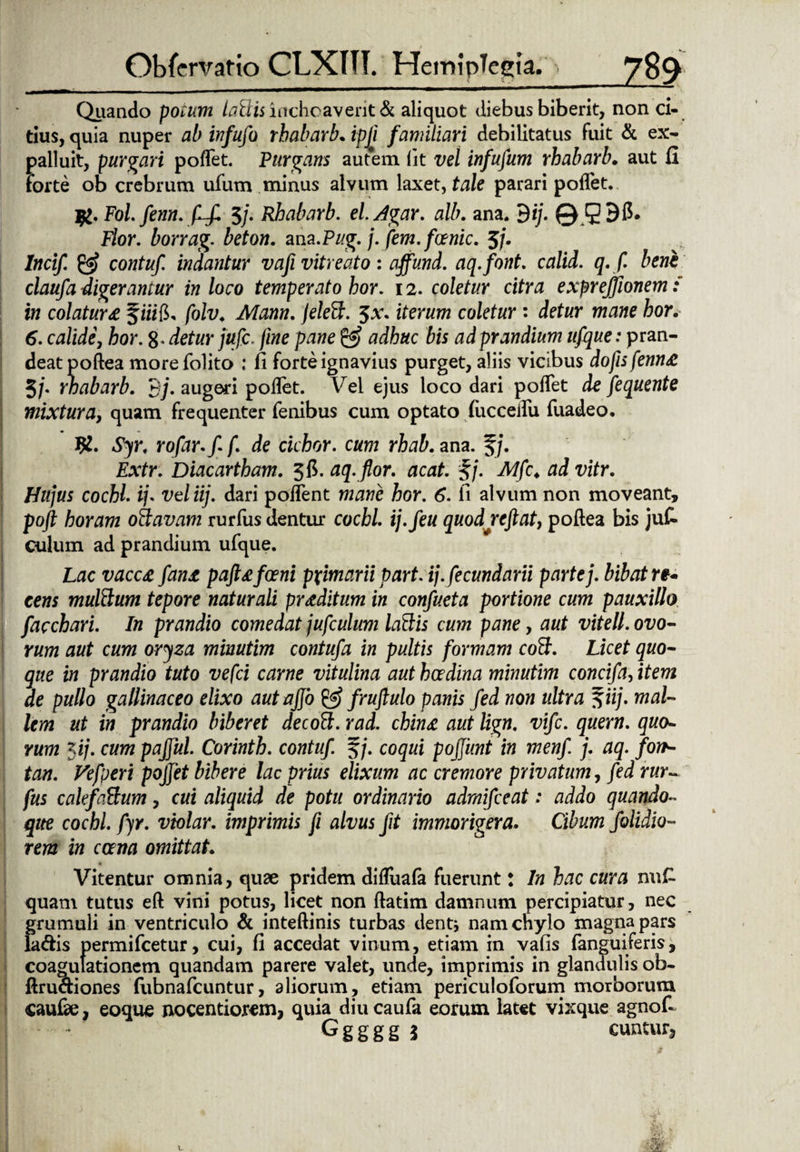 Quando potum lallis inchoaverit & aliquot diebus biberit, non ci¬ tius, quia nuper ab infufo rhabarb. ipji familiari debilitatus Fuit & ex¬ palluit, purgari poffet. 'Purgans autem (it vel infufum rhabarb. aut fi Forte ob crebrum ufum minus alvum laxet, tale parari poffet. Fol. fenn. (Lf. $/• Rhabarb. el.Agar. alb. ana. 9ij. © 59$* Flor, borrag. beton. anz.Pug. j. fem. foenic. 5j. lncif. contuf. indantur vafi vitreato : affund. aq.font. calid. q. f. bene claufa digerantur in loco temperato hor. 12. coletur citra exprejfionem: in colatura § iiifi, folv. Mann. jeleft. $\\ iterum coletur: detur mane hor. 6. calide, hor. 8 • detur fufc. fine pane & adhuc bis ad prandium ufque: pran¬ deat poftea morefolito fi forte ignavius purget, aliis vicibus dofisfenn£ 5/. rhabarb. B/. augeri poftet. Vei ejus loco dari poffet de fequente mixtura, quam frequenter fenibus cum optato (ucceffu fuadeo. 92. rofar.f f. de ciebor, cum rhab. ana. f j. Diacartham. 3 fi. aq. flor. acat. $j. Mfc♦ tfd xdfr. /fa/wr cochl. if vel iij. dari poffent hor. 6. fi alvum non moveant, poft horam otlavam rurfus dentur cochl. ij.feu quodreftat} poftea bis juk culum ad prandium ufque. Lac vacc£ fan£ pafttfceni pximarii part. ij.fecundarii parte j. bibat re¬ cens multlum tepore naturali proditum in confueta portione cum pauxillo facchari. In prandio comedat jufculum laftis cum pane, aut vitell. ovo¬ rum aut cum oryza minutim contuf a in pultis formam coB. Licet quo¬ que in prandio tuto vefei carne vitulina aut hcedina minutim concifa, item de pullo gallinaceo elixo autajjo & fruflulo panis fed non ultra $iij. mal¬ lem ut in prandio biberet decoft. rad. chinx aut lign. vife. quem, quo¬ rum 5 ij. cum pafful. Corinth. contuf. f/. coqui pojjimt in menf j. aq. fort- tan. Vefperi pojfet bibere lac prius elixum ac cremore privatum, fed rur~ fus calefaftum, cui aliquid de potu ordinario admifeeat: addo quando¬ que cochl. fyr. violar. imprimis fi alvus fit immorigera. Cibum f olidio¬ rem in cana omittat. Vitentur omnia, quae pridem diftuala fuerunt: In hac cura nn£ quam tutus eft vini potus, licet non ftatim damnum percipiatur, nec grumuli in ventriculo & inteftinis turbas denti namenylo magna pars k<ftis permifeetur, cui, fi accedat vinum, etiam in vafis fanguiferis, coagulationem quandam parere valet, unde, imprimis in glandulis ob- ftru&iones fubnafcuntur, aliorum, etiam periculoforum morborum caufae, eoque nocentiorcm, quia diucaufa eorum latet vixque agnoff Ggggg 3 cuntur5