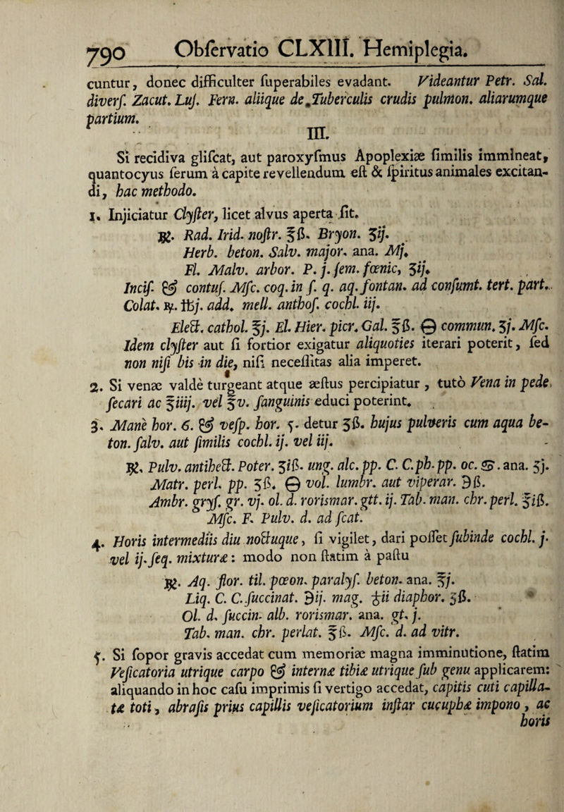 cuntur, donec difficulter fuperabiles evadant. Videantur Petr. Sal. diverf. Zacut. LuJ, Fern. aliique de Tuberculis crudis pulmon. aliarumque partium. in. Si recidiva glifcat, aut paroxyfmus Apoplexiae fimilis immineat, quantocyus ferum a capite revellendum eft & fpiritus animales excitan¬ di, hac methodo. • i 1. Injiciatur Clyfler, licet alvus aperta iit. Rad. Irid. noflr. ffi. Bryon. $ij. Herb. beton. Salv. major. ana. Mj. Fl. Malv. arbor. P. j.fem.foenic, 5i/* Incif- & cowta/. i^fc. coq. in /. q. aq.fontan. ad confumt. tert. part.. Colat, ty. tfc/. «ze#. anthof. cochi. iij. Elett. cathol. %j. El Hier. pier. Gal. §{$. 0 commun. 5/. ik/fc. Jdm clyjter aut fi fortior exigatur aliquoties iterari poterit, fed 720« niji bis in die, nifi necefiitas alia imperet. 2. Si venae valde turgeant atque aeftus percipiatur , tuto in pede, fecari ac 5iiij. vel $v. /anguinis educi poterint. 3. Mane hor. 6. & vefp. hor. 5. detur 56. hujus pulveris cum aqua be¬ ton. falv. aut fimilis cochi ij. vel iij. 1£. Pulv. antihett. Poter. 526. ung. alc. pp. C. C.ph.pp. oc. S. ana. 5j. Matr. peri pp. 5$. © vol lumbr. aut viperar. 9$. Ambr. gryf. gr. vj. ol d. rorismar.gtt. ij. Tab. man. chr.perl /iS>. Mfc. F. Pulv. d. ad fcat. 4. Horis intermediis diu noftuque, fi vigilet, dari poffet fubinde cochi j- vel ij.feq. mixtura: modo non ftatim a paftu #. Aq. flor, til pceon. paralyf. beton. ana. f/. Liq. C. C.fuccinat. $ij. mag. /ii diaphor. jfi. Ol d. fuccin. alb. rorismar. ana. gt. j. Tab. man. chr. perlat. f f. Alfc.'d. ad vitr. e. Si fopor gravis accedat cum memoriae magna imminutione, ftatim Veflcatoria utrique carpo & interna tibia utrique fub genu applicarem: aliquando in hoc cafu imprimis fi vertigo accedat, capitis cuti capilla¬ ta toti, abrafls prius capillis vejicatorium inftar cucupba impono, ac horis
