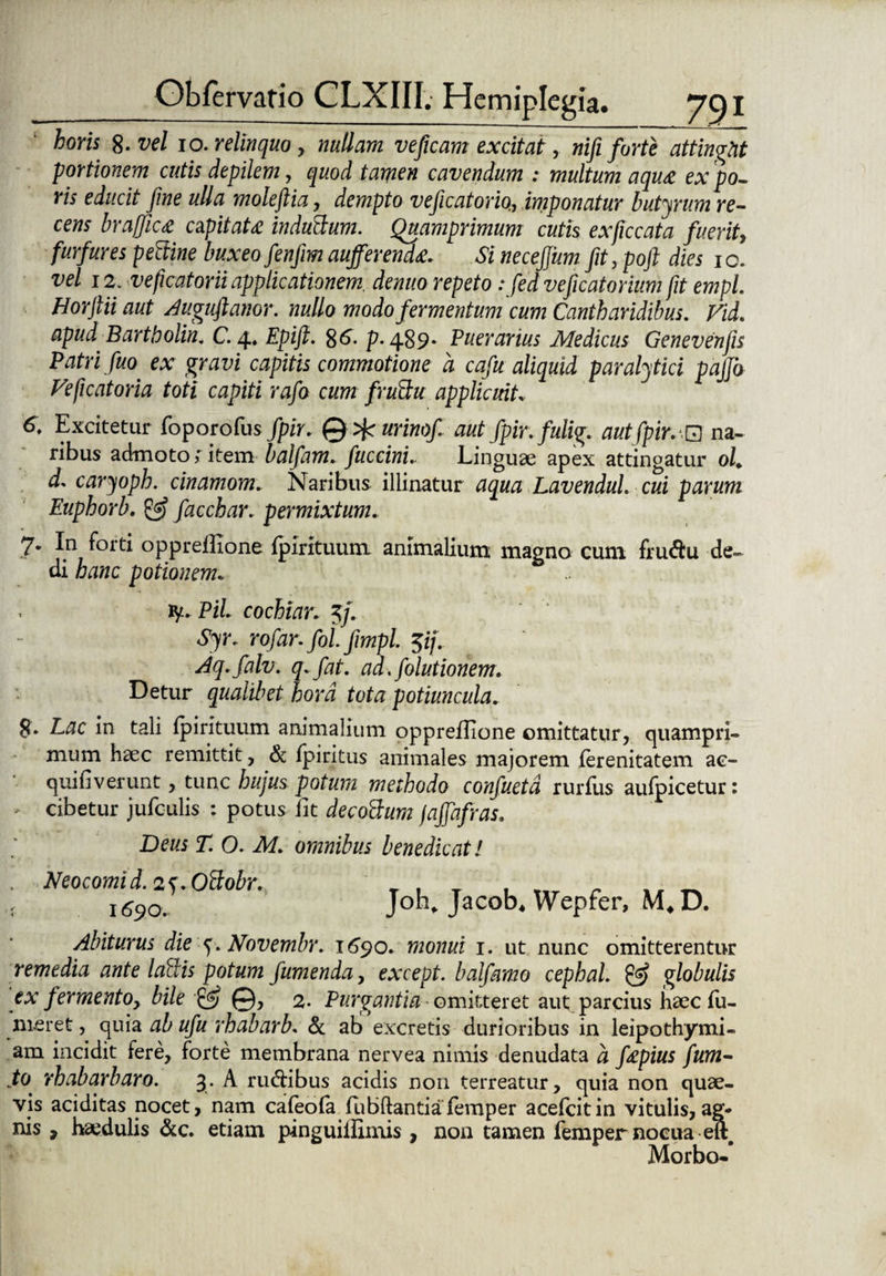 horis 8- vel 10. relinquo , nullam veficam excitat, nifi forte attinght portionem cutis depilem, quod tamen cavendum : multum aqu& ex po- ris educit fine ulla moleftia, dempto veficatorio., imponatur butyrum re¬ cens braffic£ ctfitaU induttum. Quamprimum cutis exficcata fuerit, furfures pectine buxeo fenfim auferenda Si neceffum fit, poft dies io. vel 12. veficatorii applicationem, denuo repeto : fedveficatorium fit empl. Horftii aut Auguftanor. nullo modo fermentum cum Cantharidibus. Vid. apud Bartbolin. C. 4. Epift. $6. p. 489. Puerarius Medicus Genevenfis Patri fuo ex gravi capitis commotione a cafu aliquid paralytici pajjo Ve ficat oria toti capiti rafo cum frubtu applicuit. 6. Excitetur foporofus fpir. © urinof aut fpir.fulig. autfpirv*.0 na¬ ribus admoto;item balfam. fuccini.. Linguae apex attingatur ol. d. caryoph. cinamom. Naribus illinatur aqua Lavendul. cui parum Euphorb. & facchar. permixtum. 7* In forti opprellione fpirituum animalium magno cum frudu de¬ di hanc potionem. .. . ly. Pii cochiar. 5/. Syr. rofar. fol fimpl. $ij. Aq.falv. q.fat. ad.folutionem. Detur qualibet hora tota potiuncula. S- Lac in tali fpirituum animalium oppreffione omittatur, quampri¬ mum haec remittit, & fpiritus animales majorem ferenitatem ac- quifiverunt, tunc hujus potum methodo confuetd rurfus aufpicetur: - cibetur jufculis : potus fit decobtum faffafras. Deus T. O. M. omnibus benedicat! Neocomid. 25\Oftobr. 1690. Joh, Jacob* Wepfer, M* D. Abiturus die Novembr. 1690. monui 1. ut nunc omitterentur remedia ante lallis potum fumenda, except. balfamo cephal. & globulis ex fermento, bile & ©, 2. Purgantia omitteret aut parcius haec fu- meret, quia ab ufu rhabarb. & afc> excretis durioribus in leipothymi- am incidit fere, forte membrana nervea nimis denudata a f&pius fum- to rhabarbaro. 3. A rudibus acidis non terreatur, quia non quae¬ vis aciditas nocet, nam cafeofa fubftantiafemper acefcitin vitulis,ag¬ nis , haedulis &c. etiam pinguillimis , non tamen femper nocua eft Morbo-