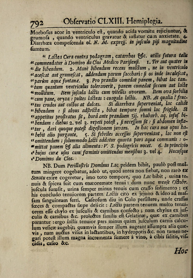 Morbofus acor ia ventriculo eft, quando acida vomitu rejiciuntur, & grumofa , quando ventriculus gravatur & inflatur cum anxietate. 4. Diarrhoea compefcenda 0/. N. M* exprejj. in jufculo pifi magnitudine liimtum. « Latiea Cura contra podagram, catarrhos &c. utilis futura talis “commendatur 'a Domino du Cios Medico Parijienji. i* Ter aut quater in “ die bibendum. 2. Mane bibendum recens multium , ne in ventriculo “acefcat aut grumefiat, addendum parum faccharr.fi os inde incqlefcat, <cpariim aqusi fontansi. 3. Pro prandio comedat panem, bibat lac tan- «fam quantum ventriculus toleraverit, pawem comedat ficcum aut latie * mollitum. Item jufcula latiis cum vitellis ovorum. Item ova forbilia “cum pane, oryza : pultes latieas : coagula latiis. NB. At qualia ?fruc- €Ctus crudos aut cotios at dulces. Si diarrhoea fuperveniat, lac calide “bibendum : fi alvus adftritia , bibat tempore fomni lac frigide. Si “appetitus proftratus fit, bord ante prandium $ij. rhabarb. aq. infuf bi¬ lbendum : diebus 2. vel 3. repeti potefl, finecejjum fit: fi abdomen infla¬ ntur , dari quoque poteft digeflionem juvans. In hac cura non opus ha- “bebit alio purgante. f. Si febriles accejjiis fuperveniant, lac non eft “omittendum tfolummodo latii addatur quarta pars aqu£ communis : 0- « mittat pantm & alia alimenta: V. S. podagricis nocet. 6. In principio * hujus cursi ufus cum fceminis omittendus menjibus 3. vel 4. Hucufque «c Dominus du Cios. NB. Dum Perilluftris Dominus Lac pridem bibit, paulo poftmul. tum mingere cogebatur, adeo ut, quod antea non bebat, non raro CX Senatu exne cogeretur, imo toto tempore, quo Lac bibit, urina te¬ nuis & (picea fuit cum enseoremate tenui: dum nunc menfe Otiobr. jufcula (umfit, urina femper minus tenuis cum craflb fedimento : ex his concludo tenuiorem partem Latiis cito ex jejuno & ideo ad maf- fam (anguineam ferri. Cafeofum diu in Colo perfiftere, unde crailas foeces & compabas faepe dejicit: Latiis partem tenuem multo tenui¬ orem efle chylo ex jufculis & carnibus confebo ; nam chylus ex juf- culis & carnibus &c. prolebus (imilis eft Gelatinse, quae ex carnibus parantur :ergo latiis tenuior pars minus quam jufculum carnis calcu¬ lum veficae augebat, quamvis femper illum augeant aflumpta alia quae¬ vis , nam aubus vifus in labantibus, in hydropotis &c. non tamen ne¬ gari poteft illum magna incrementa fumere a vino, a cibis falitis, vil- ddis, cafeo &c. Hoc