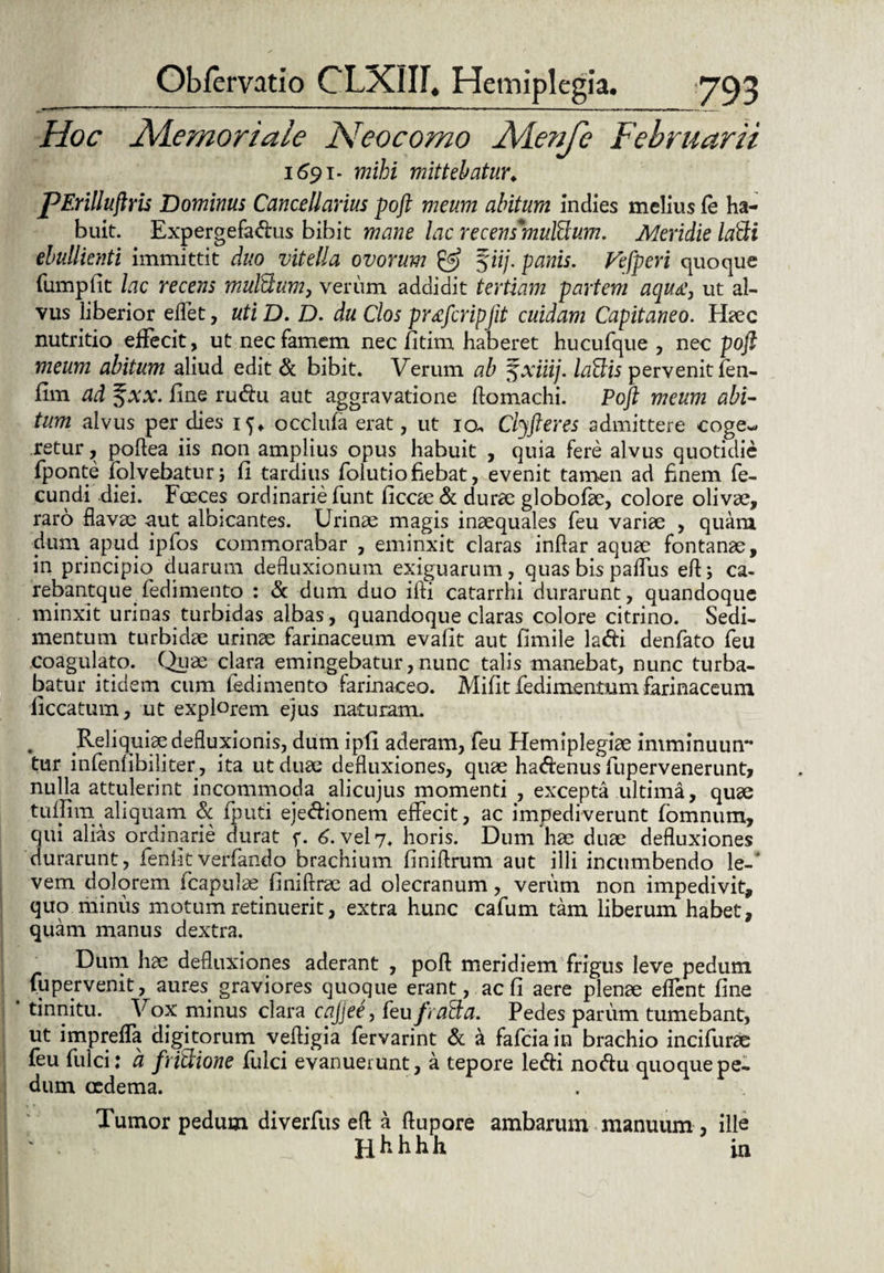 Hoc FS/iemoriale Heocomo Aienje Februarii 1691. mihi mittebatur* pErilluftris Dominus Cancellarius poft meum abitum indies melius fe ha¬ buit. Expergefadus bibit mane lac recens*mul£lum. Meridie la&i ebullienti immittit duo vitella ovorum & %iij. panis. Vefpcri quoque fumpfit lac recens mulctum, verum addidit tertiam partem aqua:, ut al¬ vus liberior e flet, utiD. D. du Cios pr^fcripjit cuidam Capit aneo. Haec nutritio effecit, ut nec famem nec fitim haberet hucufque , nec poft meum abitum aliud edit & bibit. Verum ab ^xiiij. lallis pervenit fen- fim ad %xx. fine rudu aut aggravatione ftomachi. Poft meum abi- tum alvus per dies 15. occlufa erat, ut 10- Clyfteres admittere coge-* retur, poftea iis non amplius opus habuit , quia fere alvus quotidie fponte iblvebaturj fi tardius folutio fiebat, evenit tamen ad finem fe¬ cundi diei. Fusces ordinarie funt ficoe& durae globofae, colore olivae, raro flavae -aut albicantes. Urinas magis inaequales feu variae , quam dum apud ipfos commorabar , eminxit claras inftar aquae fontanae, in principio duarum defluxionum exiguarum, quas bis paffus eft; ca¬ rebant que^ fedimento : & dum duo ifti catarrhi durarunt, quandoque minxit urinas turbidas albas, quandoque claras colore citrino. Sedi¬ mentum turbidae urinae farinaceum evafit aut fimile ladi denfato feu coagulato. Quae clara emingebatur, nunc talis manebat, nunc turba¬ batur itidem cum fedimento farinaceo. Mifit fedimentum farinaceum liccatum, ut explorem ejus naturam. . Reliquiae defluxionis, dum ipfi aderam, feu Hemiplegiae imminuun** tur infenfibiliter, ita ut duae defluxiones, quae hadenus fupervenerunt, nulla attulerint incommoda alicujus momenti , excepta ultima, quae tuflira. aliquam & fputi ejedionem effecit, ac impediverunt fbmnum, qui alias ordinarie durat f. 6. vel 7. horis. Dum hae duae defluxiones durarunt, fenlitverfando brachium finiflrum aut illi incumbendo le-“ vem dolorem fcapulae finiftrae ad olecranum, verum non impedivit, quo minus motum retinuerit, extra hunc cafum tam liberum habet, quam manus dextra. _ Dum hae defluxiones aderant , poft meridiem frigus leve pedum fu pervenit, aures graviores quoque erant, ac fi aere plenae effent fine tinnitu. Vox minus clara cajjee, feu/)alia. Pedes parum tumebant, ut impreffa digitorum veftigia fervarint & a fafciain brachio incifurae feu fulci; a fritlione fulci evanuerunt, a tepore ledi nodu quoque pe¬ dum oedema. Tumor pedum diverfus eft a ftupore ambarum manuum , ille Hhhhh ia