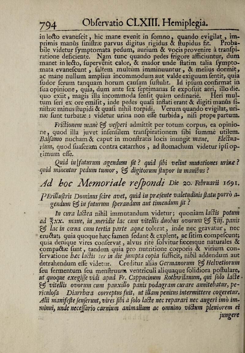 in ledo evanefeit, hic mane evenit in fomno, quando evigilat , im- Erimis manus finiftrae parvus digitus rigidus & ftupidus fit. Proba- ile videtur fymptomata pedum, aurium & vocis provenire a tranfpi- ratione deficiente. Nam tunc quando pedes frigore afficiuntur, dum manet in ledo, fupervenit calor, & mador unde ftatim talia fympto¬ mata evanefeunt, faltem multum imminuuntur, & melius dormit, ac mane nullum amplius incommodum aut valde exiguum fentit, quia fudor ferum t an quam horum caufam fuftulit. Id ip lum confirmat in fua opinione, quia, dum ante fex feptimanas fe expofuit aeri, illo die. quo exiit, magis illa incommoda fenfit quam ordinarie. Heri mul¬ tum feri ex ore emifit, inde pedes quali inflati erant & digiti manus fi- niftrae minus ftupidi & quali nihil torpidi. Verum quando evigilat, uri¬ nae funt turbatae : videtur urina non elfe turbida, nili prope partum. Trinionem mane & vefperi admittit per totum corpus, ea opinio¬ ne, quod illa juvet infenlilem tranfpirationem libi fumme utilem. Balfamo nucham & caput in monftratis locis inungit mane, Elettua- rium, quod fualeram contra catarrhos , adllomachum videtur ipli op¬ timum elfe. Quid in[futurum agendum fit? quid fibi velint mutationes urin£? quid minentur pedum tumor, & digitorum ftupor in manibus ? Jd boc Memoriale refpondi Die 20. Februarii 1691. pErillufiris Dominus fcire avet, quid inprxfente valetudinis fi atu porro a- gendum & in futurum fperandum aut timendum Jit ? In cura laBea nihil immutandum videtur; quoniam laSis potum ad $xx. mane, in.meridie lac cum vitellis duobus ovorum & f ii/,panis & lac in ccena cum tertia parte aqu£ tolerat, inde nec gravatur, nec erudat; quia quoque haec famen fedant & explent, ac fitim compefcunt, quia denique vires confervat, alvus rite fol v i tur faecesque naturales & compa&ae funt, tandem quia pro nutritione corporis & virium con- fervatione hac laciis ter in die Jumpta copia fufficit, nihil addendum aut detrahendum efle videtur. Creditur alias Germanorum Helvetiorum feu fermentum feu menftruum ventriculi aliquaque folidiora poftulare, ut quoque exegiffevidi apud Fr. Cappucinum Rothwilanum, qui folo ladtt- & vitellis ovorum cum pauxillo panis podagram curare annitebatur, pe- riculofa Diarrhoea correptus fuit, ut illam penitus intermittere cogeretur, Alii manifefie fenferunt, vires fibi a folo lafte nec reparari nec augeri imo im¬ minui, unde neceffario carnium animalium ac omnino vitium pleniorem ei jungere