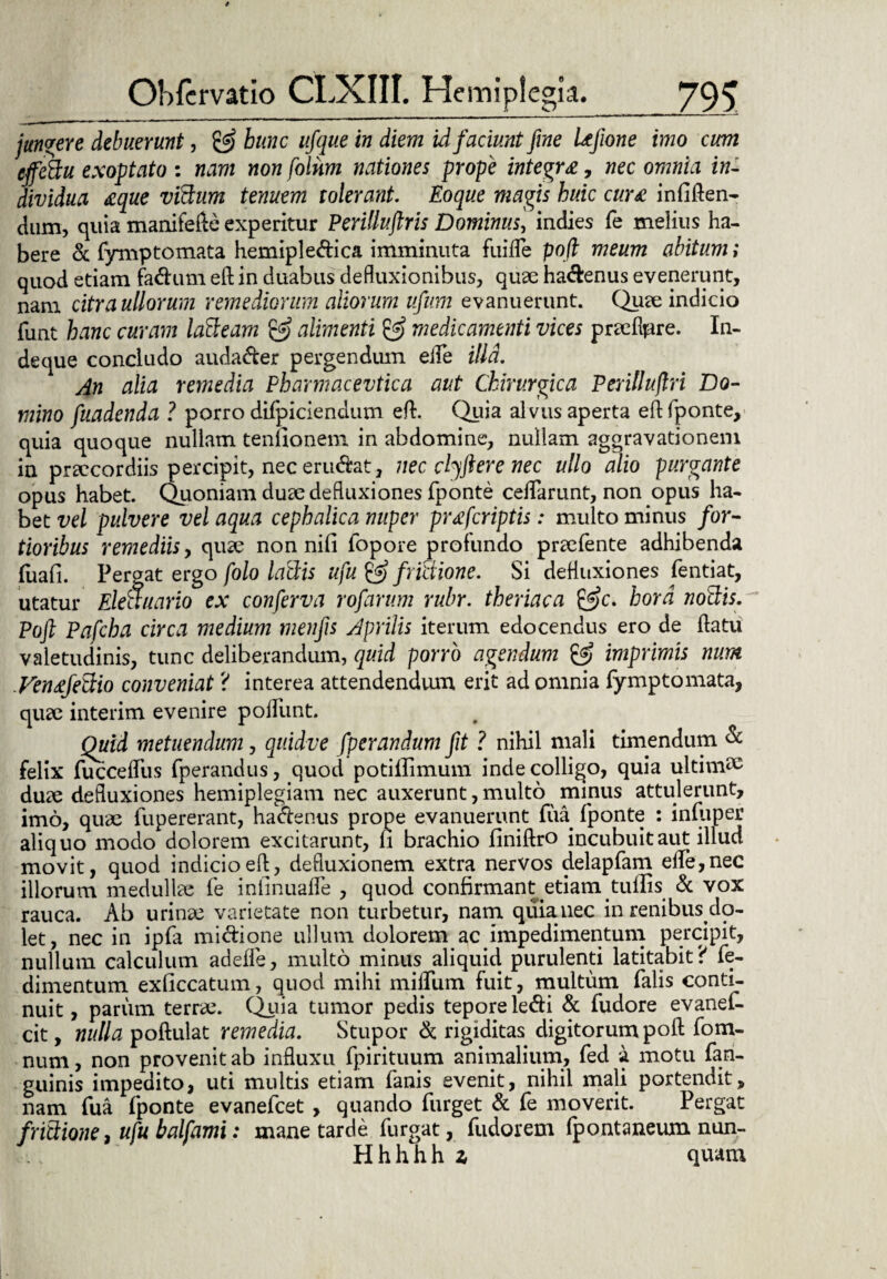 jungere debuerunt, & hunc ufque in diem id. faciunt fine Ufione imo cum cffcttu exoptato : nam non folnm nationes prope integra, nec omnia in¬ dividua aque vtfdum tenuem tolerant. Eoque magis huic cura infiften- dum, quia manifefte experitur Periliuftris Dominus, indies fe melius ha¬ bere & fymptomata hemiple&ica imminuta fuifle poft meum abitum; quod etiam fadum eft in duabus defluxionibus, quae ha&enus evenerunt, nam citra ullorum remediorum aliorum ufum evanuerunt. Quae indicio funt hanc curam latteam & alimenti & medicamenti vices praeflore. In¬ de que concludo auda&er pergendum eile illa. An alia remedia Pharmacevtica aut Chirurgica Peritlujlri Do¬ mino fuadenda ? porro difpiciendum eft. Quia alvus aperta eft fponte, quia quoque nullam tenuonem in abdomine, nullam aggravationem in praecordiis percipit, neceru&at, nec dyftere nec ullo alio purgante opus habet. Quoniam duae defluxiones fponte ceflarunt, non opus ha¬ bet vel pulvere vel aqua cephalica nuper praferiptis: multo minus for¬ tioribus remediis y quae non nili fopore profundo praefente adhibenda fuafi. Pergat ergo folo laciis ufu & frictione. Si defluxiones fentiat, utatur Eleauario ex conferva rofarum rubr. theriaca hora nottis. Poft Pafcha circa medium menfis Aprilis iterum edocendus ero de ftatu valetudinis, tunc deliberandum, quid porro agendum & imprimis num VentfeCXio conveniat ? interea attendendum erit ad omnia fymptomata, quae interim evenire poliunt. Quid metuendum, quidve fperandum fit ? nihil mali timendum & felix fuccelfus fperandus, quod potiilimum inde colligo, quia ultimi duae defluxiones hemiplegiam nec auxerunt, multo minus attulerunt, imo, quae fupererant, ha&enus prope evanuerunt fua fponte : infnper aliquo modo dolorem excitarunt, fi brachio finiftro incubuit aut illud movit, quod indicio eft, defluxionem extra nervos delapfam elle,nec illorum medulla fe inlinualfe , quod confirmant etiam tullis & vox rauca. Ab urinae varietate non turbetur, nam quiauee in renibus clo- let, nec in ipfa miciione ullum dolorem ac impedimentum percipit, nullum calculum adeffe, multo minus aliquid purulenti latitabit? fe- dimentum exficcatum, quod mihi milium fuit, multum falis conti¬ nuit , parum terrae. Quia tumor pedis teporele<fti & fudore evanei- cit, nulla poftulat remedia. Stupor & rigiditas digitorum poft fom- num, non provenit ab influxu fpirituum animalium, fed a motu fan- guinis impedito, uti multis etiam fanis evenit, nihil mali portendit, nam fua fponte evanefeet , quando furget & fe moverit. Pergat fribtione, ufu balfami: mane tarde furgat, fudorem Ipontaneum nun- Hhhhh z quam