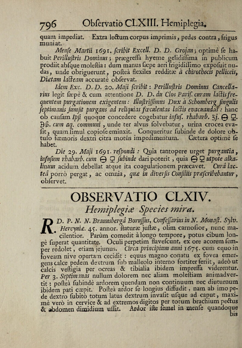 quam impediat. Extra le&umcorpus imprimis, pedes contra, frigus muniat. Menfe Martii 1691* fer ibit Excell. D. D. Grojan optime fe ha¬ buit Perilluftris Dominus; praegrefla hyeme gelidiifima in publicum prodiit abfque moleftia: dum manus faepe aeriTrigidiffimo expofuit nu¬ das , unde obriguerunt, poftea flexiles redditae a chirothe-cis pelliceis, Diditam laUeam accurate obfervat. Idem Exc. D. D. 20. Maji feribit: Perilluftris Dominus Cancella- rius legit faepe Sc cum attentione D. D. du Cios Parif. curam lallis fre¬ quentem purgationem exigentem: illuftri/fimus Dux a Schomberg fingulis fepfvmanis jumjit purgans'ad reliquias faeculentas la&is evacuandas: hanc ob caufam/p/i quoque concedere cogebatur infuf. rhabarb. §j. © g. Bfl. cum aq. communi , unde ter alvus folvebatur, urina crocea eva- fit, quamfimul copiofe eminxit. Conqueritur fubinde de dolore ob- tufo foemoris dextri citra motus impedimentum. Caetera optime le habet. Die 29. Maji 1691. refpondi : Quia tantopere urget purgantia, infufum rhabarb. cum © g fubinde dari poterit, quia © g utpote alka- linum acidum debellat atque ita coagulationem praecavet. Cura lac¬ tea porro pergat, ac omnia, qu<e in diverfis ConfiliispMfcribebantur, obfervet. OBSERVATIO CLXIV. Hemiplegiae Species mira. Ty D. P* N- N- Brannsberga BoruJJus, Confejjarius in N. Monaft. Sylv. fC' Hercynia. 4^. annor, flaturae juftae, olim carnofior, nunc ma- # cilentior. Parum comedit a longo tempore, potus cibum lon¬ ge fuperat quantitate. Oculi perpetim flavefeunt, ex ore acorem fem- per redolet, etiam jejunus, Circa principium anni 167 j. cum equo in foveam nive opertam cecidit : equus magno conatu ex fovea emer¬ gens calce pedem dextrum fuh malleolo interno fortiter feri it, adeo ut calcis veftigia per ocreas & tibialia ibidem imprefla viderentur. Per 3. Septimanas nullum dolorem nec aliam moleftiam animadver¬ tit : poftea fubinde ardorem quendam non continuum nec diuturnum ibidem pati coepit. Poftea ardor fe longius diffudit, nam ab imo pe¬ de dextro fubitib totum latus dextrum invaflt ufque ad caput, maxi¬ me vero in cervice & ad extremos digitos per totum brachium pe&us & abdomen dimidium uffit. Ardor ifte femel in menfe quandoque bis