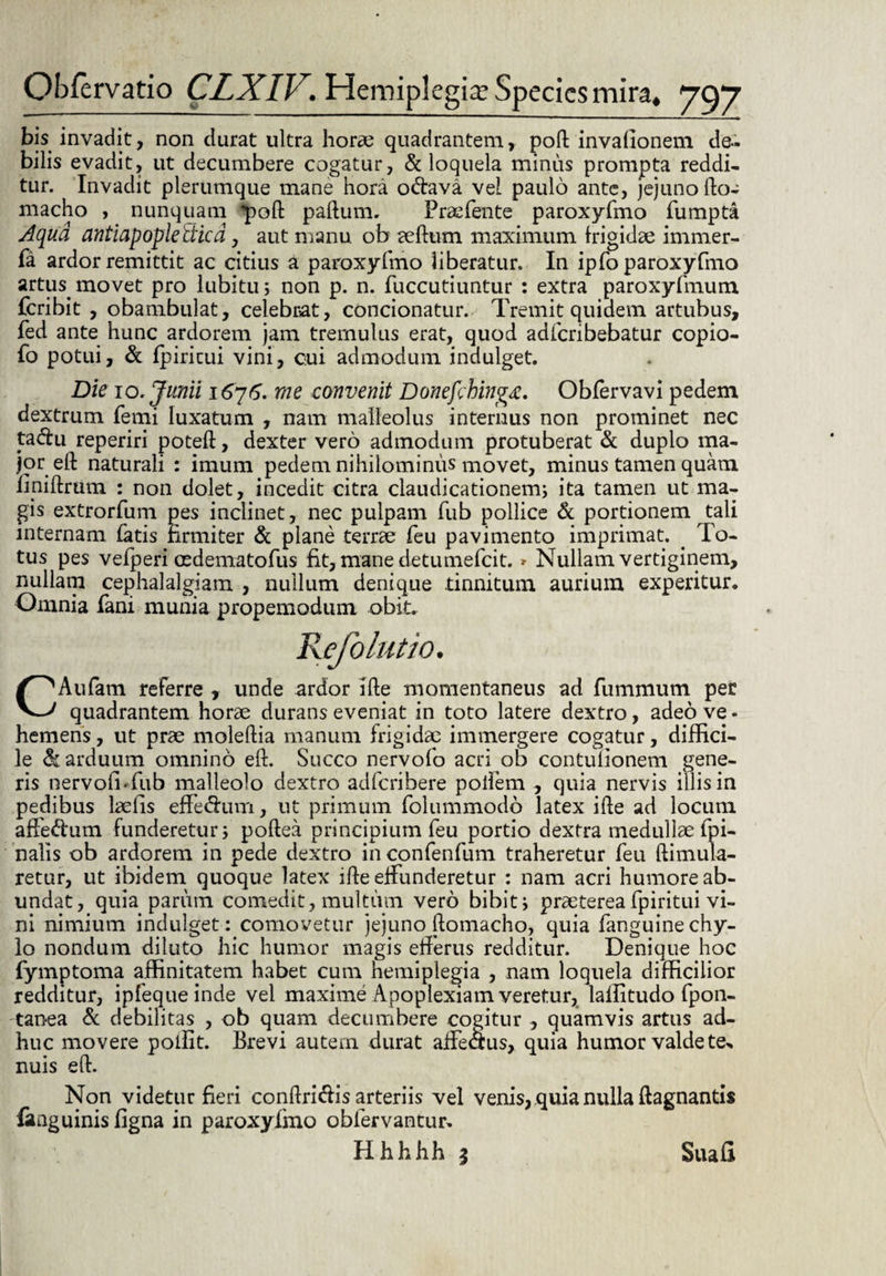 bis invadit, non durat ultra horse quadrantem, poft invafionem de¬ bilis evadit, ut decumbere cogatur, & loquela minus prompta reddi¬ tur. Invadit plerumque mane hora odtava vel paulo ante, jejuno fto- macho , nunquam q)oft paftum. Praefente paroxyfmo fumpta Aqua antiapopledica, aut manu ob alium maximum frigidae immer- fa ardor remittit ac citius a paroxyfmo liberatur. In ipfo paroxyfmo artus, movet pro lubitu; non p. n. fuccutiuntur : extra paroxyfmum feribit , obambulat, celebrat, condonatur. Tremit quidem artubus, fed ante hunc ardorem jam tremulus erat, quod adfcribebatur copio- fo potui, & fpiricui vini, oui admodum indulget. Die 10. Junii 1676. rne convenit Donefchingx. Obfervavi pedem dextrum femi luxatum , nam malleolus internus non prominet nec tadu reperiri poteft, dexter vero admodum protuberat & duplo ma¬ jor eft naturali : imum pedem nihilominus movet, minus tamen quam fmiftrum : non dolet, incedit citra claudicationem; ita tamen ut ma¬ gis extrorfum pes inclinet, nec pulpam fub pollice & portionem tali internam fatis firmiter & plane terrae feu pavimento imprimat. . To¬ tus pes vefperi oedematofus fit, mane detumefeit. * Nullam vertiginem, nullam cephalalgiam , nullum denique tinnitum aurium experitur. Omnia fani munia propemodum obit. CAufam referre , unde ardor ifte momentaneus ad fummum per quadrantem horae durans eveniat in toto latere dextro, adeo ve - hemens, ut prae moleftia manum frigidae immergere cogatur, diffici¬ le arduum omnino eft. Succo nervofo acri ob contuiionem gene¬ ris nervoli-fub malleolo dextro adferibere poifem , quia nervis illis in pedibus laefis effedhim, ut primum folummodo latex ifle ad locum afedum funderetur; poftea principium feu portio dextra medullae fpi- nalis ob ardorem in pede dextro in confenfum traheretur feu ftimula- retur, ut ibidem quoque latex ifte effunderetur : nam acri humore ab¬ undat, quia parum comedit, multum vero bibit; praetereafpiritui vi¬ ni nimium indulget: comovetur jejuno ftomacho, quia fanguinechy- lo nondum diluto hic humor magis efferus redditur. Denique hoc fymptoma affinitatem habet cum hemiplegia , nam loquela difficilior redditur, ipfequeinde vel maxime Apoplexiam veretur, laffitudo fpon- -tanea & debilitas , ob quam decumbere cogitur , quamvis artus ad¬ huc movere pollit. Brevi autem durat affeaus, quia humor valde te* nuis eft. Non videtur fieri conftriclis arteriis vel venis, quia nulla ftagnantis fanguinis figna in paroxyfmo oblervantur. Hh-hfah * Sua fi