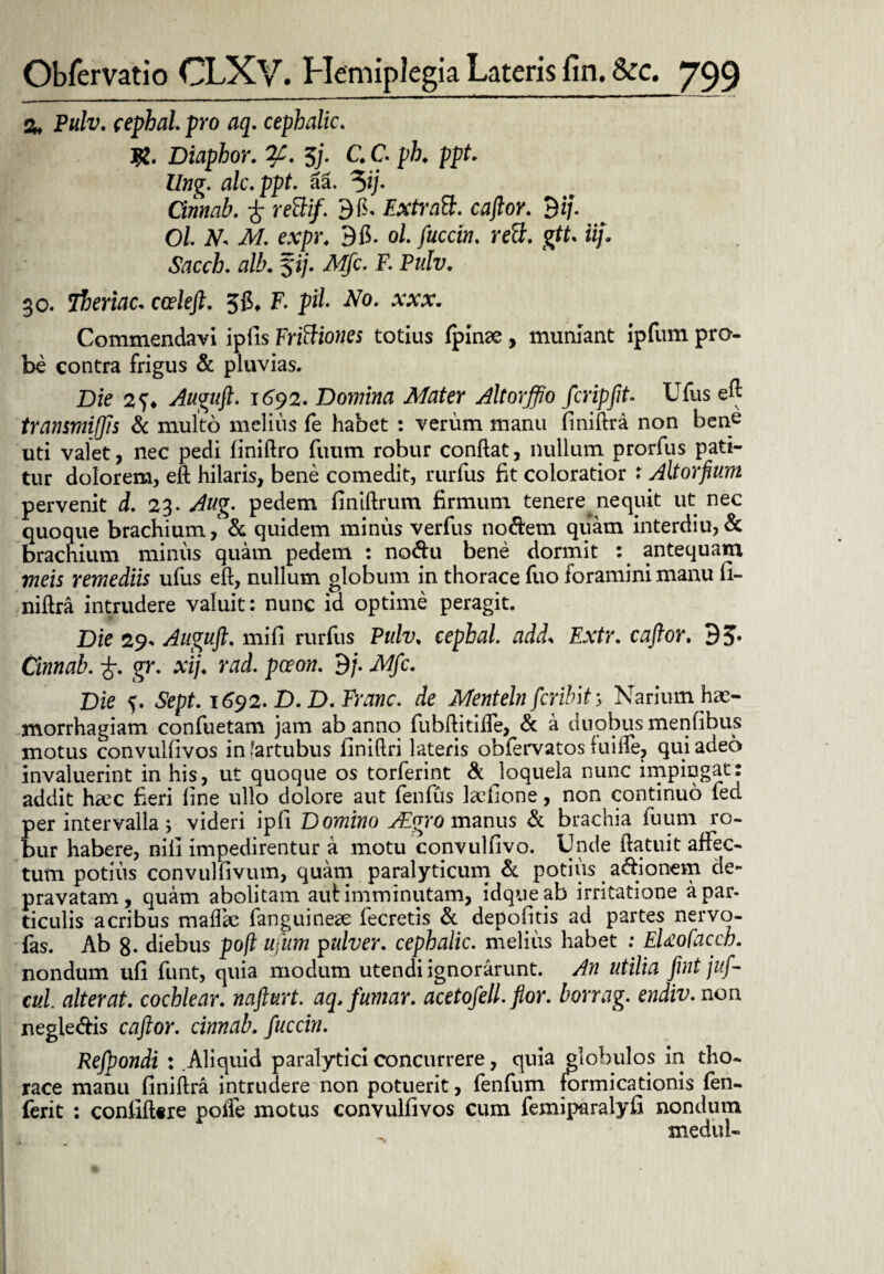 % Pulv. cephal. pro aq. cepbalic. #. Diaphor. 7C. $/. C C ph. ppt. llng. ale. ppt. al 5ij. Cinnab. £ rettif. 9ff ExtraB. caftor. 9 i/. Ol. N* M. expr. 96. ol. fuccin. rett. gtt. iij. Sacch. alb. fi/. Mfc. F. Pulv. 30. iberiac. coeleft. 56, F. pii No. xxx. Commendavi ipiis Frittiones totius fpinae , muniant ipfum pro¬ be contra frigus & pluvias. Die Auguft. 1692. Domina Mater Altorffio fcripfit. Ufus eft transmijjis & multo melius fe habet : verum manu finiftra non bene uti valet, nec pedi finiftro fuum robur conflat, nullum prorfus pati¬ tur dolorem, eft hilaris, bene comedit, rurfus fit coloratior * Altorfium pervenit d. 23. Aug. pedem;finiftrum firmum tenere nequit ut nec quoque brachium ,& quidem minus verfus noftem quam interdiu, & brachium minus quam pedem : noftu bene dormit : antequam meis remediis ufus eft, nullum globum in thorace fuo foramini manu fi¬ niftra intrudere valuit: nunc id optime peragit. Die 29» Auguft. mifi rurfus Pulv. cephal. add* Extr. cafior. 9J. Cinnab. gr. xij. rad. pceon. 9j. Mfc. Die s- Sept. 1692. D.D.Franc. de Menteln fcrilnt, Narium hae¬ morrhagiam confuetam jam ab anno fubftitiffe, & a duobus menfibus motus convulfivos in (artubus finiftri lateris obfervatos fuiffe, qui adeo invaluerint in his, ut quoque os torferint & loquela nunc impingat: addit haec fieri line ullo dolore aut fenfiis ladione, non continuo led per intervalla; videri ipfi Domino Aigro manus & brachia fuum ro¬ bur habere, nili impedirentur a motu convulfivo. Unde ftatuit affec¬ tum potius convulfivum, quam paralyticum & potius asionem de¬ pravatam, quam abolitam aul imminutam, idqueab irritatione a par- ticulis acribus mafffe fanguinese fecretis & depolitis ad partes nervo- fas. Ab 8- diebus poft ufum pulver, cepbalic. melius habet ; EUofacch. nondum ufi funt, quia modum utendi ignorarunt. An utilia fint juf- cul. alterat, cochlear, nafturt. aq.funiar. acetofell. fior. borrag. endiv. non negle&is caftor. cinnab. fuccin. Refpondi : Aliquid paralytici concurrere, quia globulos in tho¬ race manu finiftra intrudere non potuerit, fenfum formicationis fen- ferit : confifttre poffe motus convulfivos cum femiparalyfi nondum mediil-