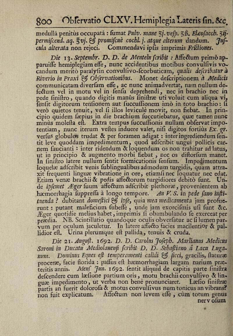 medulla penitus occupata : fumat Ptilv. mane Zj.vefp. 3 fi. EUofacch. 5iy permifcend, aq. %vj. & promifcue cochl. j. atque alterum dandum. Juf- cula alter at a non rejeci. Commendavi ipfis imprimis Frictiones. Die 13. Septembr. ZX ZX de Mentelnfcribit: Affe&um primoap- paruiffe hemiplegiam effe, nunc accidentibus motibus convulfivis vo¬ candum merito paralyfin convulfivo-fcorbuticam, qualis defcribatur d Riverio in Praxi & Obfervationibus. Monet defcriptionem a Medicis communicatam diverfam efle, ac nunc animadvertat, nam nullum de- fe&um vel in motu vel in fenfu deprehendi, nec in brachio nec in pede finiftro, quando digitis manus finiftrae uti voluit cum aliqua vi, fenfit digitorum tenfionem aut fuccuffionem imo in toto brachio: fi vero quietos tenuit, vel fi illos levicule movit, non fiebat. In prin¬ cipio quidem faepius in die brachium fuccutiebatur, quae tamen nunc minus molefta eh. Extra tempus fuccullionis nullam obfervat impo¬ tentiam, nunc iterum veftes induere valet, nifi digitos fortius Ex. gr. verfus globulos trudat & per foramen adigat : inter ingrediendum fen¬ tit leve quoddam impedimentum, quod adfcribit ungui pollicis car¬ nem faucianti : inter ridendum & loquendum os non trahitur ad latus, ut in principio & augmento morbi fiebat , nec os diftorfum manet. In finiftro latere nullum fentit formicationis fenfum. Impedimentum loquelae adfcribit venis fublingualibus admodum turgidis, quam attra¬ xit frequenti linguae vibratione in ore, etiamfinec loquatur nec edat. Etiam venae brachii & pedis affe&orum turgidiores debito funt. Un¬ de ipfemet jEger fuum affe&um adfcribit plethorae, provenientem ab haemorrhagia fuppreiTa a longo tempore. An V. S. in pede fano infti- tuenda ? dubitant domeftici & ipfe7 quia mea medicamenta jam profue¬ runt : putant maleficium fubefle , unde jam exorcifmis ufi funt &c. fEger quotidie melius habet, imprimis fi obambulando fe exerceat per praedia. NB. Scintillatio quandoque oculis obverfatur ac fi lumen par¬ vum per oculum jaculetur. In latere affedo facies macilentior & pal¬ lidior eft. Urina plerumque eft pallida, tenuis & cruda. Die 2i* Auguft. 1692- D. D. Car olus Jofeph. Marlianus Medicus Saroni in Ducatu Mediolanenfi fcribit D. D. Sebafiiano d Lacu Luga- num. Dominus Eques eft temperamenti calidi & ftcci, gracilis, flaturae procerae, facie florida : paflus eft haemorrhagiam largam narium prae¬ teritis annis. Menf Jum 1692- fentit aliquid de capitis parte finiftra defeendere cum laefione partium oris, motu brachii convulfivo & lin* guae impedimento, ut verba non bene pronunciaret. Laefio finiftrae partis an fuerit dolorofa & motus convulfivus num tonicus an vibrans? non fuit explicatum. Aife&um non levem efle , cum totum genus nervofum