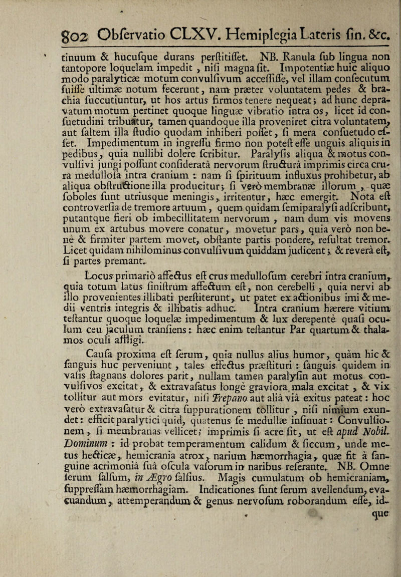 tinuum & hucufque durans perftitiflet. NB. Ranula fub lingua non tantopore loquelam impedit , nifi magna fit. Impotentiae huic aliquo modo paralyticae motum convulfivum acceffifle, vel illam confecutum fuifle ultimae notum fecerunt, nam praeter voluntatem pedes & bra¬ chia fuccutiuntur, ut hos artus firmos tenere nequeat; ad hunc depra¬ vatum motum pertinet quoque linguae vibratio intra os, licet id con- fuetudimi tribuatur, tamen quandoque illa proveniret citra voluntatem, aut faltem illa ftudio quodam inhiberi poflet, fi mera confuetudo ef¬ fiet. Impedimentum in ingrelfiu firmo non poteft efle unguis aliquis in pedibus, quia nullibi dolere feribitur. Paralyfis aliqua & motus con- vulfivi jungi poliunt confiderata nervorum ftrudura imprimis circa cru¬ ra medullola intra cranium : nam fi fpirituum; influxus prohibetur, ab aliqua obftrudioneilla producitur; fi vero membranae illorum , quae foboles funt utriusque meningis, irritentur, haec emergit. Nota eft eontroverfia de tremore artuum, quem quidam femiparalyfi adferibunt, putantque fieri ob imbecillitatem nervorum , nam dum vis movens unum ex artubus movere conatur , movetur pars, quia vero non be¬ ne & firmiter partem movet, obftante partis pondere, refultat tremor. Licet quidam nihilominus convulfivum quiddam judicent > & revera eft, fi partes premant.. Locus primario aflfedus eft crus medullofiim cerebri intra cranium,, quia totum latus finiftrum affedum eft , non cerebelli , quia nervi ab illo provenientes illibati perftiterunt,. ut patet exa&ionibus imi&me- dii ventris integris & illibatis adhuc. Intra cranium haerere vitium teftantur quoque loquelae impedimentum & lux: derepente quali ocu¬ lum ceu jaculum tranfiens: haec enim teftantur Par quartum & thala¬ mos oculi affligi. Caufa proxima eft (erum, quia nullus alius humor, quam hic & fanguis huc perveniunt, tales effedus praeftituri : fanguis quidem in valis ftagnans dolores parit, nullam tamen paralyfin aut motus con- vulfivos excitat, & extravafatus longe graviora.mala excitat y & vix tollitur aut mors evitatur, nili Trepano aut alia via exitus pateat: hoc vero extravafatur & citra fuppurationem tollitur , nifi nimium exun¬ det: efficit paralytici quid, quatenus fe medullae infinuat: Convulfio- nem, fi membranas vellicet; imprimis fi acre fit, ut eft apud Nobil. 'Dominum : id probat temperamentum calidum & ficcum, unde me¬ tus hedicae, hemicrania atrox, narium haemorrhagia, quae fit a fan- guine acrimonia fua ofcula vaforumin' naribus referante. NB., Omne lerum lalfum, in JEgro lalfius. Magis cumulatum ob hemicraniam, fuppreflam haemorrhagiam. Indicationes funt ferum avellendum, eva¬ cuandum y attemperandum & genus, nervofum roborandum efle,, id- que