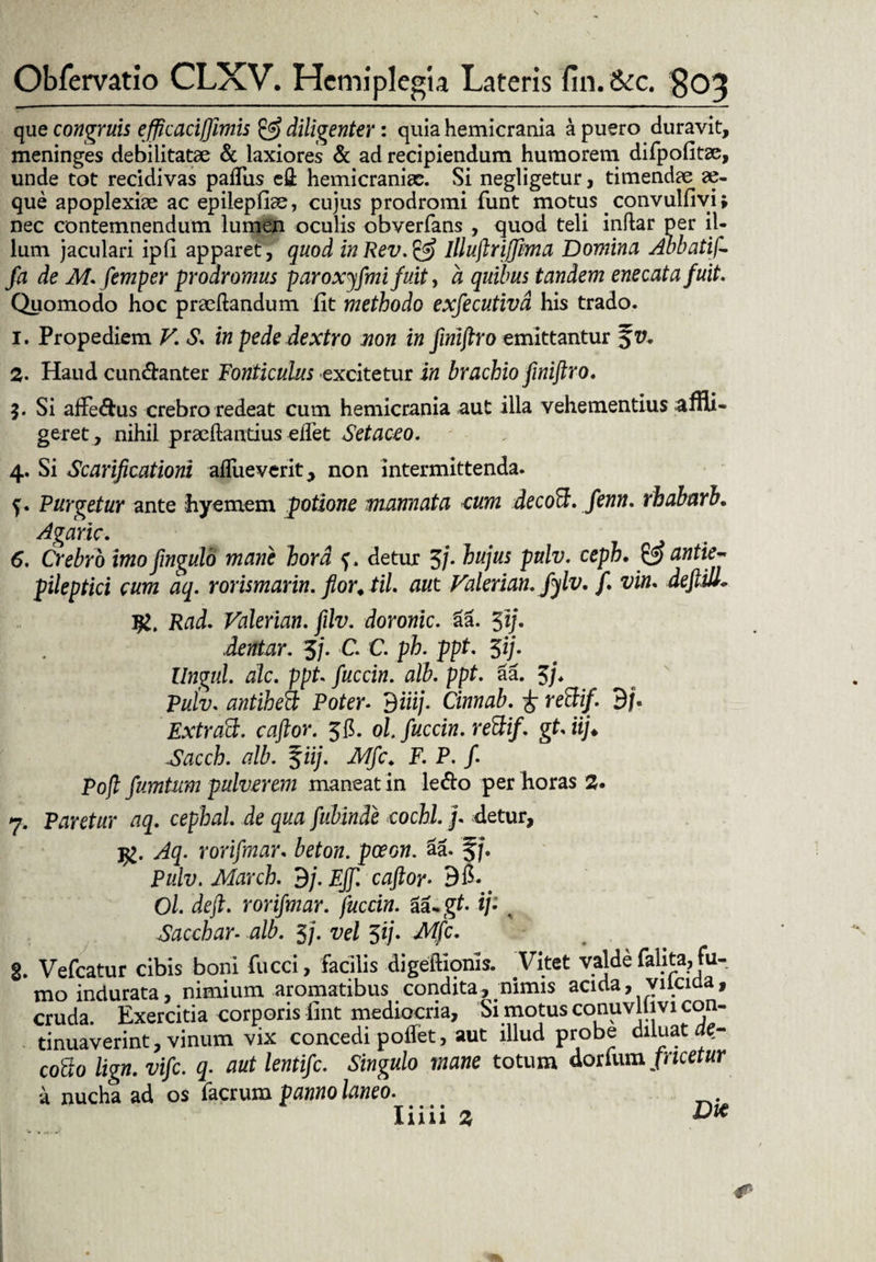 que congruis efftcacifftmis & diligenter: quia hemicrania a puero duravit, meninges debilitatae & laxiores & ad recipiendum humorem difpofitse, unde tot recidivas padiis efl; hemicraniae. Si negligetur, timendae x- que apoplexiae ac epilepfiae, cujus prodromi funt motus . convulfivi; nec contemnendum lumen oculis obverfans , quod teli indar per il¬ lum jaculari ipfl apparet, quod inRev.& llluftrifftma Domina Abbatif- fa de M. femper prodromus paroxjfmifuity a quibus tandem enecat a fuit. Quomodo hoc praedandum iit methodo exfecutivd his trado. 1. Propediem V. S. in pede dextro non in fmiftro emittantur 2. Haud cun&anter Fonticulus excitetur in brachio fmiftro. 3. Si affe&us crebro redeat cum hemicrania aut illa vehementius affli¬ geret, nihil praedandus edet Setaceo. 4. Si Scarificationi adueverit, non intermittenda. f. Purgetur ante hyemem potione mannata cum decoB. fenn. rhabarb. Agaric. 6. Crebro imo fmgulo mane hora f. detur 5/. hujus pulv. ceph. & antiej pileptici eum aq. rorismarin. flor, til. aut Valerian. fylv. f. vim deftill. Rad. Valerian. filv. doronic. aa. 5i). dentur. 3j. C. C. ph. ppt. 3ij. Ungui, dic. ppt. fuccin. alb. ppt. aa. 3j. Puiv. antiheB Poter- 9 iiij. Cinnab. £ reBif. 9/. ExtraB. caftor. 36. ol fuccin. reBif. gt.iij♦ Sacch. alb. %iij. Mfc♦ F. P. f Pojt fumtum pulverem maneat in ledo per horas 2. 7. Paretur aq. cephal. de quafubin.de cochl.j. detur, j£. Aq. rorifmar. beton. poeon. da. §j, Pulv. March. 9/. Eff. caftor• 9fi. # Ol. deft. rorifmar. fuccin. i^gt. ij- % Sacchar. alb. 5j. vel $ij. Mfc. 3. Vefcatur cibis boni fucci, facilis digedionis. Vitet valde falita, fu¬ mo indurata, nimium aromatibus condita, nimis acida, yilciaa, cruda. Exercitia corporis lint mediocria, Si motus conuvllivi con¬ tinuaverint, vinum vix concedi potfet, aut illud probe diluat aer cogo lign. vife. q. aut lentifc. Singulo mane totum dorfum picetur a nucha ad os facrum panno laneo. Iiiii 2