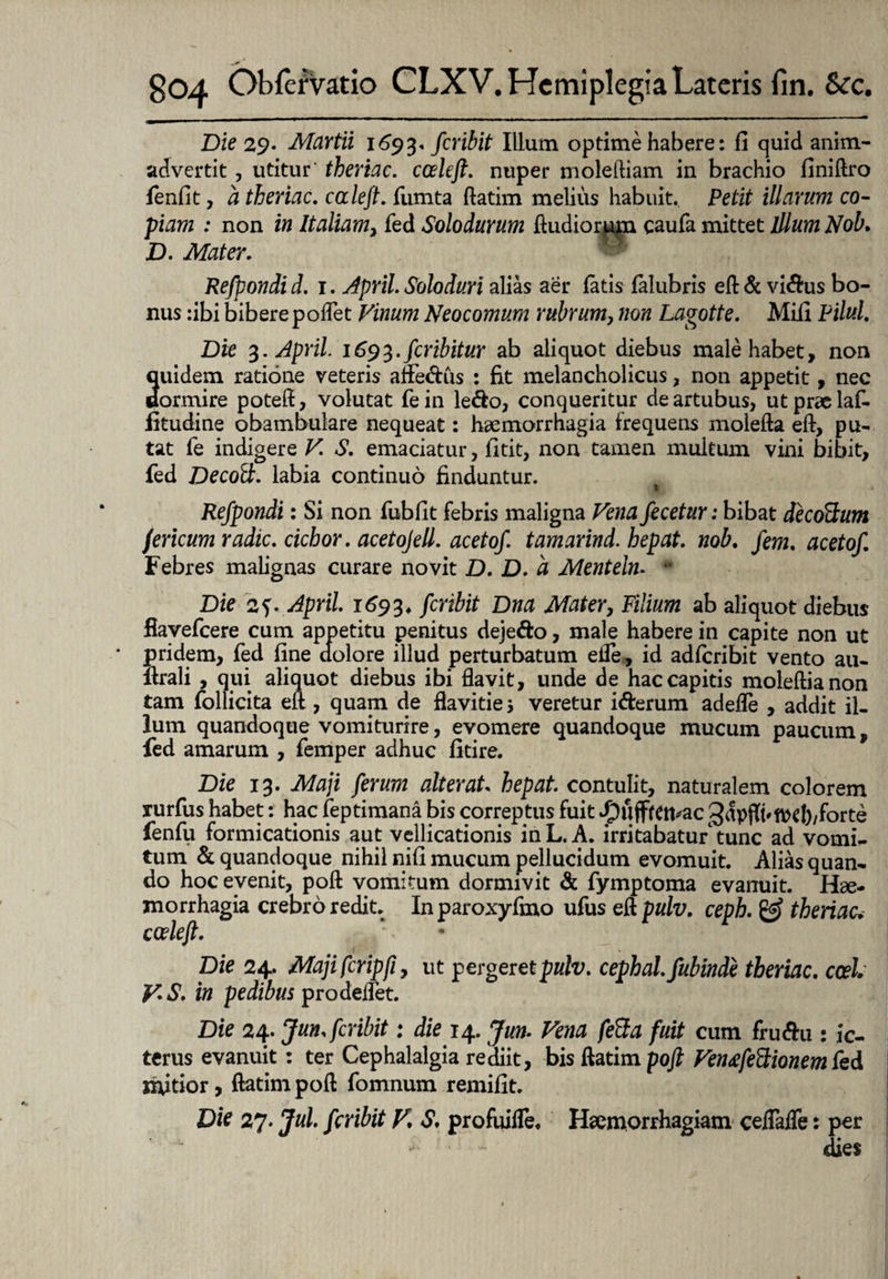 Die 29. Martii 1693* feribit Illum optime habere: fi quid anim¬ advertit , utitur theriac. ccekfl. nuper moleftiam in brachio finiftro fenfit, a theriac. caleft. (\Limta ftatim melius habuit. Petit illarum co¬ piam : non in Italiam, fed Solodurum ftudiorpm caufa mittet illum Nob, D. Mater. Refpondi d. 1. April. Soloduri alias aer fatis falubris eft & vidus bo¬ nus :ibi biberepofTet Vinum Neocomum rubrum, non Lagotte. Miii Pilul. Die 3. April 1693. feribitur ab aliquot diebus male habet, non quidem ratione veteris aifedus : fit melancholicus, non appetit, nec dormire poteft, volutat fein ledo, conqueritur de artubus, utpraelaf- fitudine obambulare nequeat: haemorrhagia frequens molefta eft, pu¬ tat fe indigere V. S. emaciatur, fitit, non tamen multum vini bibit, fed Decod;. labia continuo finduntur. Refpondi: Si non fubfit febris maligna Vena fecetur: bibat decoUum fericum radie. cichor. acetojell. acetof tamarind. hepat. nob. fem. acetof. Febres malignas curare novit D. D. a Mentelm * Die 2?. April 1693, feribit Dna Mater, Filium ab aliquot diebus fiayefcere cum appetitu penitus dejedo, male habere in capite non ut * pridem, fed fine dolore illud perturbatum ede, id adferibit vento au- ftrali , qui aliquot diebus ibi flavit, unde de hac capitis moleftianon tam follicita eft, quam de flavideveretur iderum adede , addit il¬ lum quandoque vomiturire, evomere quandoque mucum paucum, fed amarum , femper adhuc fitire. Die 13. Maji ferum alterat hepat contulit, naturalem colorem rurfus habet: hac feptimana bis correptus fuit .puffrett*ac 3^pfft'ft>d)/forte fenfu formicationis aut vellicationis inL.A. irritabatur tunc ad vomi¬ tum & quandoque nihil nifi mucum pellucidum evomuit. Alias quan¬ do hoc evenit, poft vomitum dormivit & fymptoma evanuit. Hae¬ morrhagia crebro redit. Inparoxyfmo ufus eft pulv, ceph. & theriac, coele fi. Die 24. Majifcripfiy ut pergeret pulv. cephal. fubinde theriac. ccel V.S. in pedibus prodeitet. Die 24. Jun. feribit: die 14. Jun. Vena fe&a fuit cum frudu : ic¬ terus evanuit: ter Cephalalgia rediit, bis ftatim poft Ven&feFtionem fed mitior, ftatim poft fomnum remifit. Die 27. Jul. feribit V, S, profuide. Haemorrhagiam ceflade: per dies