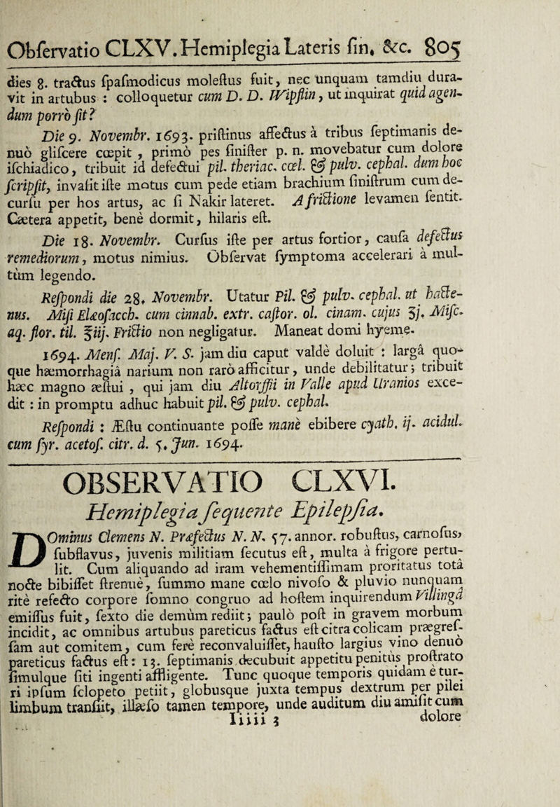 dies 8- traftus fpafmodicus moleflus fuit, nec unquam tamdiu dura¬ vit in artubus : colloquetur cum D. D. rVipfiin, ut inquirat quid agen- dum porro fit? Die 9. Novembr. 1693. priftinus affe&us a tribus feptimanis de- nuo glifcere coepit , primo pes finifter p. n. movebatur cum dolore ifcliiadico, tribuit id defedui piL theriac* ccel. & pulv. cephal. dum hoc fcripfit, invalitifte motus cum pede etiam brachium finiftrum cum de- curfu per hos artus, ac fi Nakir lateret. AfriBione levamen fentit. Caetera appetit, bene dormit, hilaris eft. Die ig. Novembr. Curfus ifte per artus fortior, caufa defeBus remediorum, motus nimius. Obfervat fymptoma accelerari a mul¬ tum legendo. Refpondi die 28* Novembr. Utatur PiL & pulv. cephal. ut haBe- nus. Mifi EUofacch. cum cinnab. extr. caflor. ol. cimam. cujus 5j, Mifc. aq. flor. til. %iij. FriBio non negligafur. Maneat domi hyeme- 1694. Menfl Maj. V. S. jam diu caput valde doluit : larga quo¬ que haemorrhagia narium non raro afficitur, unde debilitatur; tribuit haec magno reftui , qui jam diu Altorffli in Valie apud Llranios exce¬ dit : in promptu adhuc habuit pii. 52? pulv. cephal* Refpondi 1 jTftu continuante pofle mane ebibere cyath, ij. acidul. cum fyr. acetof. citr. d. j>Jun. 1694. OBSERVATIO CLXVI. Hemiplegiafequente Epilepjia. DOminus Clemens N. PrtfeBus N.N* {7. annor, robuftus, carnofus? fubflavus, juvenis militiam fecutus eft, multa a frigore pertu¬ lit. Cum aliquando ad iram vehementilfimam proritatus tota node bibiflet ftrenue, fummo mane coelo nivofo & pluvio nunquam rite refedo corpore fomno congruo ad hoftem inquirendum Villinga emiflus fuit, fexto die demum rediit; paulo poft in gravem morbum incidit, ac omnibus artubus pareticus fa&us eft citra colicam praegreU fam aut comitem, cum fere reconvaluiffet,haufto largius vino denuo pareticus fadus eft: 15. feptimanis decubuit appetitu penitus proitrato fimulque fiti ingenti affligente. Tunc quoque temporis quidam e tur¬ ri ipfum fclopeto petiit, globusque juxta tempus dextrum per pilei limbum tranfiit, il&fo tamen tempore, unde auditum diuamiiitcum liiii 3 dolore