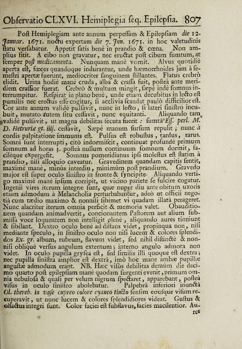Poft Hemiplegiam ante annum perpellam & Epiiepliam die 12» Januar. 1671. no&u expertam die 7. Jnn. 1671. in hoc valetudinis flatu verfabatur. Appetit fatis bene in prandio & crena. Non am¬ plius fitit. A cibo non gravatur, nec eru&at poft cibum fumtum, at femper poft medicamenta. Nunquam mane vomit. Alvus quotidie aperta eft, freces quandoque indurantur, unde haemorrhoides jam afe- meftri apertae fuerunt, mediocriter fanguinem ftillantes. Flatus crebro elidit. Urina hodie mane cruda, alba & crafta fuit, poftea ante meri¬ diem crafllor fuerat. Crebro & multum mingit,faepe inde fomnusin¬ terrumpitur. Refpirat in plano bene, unde etiam decubitus in ledo eft pumilis nec ere&us efte cogitur, li acclivia fcandat paulo difficilior eft. Cor ante annum valide pullavit, nunc in ledo, li lateri liniftro incu¬ buit, mutato autem litu ceifavit, nunc equitanti. Aliquando tam# ^valide pulfavit, ut magna debilitas iecuta fuerit : fumta‘£jf.‘ peri. M. D. HetrurU gt, iiij. ceifavit, Saepe manum furfum repulit, nunc a cordis palpitatione immunis eft. Pulfus eft robuftus , tardus, rarus. Somni funt interrupti, cito indormifcit, continuat profunde primum fomnum ad horas 3. poftea nullum continuum fomnum dormit , fa- cileque expergefit. Somnus pomeridianus ipfi moleftus eft ftatim a prandio, nili alloquio caveatur. Gravedinem quandam capitis fentit, maxime mane, minus interdiu, minimum poft prandium. Gravedo major eft fuper oculo llniftro in fronte & fyncipite. Aliquando verti¬ go maxime mane ipfum corripit, ut vicino pariete fe fulcire cogatur. Ingenii vires iterum integrae funt, qua? nuper diu ante obitum uxoris etiam admodum a Melancholia perturbabantur , adeo ut officii nego¬ tia cum taedio maximo & nonnili libimet vi quadam illata perageret. Nunc alacriter iterum omnia perficit & memoria valet. Obauditio- nem quandam animadvertit, condonantem Pallorem aut alium fub- milfa voce loquentem non intelligit plene , aliquando aures tinniunt & libilant. Dextro oculo bene addiftans videt, propinqua, non, nili mediante fpeculo, in llniftro oculo non nili lucem & colores fplendi- dos jEx- gr. album, rubrum, flavum videt, fed nihil diftin&e & non- nifi oblique verfus angulum externum; interno angulo admota non videt. In oculo pupilla gryfea eft, fed limilis illi quoque eft dextra j nec pupilla liniftra amplior eft dextra, imo hoc mane ambae pupillae anguftae admodum erant. NB. Haec vifus debilitas demum die deci¬ mo quarta poft epiiepliam mane quodam furgentievenit,primum om¬ nia nebuiofa & quali per velum nigrum lpe<ftaret, apparebant, poftea vifus in oculo llniftro abolebatur.. Palpebra inferiori inundla O/. thereb. in vafe cupreo colore cyaneo tintko fenlim eoulque vifum re¬ cuperavit , ut nunc lucem & colores fplendidiores videat. Guftus & olfadus integri funt,. Color faciei eft fubflavus,.facies macilentior. Au-