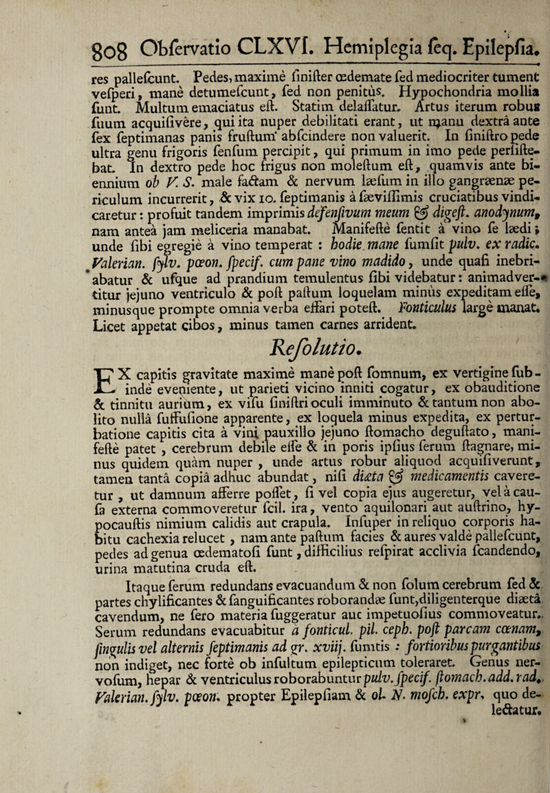 res pallefbunt. Pedes,maxime finifter oedemate fed mediocriter tument vefperi, mane detumefeunt, fed non penitus. Hypochondria mollia fiint. Multum emaciatus eft. Statim delaffatur. Artus iterum robus fuum acquifivere, qui ita nuper debilitati erant, ut n^anu dextra ante fex feptimanas panis fruftum* abfeindere non valuerit. In finiftropede ultra genu frigoris fenfum percipit, qui primum in imo pede perfifte- bat. In dextro pede hoc frigus non moleftum eft, quamvis ante bi¬ ennium ob V. S. male fa&am & nervum laefum in illo gangraenae pe¬ riculum incurrerit, & vix io. feptimanis a faeviflimis cruciatibus vindi¬ caretur : profuit tandem imprimis defenfivum meum & digefit anodynum, nam antea jam meliceria manabat. Manifefte fentit a vino fe laedi» unde fibi egregie a vino temperat : hodie mane fumfit pulv. ex radie. ^ Valerian. fylv. pceon. fpecif. cum pane vino madido, unde quafi inebri¬ abatur & ufque ad prandium temulentus fibi videbatur: animadver-* titur jejuno ventriculo & poft paftum loquelam miniis expeditam effe, minusque prompte omnia verba effari poteft. Fonticulus large manat. Licet appetat cibos, minus tamen carnes arrident. EX capitis gravitate maxime mane poft fomnum, ex vertigine fub - inde eveqiente, ut parieti vicino inniti cogatur, ex obauditione & tinnitu auriiun, ex vifu finiftri oculi imminuto & tantum non abo¬ lito nulla fuffufione apparente, ex loquela minus expedita, ex pertur¬ batione capitis cita a vini pauxillo jejuno ftomacho deguftato, mani¬ fefte patet , cerebrum debile elfe & in poris ipfius ferum ftagnare, mi¬ nus quidem quam nuper , unde artus robur aliquod acquifiverunt, tamen tanta copia adhuc abundat, nifi dtita & medicamentis cavere¬ tur , ut damnum afferre poffet, fi vel copia ejus augeretur, velacau- fa externa commoveretur fcil. ira, vento aquilonary aut auftrino, hy- pocauftis nimium calidis aut crapula. Infuper in reliquo corporis ha¬ bitu cachexia relucet , nam ante paftum facies & aures valde pallefcunt, pedes ad genua cedematofi funt, difficilius refpirat acclivia fcandendo, urina matutina cruda eft. Itaque ferum redundans evacuandum & non folum cerebrum fed & partes chylificantes & fanguificantes roborandae funt,diligenterque diaeta cavendum, ne fero materia fuggeratur auc impetuofius commoveatur. Serum redundans evacuabitur a fonticuL pii. ceph. poft parcam ccenam9 fingulis vel alternis feptimanis ad £r. xviij. fumtis .* fortioribus purgantibus non indiget, nec forte ob infultum epilepticum toleraret. Genus ner- vofum, hepar & ventriculus roborabuntur pulv. fpecif. ftornach.add.rad. Valerian, fylv. pceon• propter Epilepfiam & oU N- mofch. expr, quo de- le&atur.