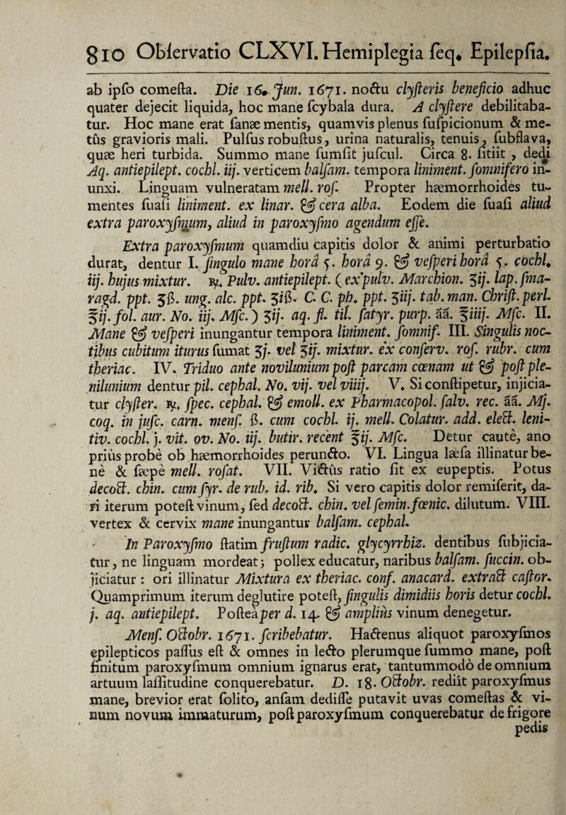 ab ipfo comefta. Die 16+Jun. 1671. nodu clyfieris beneficio adhuc quater dejecit liquida, hoc mane fcybala dura. A clyftere debilitaba¬ tur. Hoc mane erat fanse mentis, quamvis plenus fufpicionum & me¬ tus gravioris mali. Pulfusrobuftus, urina naturalis, tenuis, fubflava, quae heri turbida. Summo mane fumlit jufcul. Circa 8. fitiit , dedi Aq. antiepilept. cochl. iij. verticem balfam. tempora liniment. fomnifero in¬ unxi.. Linguam vulneratam meli. rof Propter haemorrhoides tu¬ mentes fuali liniment. ex linar. & cera alba. Eodem die fuali aliud extra paroxyfmum, aliud in paroxyfmo agendum efie. Extra paroxyfmum quamdiu capitis dolor & animi perturbatio durat, dentur I. fingulo mane hora f. hora 9. vefp eri hora ^. cochl♦ iij. hujus mixtur. iy. Pulv. antiepilept. (expulv. Marchion. 3ij. lap. fma- ragd. ppt. 56. ung. alc. ppt. 3ilC C C. ph. ppt. 5iij. tab.man. Chrift.perl. Sij.fol. aur. No. iij. Mfc.) 3*/. aq.fi. til fatyr. purp. aa. %iiij. Mfc. II. Mane & vefperi inungantur tempora liniment. fomnifi III. Singulis noc¬ tibus cubitum iturus fumat 3/• 5*/* mixtur. ex conferv. rof. rubr. cum theriac. IV. Triduo ante novilunium poft parcam ccenam ut & poft ple¬ nilunium dentur pii. cephal. No. vij. vel viiij. V. Si conftipetur, injicia¬ tur clyfier. ly. fpec. cephal. & emoli, ex Pharmacopol. falv. rec. aa. Mj. coq. in jufc. carn. rwew/I 15. cum cochl. ij. meli. Colatur, add. eleft. leni- tiv. cochl. j. vit. ov. No. iij. butir. recent %ij. Mfc. Detur caute, ano prius probe ob haemorrhoides perun&o. VI. Lingua laefa illinatur be¬ ne & faepe meli, rofat. VII. Vi&us ratio fit ex eupeptis. Potus decoft. chin. cum fyr. de rub. id. rib. Si vero capitis dolor remiferit, da¬ ri iterum poteft vinum, led decoffi. chin. vel femin.foenic. dilutum. VIII. vertex & cervix mane inungantur balfam. cephal. In Paroxyfmo ftatim/rufium radie, glycyrrhiz. dentibus fiibjicia- Cur, ne linguam mordeat 5 pollex educatur, naribus balfam. fuccin. ob¬ jiciatur : ori illinatur Mixtura ex theriac. conf. anacard. extraft caftor. Quamprimum iterum deglutire poteft, fingulis dimidiis horis detur cochl. j. aq. antiepilept. Pofteaper d. 14. & amplius vinum denegetur. Menf.Ottobr. 1671. feribebatur. Ha&enus aliquot paroxyfmos epilepticos paflus eft & omnes in le&o plerumque fummo mane, poft finitum paroxyfmum omnium ignarus erat, tantummodo de omnium artuum laflitudine conquerebatur. D. 18- Oftobr. rediit paroxyfmus mane, brevior erat folito, anfatn dedifie putavit uvas comeftas & vi¬ num novum immaturum, poft paroxyfmum conquerebatur de frigore
