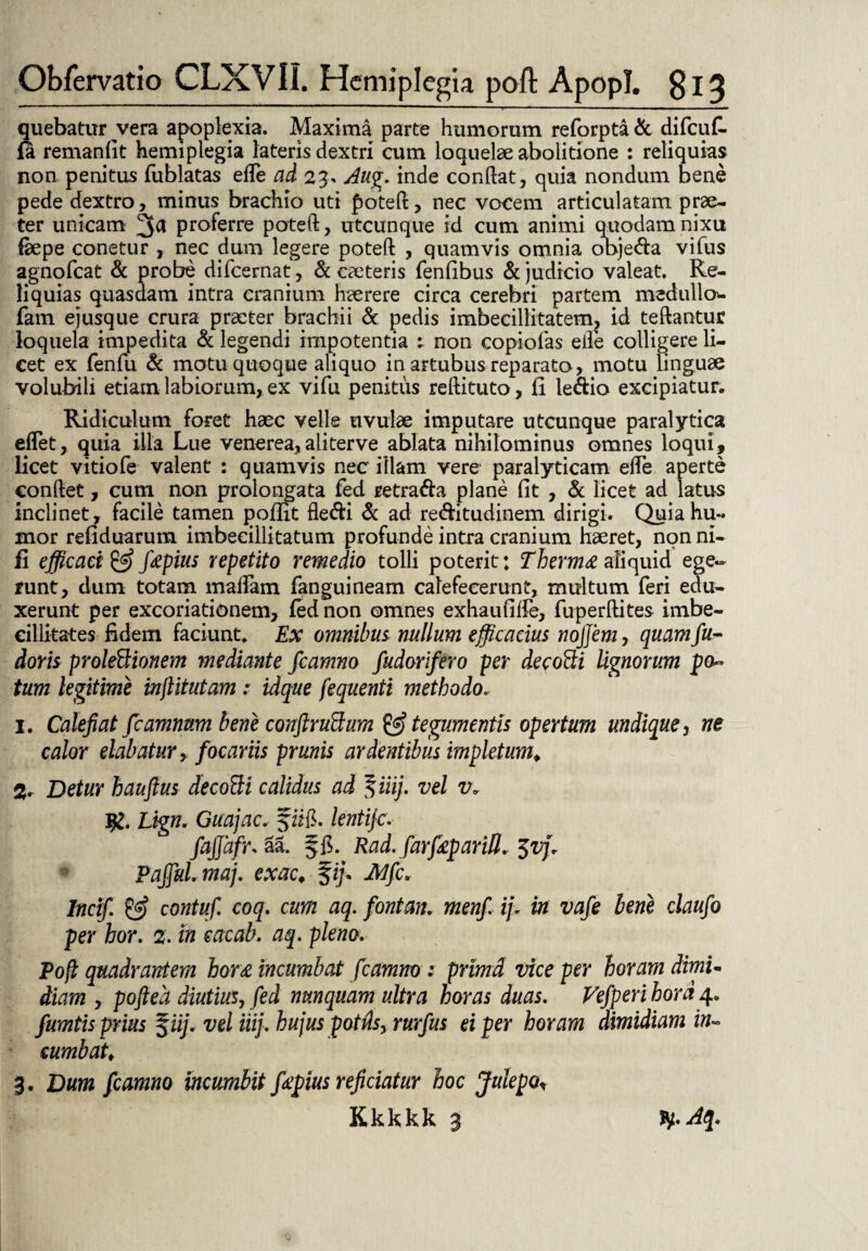 quebatur vera apoplexia. Maxima parte humorum reforpta & difcuC- fa remanfit hemiplegia lateris dextri cum loquelae abolitione : reliquias non penitus fublatas effe ad 23. Aug. inde condat, quia nondum bene pede dextro, minus brachio uti poted, nec vocem articulatam prae¬ ter unicam 3^ proferre poted, utcunque id cum animi quodam nixu faepe conetur , nec dum legere poted , quamvis omnia ooje&a vifus agnofeat & probe difeernat, & caeteris fenfibus & judicio valeat. Re¬ liquias quasdam intra cranium haerere circa cerebri partem medullo* fam ejusque crura praeter brachii & pedis imbecillitatem, id teftantur loquela impedita & legendi impotentia ; non copiofas elle colligere li¬ cet ex fenfu & motu quoque aliquo in artubus reparato, motu linguae volubili etiam labiorum, ex vifu penitus redituto, fi le&io excipiatur. Ridiculum foret haec velle uvulae imputare utcunque paralytica effiet, quia illa Lue venerea, ali ter ve ablata nihilominus omnes loqui, licet vitiofe valent : quamvis nec illam vere paralyticam ede aperte condet, cum non prolongata fed retra<da plane fit , & licet ad latus inclinet, facile tamen poflit dedi & ad re&itudinem dirigi. Quia hu¬ mor refiduarum imbecillitatum profunde intra cranium haeret, non ni- fi efficaci & fapius repetito remedio tolli poterit: Thermo aliquid ege¬ runt, dum totam maffiam fanguineam calefecerunt, multum feri edu¬ xerunt per excoriationem, fed non omnes exhaufiffe, fuperdites imbe¬ cillitates fidem faciunt. Ex omnibus, nullum efficacius nojjem, quam fu- doris proleBionem mediante fcamno fudorifero per decofti lignorum po~ tum legitime injiitutam : idque fequenti methodo. 1. Calefiat fcamnnm bene conftruttum & tegumentis opertum undique 5 ne calor elabatur, focariis prunis ardentibus impletum. Detur hauftus decofti calidus ad %iiij. vel v* 1%. Lign, Guajac. f iifi. lentijc.■ fajjdfr. aa. f fi. Rad.farfiepariO. $v]\ PaffuLmaj. exac. fi/. Mfc* Incif. & contuf. coq. cum aq. fontan. menfi ij, in vafe bene claufo per hor. 2. in eae ab. aq. pleno. Poft quadrantem hor£ incumbat fcamno : prrnd vice per horam dimU diam , poftea diutius, fed nunquam ultra horas duas. Vefperihord4. fumtis prius $iij. vel iiij. hujus potis, rurfus ei per horam dimidiam in~ cumbat. 3. Dum fcamno incumbit ffipius reficiatur hoc Julepo* Kkkkk 3 ty.Aq.