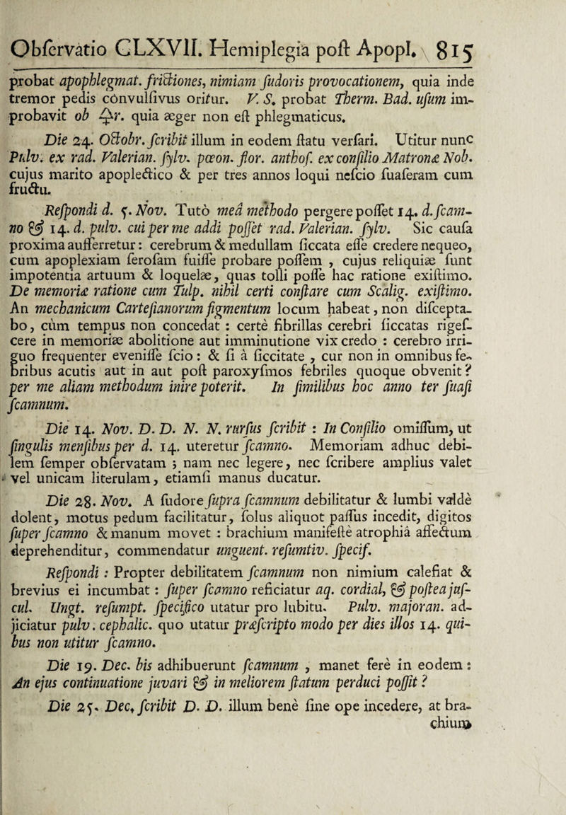 probat apophlegmat.fridiones, nimiam fudoris provocationem, quia inde tremor pedis cbnvulfivus orifur. V. S. probat Tberm. Bad. ufum im¬ probavit ob flflr. quia aeger non eft phlegmaticus. Die 24. OBobr. fcribit illum in eodem flatu verfari. Utitur nunc Ptdv* ex rad. Valerian. fiylv. poeon. flor, anthof ex confilio Matrona Nob. cujus marito apople<ftico & per tres annos loqui ncfcio fuaferatn cum fru&u. Refpondi d. Nov. Tuto med methodo pergere poflet 14. d.fcam- 710 & 14. d. pulv. cui fer me addi pojjet rad. Valerian. fiylv. Sic caufa proxima aufferretur: cerebrum & medullam ficcata efle credere nequeo, cum apoplexiam ferofam fuifTe probare poflem , cujus reliquiae funt impotentia artuum & loquelae, quas tolli pofle hac ratione exiftimo. De memoria ratione cum Tulp. nihil certi conflare cum Scalig. exiflimo. An mechanicum Carteflanorumfigmentum locum habeat,non difcepta- bo, cum tempus non concedat : certe fibrillas cerebri ficcatas rigef- cere in memoriae abolitione aut imminutione vix credo : cerebro irri¬ guo frequenter eveniife fcio: & fi a ficcitate , cur non in omnibus fe¬ bribus acutis aut in aut poft paroxyfmos febriles quoque obvenit? per me aliam methodum inire poterit. In fimilibus hoc anno ter fuafi flcamnum. Die 14. Nov. D. D. N. N. rurfus fcribit : In Confilio omiflum, ut fingulis menjibusper d. 14. uteretur fcamno. Memoriam adhuc debi¬ lem femper obfervatam } nam nec legere, nec fcribere amplius valet vel unicam literulam, etiamli manus ducatur. Die 28- Nov. A fudore fupra flcamnum debilitatur & lumbi valde dolent, motus pedum facilitatur, folus aliquot pafliis incedit, digitos fuper fcamno & manum movet : brachium manifefte atrophia affedum deprehenditur, commendatur unguent, refumtiv. fpecif. Refpondi : Propter debilitatem flcamnum non nimium calefiat & brevius ei incumbat: fuper fcamno reficiatur aq. cordial, & pofteajuf- cui. llngt. refumpt. fpeciflco utatur pro lubitu. Pulv. major an. ad¬ jiciatur pulv. cephalic. quo utatur prafcripto modo per dies illos 14. qui¬ bus non utitur fcamno. Die 19. Dec. bis adhibuerunt fcamnum , manet fere in eodem: An ejus continuatione juvari & in meliorem flatum perduci poflfit ? Die 2?* Dec, fcribit D• D. illum bene fine ope incedere, at bra¬ chium
