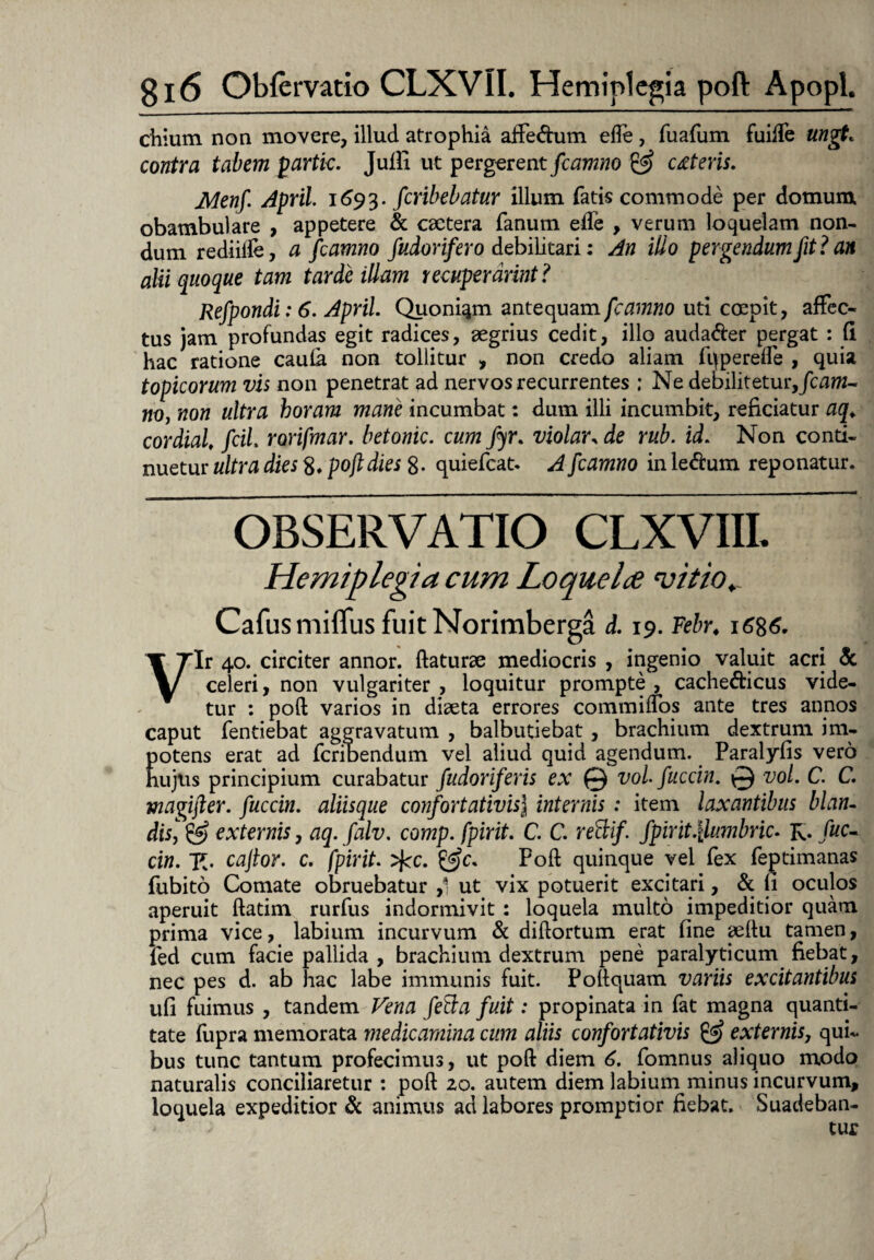 chium non movere, illud atrophia affe&um ede, fuafum fuifte ungt. contra tabem partic. Jufli ut pergerent fcamno & ceteris. Menf April 1693. fcribebatur illum fatis commode per domum obambulare , appetere & caetera fanum ede , verum loquelam non¬ dum rediifte, a fcamno fudorifero debilitari: An ilio pergendum fit? an alii quoque tam tarde illam recuperdrint? Refpondi: 6. April. Quoniqm antequam fcamno uti cmpit, affec¬ tus jam profundas egit radices, aegrius cedit, illo auda&er pergat : fi hac ratione caufa non tollitur , non credo aliam fq perede , quia tOpicorum vis non penetrat ad nervos recurrentes ; Ne debilitetur, Jcaw- «0, non ultra horam mane incumbat: dum illi incumbit, reficiatur aq*. cordial, fcil. rorifmar. betonic. cum fyr. violar, de rub. id. Non conti¬ nuetur ultra dies 8. poft dies 8- quiefcat. A fcamno in le&um reponatur. OBSERVATIO CLXVIII. Hemiplegia cum Loquelce vitio.. Cafusmiflus fuit Norimberga d. 19. Febr. 1686. Vir 40. circiter annor, flaturae mediocris , ingenio valuit acri & celeri, non vulgariter , loquitur prompte , cache&icus vide¬ tur : poft varios in diaeta errores commiffos ante tres annos caput fentiebat aggravatum , balbutiebat , brachium dextrum im- Eotens erat ad fcribendum vel aliud quid agendum. Paralyfis vero ujus principium curabatur fudoriferis ex © vol fuccin. © vol. C. C. magifter. fuccin. aliisque confortativisJ internis : item laxantibus blan- disis externis, aq. falv. comp. fpirit. C. C. rettif. fpirit.\lumbric. R. /wc- cin. R. caftor. c. fpirit. >ftc. &c* Poft quinque vel fex feptimanas fubito Comate obruebatur ,1 ut vix potuerit excitari, & fi oculos aperuit ftatim rurfus indormivit: loquela multo impeditior quam prima vice, labium incurvum & diftortum erat fine aeftu tamen, fed cum facie pallida, brachium dextrum pene paralyticum fiebat, nec pes d. ab hac labe immunis fuit. Poftquam variis excitantibus ufi fuimus , tandem Vena fetta fuit: propinata in fat magna quanti¬ tate fupra memorata medicamina cum aliis confortativis externis, qui¬ bus tunc tantum profecimus, ut poft diem 6. fomnus aliquo modo naturalis conciliaretur : poft zo. autem diem labium minus incurvum, loquela expeditior & animus ad labores promptior fiebat. Suadeban¬
