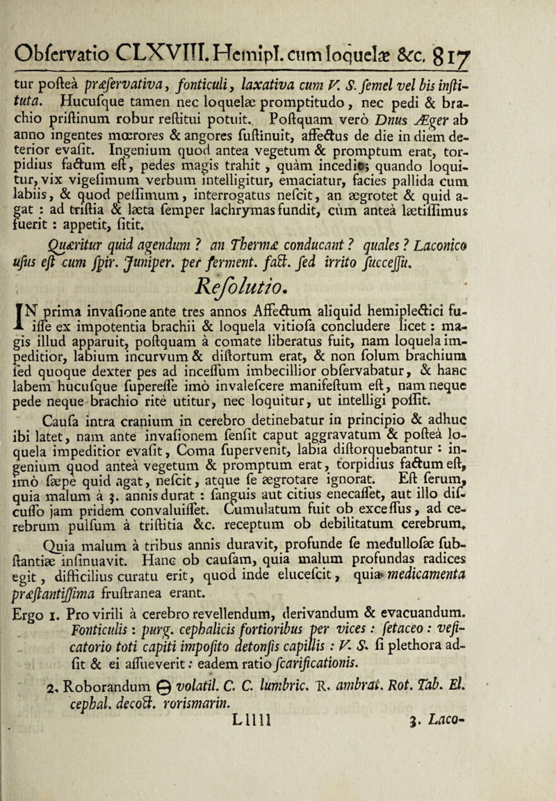 Ob fer vatio CLXVITI.HemipI. cum loquela? Scc, §\y tur poftea pr<efervativa, fonticuli, laxativa cum V. S. femel vel bis infti- tuta. Hucufque tamen nec loquelae promptitudo, nec pedi & bra¬ chio priftinum robur reftitui potuit. Poftquam vero Dnus JEger ab anno ingentes moerores & angores fuftinuit, affe&us de die in diem de¬ terior evafit. Ingenium quod antea vegetum & promptum erat, tor¬ pidius faftum eft, pedes magis trahit , quam incedit\ quando loqui¬ tur, vix vigefimum verbum intelligitur, emaciatur, facies pallida cum labiis, & quod pelfimum, interrogatus nefeit, an aegrotet & quid a- gat : ad triftia & laeta femper lachrymas fundit, cum antea Letifiimus fuerit : appetit, fitit. Quaritur quid agendum ? an Thema conducant ? quales ? Laconico ufus eft cum fpir. Juniper, per ferment. faSt. fed inito fuccejju. JN prima invafione ante tres annos Affe&um aliquid hemiple&ici fu- ifte ex impotentia brachii & loquela vitiofa concludere licet: ma¬ gis illud apparuit, poftquam a comate liberatus fuit, nam loquela im¬ peditior, labium incurvum & diftortum erat, & non folum brachium led quoque dexter pes ad inceflum imbecillior obfervabatur, & hanc labem hucufque fuperefle imo invalefeere manifeftum eft , nam neque pede neque brachio rite utitur, nec loquitur, ut intelligi poflit. Caufa intra cranium in cerebro detinebatur in principio & adhuc ibi latet, nam ante invafionem fenfit caput aggravatum & poftea lo¬ quela impeditior evafit. Coma fupervenit, labia diftorquebantur • in¬ genium quod antea vegetum & promptum erat, torpidius faftum eft, imo faepe quid agat, nefeit, atque fe aegrotare ignorat. Eft ferum, quia malum a $. annis durat : fanguis aut citius enecaflet, aut illo dif- cuftb jam pridem convaluiftet. Cumulatum fuit ob exceflus, ad ce¬ rebrum pulfum a triftitia &c. receptum ob debilitatum cerebrum. Quia malum a tribus annis duravit, profunde fe medullofae fub- ftantiae iefinuavit. Hanc ob caufam, quia malum profundas radices egit, difficilius curatu erit, quod inde elueefeit, quia> medicamenta praftantiffima fruftranea erant. Ergo 1. Pro virili a cerebro revellendum, derivandum & evacuandum. Fonticulis: purg. cephalicis fortioribus per vices: fetaceo : vefi- catorio toti capiti impofito detonjis capillis : V. & fi plethora ad- fit & ei aftueverit: eadem ratio fcarificationis. 2, Roborandum @ volatil. C C. lumbric. R. ambrai. Rot. Tab. El. cephal. decoft. rorismarin. Lilii 3, Laco-