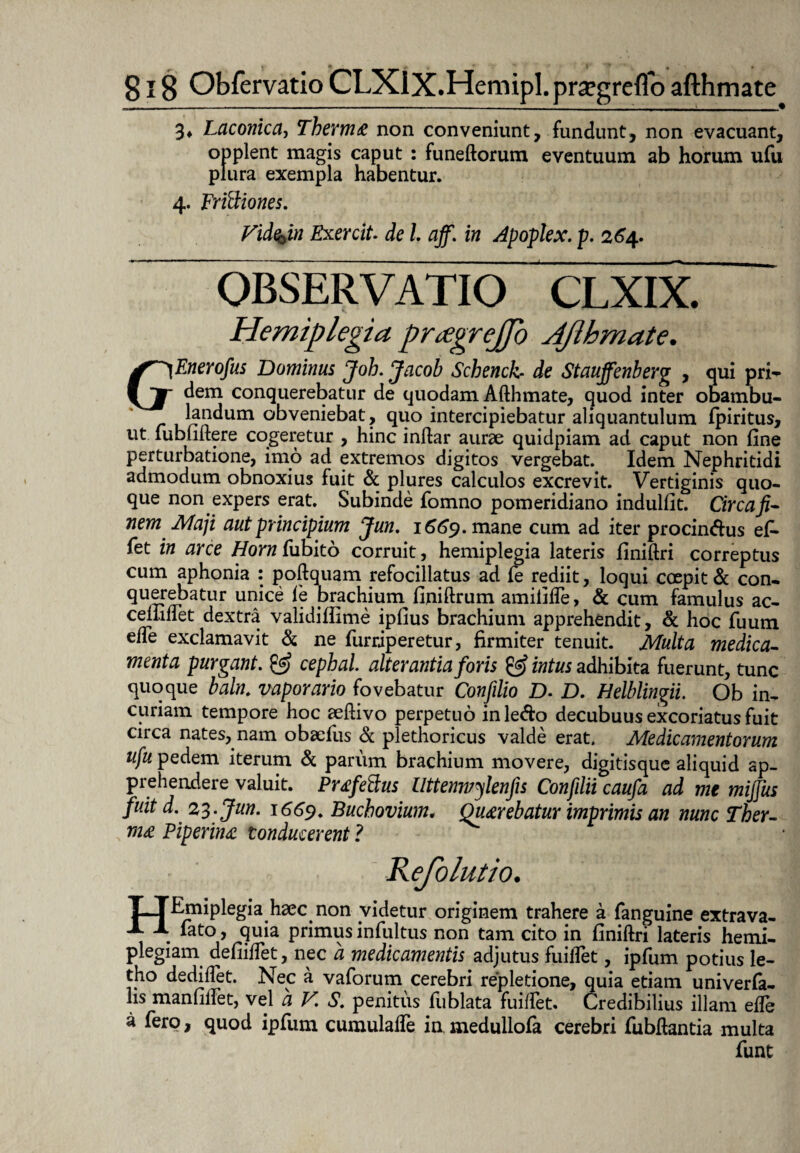 3* Laconica, Therme non conveniunt, fundunt, non evacuant, opplent magis caput : funeftorum eventuum ab horum ufu plura exempla habentur. 4. Frittiones. Vide^in Exercit. de l aff. in Apoplex. p. 264. OBSERVATIO clxix. Hemiplegia prggrejfo JJlbmate. j^Enerofus Dominus Joh. Jacob Schencb de Stauffenberg , qui pri- \ JT dem conquerebatur de quodam Afthmate, quod inter obambu- landum obveniebat, quo intercipiebatur aliquantulum fpiritus, ut lubuftere cogeretur , hinc inftar aurae quidpiam ad caput non fine perturbatione, imo ad extremos digitos vergebat. Idem Nephritidi admodum obnoxius fuit & plures calculos excrevit. Vertiginis quo¬ que non expers erat. Subinde fomno pomeridiano indulfit. Circafi- nem Maji aut principium Jun. 1^9. mane cum ad iter procindus ef¬ fiet in arce Hornfiiibito corruit, hemiplegia lateris finiftri correptus cum aphonia : poftquam refocillatus ad fie rediit, loqui coepit & con¬ querebatur unice le brachiuin finiftrum amififle, & cum famulus ac- celliflet dextra validiflime ipfius brachium apprehendit, & hoc fiuum efte exclamavit & ne fiurriperetur, firmiter tenuit. Multa medica¬ menta purgant. & cephal alterantia foris & intus adhibita fuerunt, tunc quoque baln. vaporario fovebatur Confdio D. D. Helblingii. Ob in¬ curiam tempore hoc aeftivo perpetuo in ledo decubuus excoriatus fuit circa nates, nam obaefius & plethoricus valde erat. Medicamentorum ufu pedem iterum & parum brachium movere, digitisque aliquid ap¬ prehendere valuit. Prefe&us Uttenmylenfis Confdii caufa ad me mijjus fuit d. 23 . Jun. 1669. Bucbovium• Querebatur imprimis an nunc Ther¬ me Piperine conducerent ? Kefolutio. pTEmiplegia hsec non videtur originem trahere a fanguine extrava- A X fato, quia primus infultus non tam cito in finiftri lateris hemi¬ plegiam defiiflet, nec a medicamentis adjutus fuilfiet, ipfium potius le- tho dediftet. Nec a vafiorum cerebri repletione, quia etiam univerfa- hs manfiftet, vel a V S. penitus fiublata fuiftet. Credibilius illam effie a fero, quod ipfium cumulafte ia medullofa cerebri fiubftantia multa fiunt