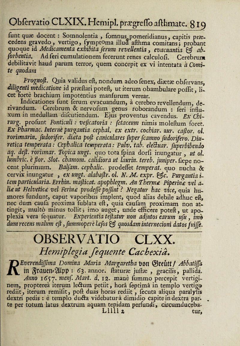 liint quae docent : Somnolentia , fomnus pomeridianus, capitis prae¬ cedens gravedo, vertigo, fymptoma illud afthma comitans 5 probant quoque id Medicamenta exhibita ferum revellentia, evacuantia £5? ab- forbentia. Ad feri cumulationem fecerunt renes calculofi. Cerebrum debilitavit haud parum terror, quem concepit ex vi intentata a Comi- te quodam Prognoft. Quia validus eft:, nondum adeofenex, diaetae obfervans, diligenti medicatione id praeftari poteft, ut iterum obambulare poliit, li¬ cet forte brachium impotentius manfurum verear. Indicationes funt ferum evacuandum, a cerebro revellendum, de¬ rivandum. Cerebrum & nervofum genus roborandum : feri influ¬ xum in medullam difcutiendum. Ejus proventus cavendus. Ex Chi- rurg. profunt Fonticuli: veficatoria : fetaceum nimis moleftum foret. Ex Pharmac. Interne purgantia cephal. ex extr. cochiar. aur. caftor. ol Yorismarin. fudorifer. diata poft caniculares fuper fcamno fudorifero. Diu- retica temperata: Cephalica temperata: Pulv. tab. elettuar. fuperbibendo aq. deft. rorumar. Topica ungt. quo tota fpina dorfi inungatur , ut ol. lumbric. e flor. Slot. chamom. calidiora ut laurin. tereb. juniper. faepe no¬ cent plurimum. Balfam. cephalic. prodelfet temperat, quo nucha & cervix inungatur , ex ungt. alabaftr. ol. N. M. expr. &c. Purgantia u tem particularia. Errhin. mafticat. apophlegm. An Thermo Piperina vel a- lia ut Helvetica vel Ferina prodeftepojfini ? Negatur hac vice, quia hu¬ mores fundunt, caput vaporibus implent, quod alias debile adhuc eft, nec dum caufa proxima fublata eft, quia caufam proximam non at¬ tingit, multo minus tollit * imo auget, unde efficere poteft, ut apo¬ plexia vera fequatur. Experientia tejtatur non adjutos earum ufu, imo dum recens malum eft ,fummoperelafos £<?> quosdam internecioni datos fuiftc. OBSERVATIO CLXX. Hemiplegia fequente Cachexia. IT) EverendiJJima Domina Maria Margaretha bOtt ®X(Utt / Abbatiffa JL\, m 5t(iuen*2lipp : 63-annor* ftaturae juftae , gracilis, pallida. Anno 16^7. menft. Mart. d. 12. mane (iimmo percepit vertigi¬ nem, propterea iterum le&um petiit, hora feptima in templo vertigo rediit, iterum remifit, poft duas horas rediit, fecuta aliqua paralyfis dextri pedis : e templo du&a videbatur a dimidio capite in dextra par¬ te per totum latus dextrum aquam tepidam perfundi, circumduceba- Lllll z tur.