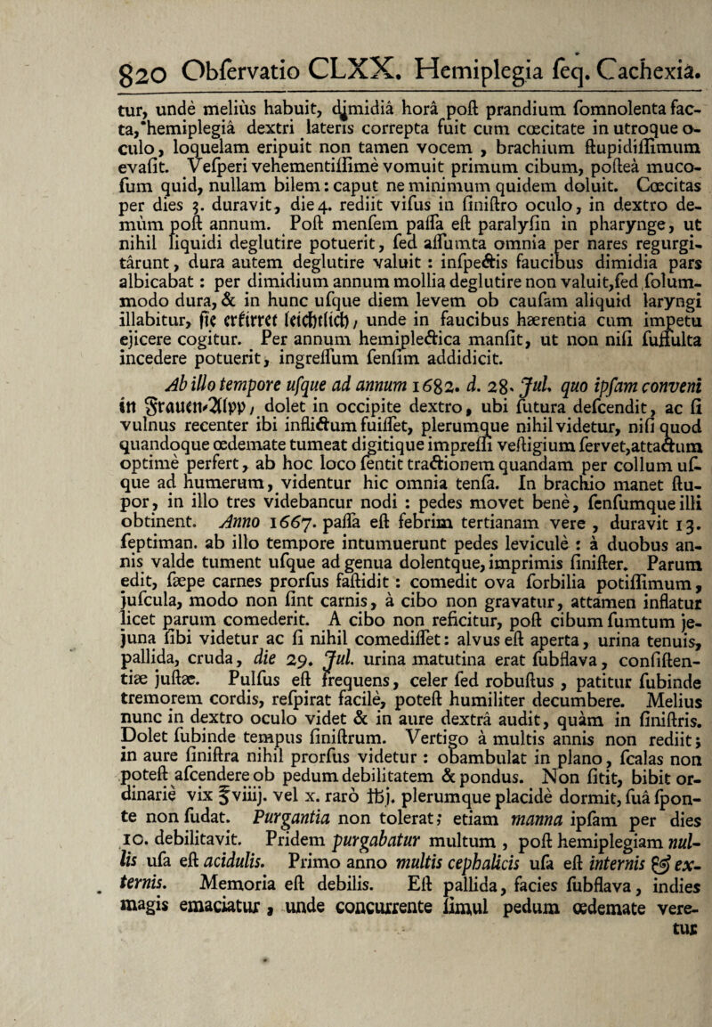 tur, unde melius habuit, c^midia hora poft prandium fomnolenta fac¬ ta,‘hemiplegia dextri lateris correpta fuit cum caecitate in utroque o- culo, loquelam eripuit non tamen vocem , brachium ftupidifiimum evafit. Vefperi vehementiffime vomuit primum cibum, poftea muco- fum quid, nullam bilem: caput ne minimum quidem doluit. Coecitas per dies $. duravit, die4. rediit vifus in finiftro oculo, in dextro de¬ mum poft annum. Poft menfem pafta eft paralyfln in pharynge, ut nihil liquidi deglutire potuerit, fed aftumta omnia per nares regurgi- tarunt, dura autem deglutire valuit: infpe&is faucibus dimidia pars albicabat: per dimidium annum mollia deglutire non valuit,fed folum- modo dura, & in hunc ufque diem levem ob caufam aliquid laryngi illabitur, fle cxtixxet (dcf)t(tcl) / unde in faucibus haerentia cum impetu ejicere cogitur. . Per annum hemiple&ica manfit, ut non nili fuffulta incedere potuerit, ingreftum fenfim addidicit. Ab illo tempore ufque ad annum 1682. d. 28' JuL quo ipfam conveni ttt dolet in occipite dextro, ubi futura defeendit, ac fi vulnus recenter ibi inflitfum fuiffet, plerumque nihil videtur, nili quod quandoque oedemate tumeat digitique impreffi veftigium fervet,attactum optime perfert, ab hoc loco fentit tra&ionem quandam per collum uf. que ad humerum, videntur hic omnia tenfa. In brachio manet ftu- por, in illo tres videbancur nodi : pedes movet bene, fenfumque illi obtinent. Anno 1667. pafta eft febrim tertianam vere , duravit 13. feptiman. ab illo tempore intumuerunt pedes levicule : a duobus an¬ nis valde tument ufque ad genua dolentque, imprimis finifter. Parum edit, faepe carnes prorfus faftidit: comedit ova forbilia potiflimum, jufcula, modo non fint carnis, a cibo non gravatur, attamen inflatur licet parum comederit. A cibo non reficitur, poft cibum fumtum je¬ juna fibi videtur ac fi nihil comediflet: alvus eft aperta, urina tenuis, pallida, cruda, die 29. Jul urina matutina erat fubflava, confiften- tiae juftae. Pulfus eft frequens, celer fed robuftus , patitur fubinde tremorem cordis, refpirat facile, poteft humiliter decumbere. Melius nunc in dextro oculo videt & in aure dextra audit, quam in finiftris. Dolet fubinde tempus finiftrum. Vertigo a multis annis non rediit; in aure finiftra nihil prorfus videtur : obambulat in plano, fcalas non poteft afeendere ob pedum debilitatem & pondus. Non fitit, bibit or¬ dinarie vix fviiij. vel x. raro tbj, plerumque placide dormit, fua fjpon- te non fudat. Purgantia non tolerat ,• etiam manna ipfam per dies 10. debilitavit. Pridem purgabatur multum , poft hemiplegiam »«/- lis ufa eft acidulis. Primo anno multis cephalicis ufa eft internis ex- . ternis. Memoria eft debilis. Eft pallida, facies fubflava, indies magis emaciatur > unde concurrente limul pedum oedemate vere¬