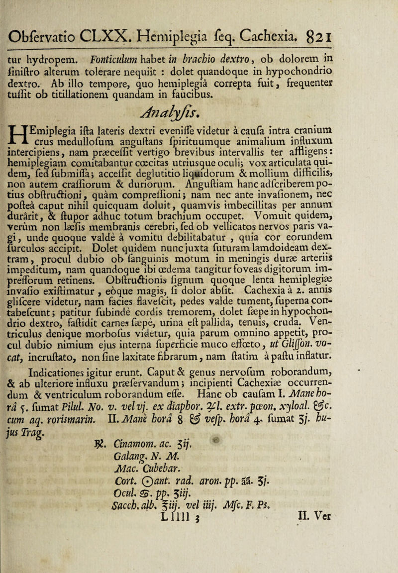 tur hydropem. Fonticulum habet in brachio dextro, ob dolorem in iiniftro alterum tolerare nequiit : dolet quandoque in hypochondrio dextro. Ab illo tempore, quo hemiplegia correpta fuit, frequenter tuffit ob titillationem quandam in faucibus. HEmipIegia ifta lateris dextri evenide videtur acaufa intra cranium crus medullofum anguftans fpirituumque animalium influxum intercipiens, nam praeceffit vertigo brevibus intervallis ter affligens: hemiplegiam comitabantur coscitas utriusque oculij vox articulata qui¬ dem, fedfubmiflaj acceilit deglutitio liquidorum & mollium difficilis, non autem craffiorum & duriorum. Anguftiam hanc adfcriberem po¬ tius obftru&ioni, quam compreilioni j nam nec ante invafionem, nec poflea caput nihil quicquam doluit, quamvis imbecillitas per annum durarit, & ftupor adhuc totum brachium occupet. Vomuit quidem, verum non laefis membranis cerebri, fed ob vellicatos nervos paris va¬ gi , unde quoque valde a vomitu debilitabatur , quia cor eorundem furculos accipit. Dolet quidem nunc juxta futuram lamdoideam dex¬ tram, procul dubio ob (anguinis motum in meningis durae arteriis impeditum, nam quandoque ibi oedema tangitur foveas digitorum im- predbrum retinens. Obftru&ionis fignum quoque lenta hemiplegiae mvafio exiffimatur , eoque magis, (i dolor abfit. Cachexia a 2. annis glifcere videtur, nam facies flavefcit, pedes valde tument, fuperna con- tabefcunt; patitur fubinde cordis tremorem, dolet faepe in hypochon¬ drio dextro, faftidit carnes faepe, urina eft pallida, tenuis, cruda; Ven¬ triculus denique morbofus videtur, quia parum omnino appetit, pro¬ cul dubio nimium ejus interna fuperficie muco eJfbeto, ut GliJJon. vo¬ cat) incruftato, non fine laxitate fibrarum, nam ftatim a paftu inflatur. Indicationes igitur erunt. Caput & genus nervofum roborandum, & ab ulteriore influxu praefervandum; incipienti Cachexiae occurren¬ dum & ventriculum roborandum efle. Hanc ob caufam I. Mane ho¬ ra 5. fumat PiluL No. v. velvj. ex diaphor. 'tyl. extr. pceon, xyloal. £^c. cum aq. rorismarin. II. Mane hora 8 £2? vefp. hora 4. fumat 5/. hu¬ jus Trag. J£. Cinamom. ac. $ij. Galang. N. M. Mac. Cubebar. CorL Qant. rad. aron. pp. ii, 5/. OcuL <£. pp, 5ii]. Sacch. alb, %iij. vel iiij. Mfc. F. Ps. L1111 5 II. Ver
