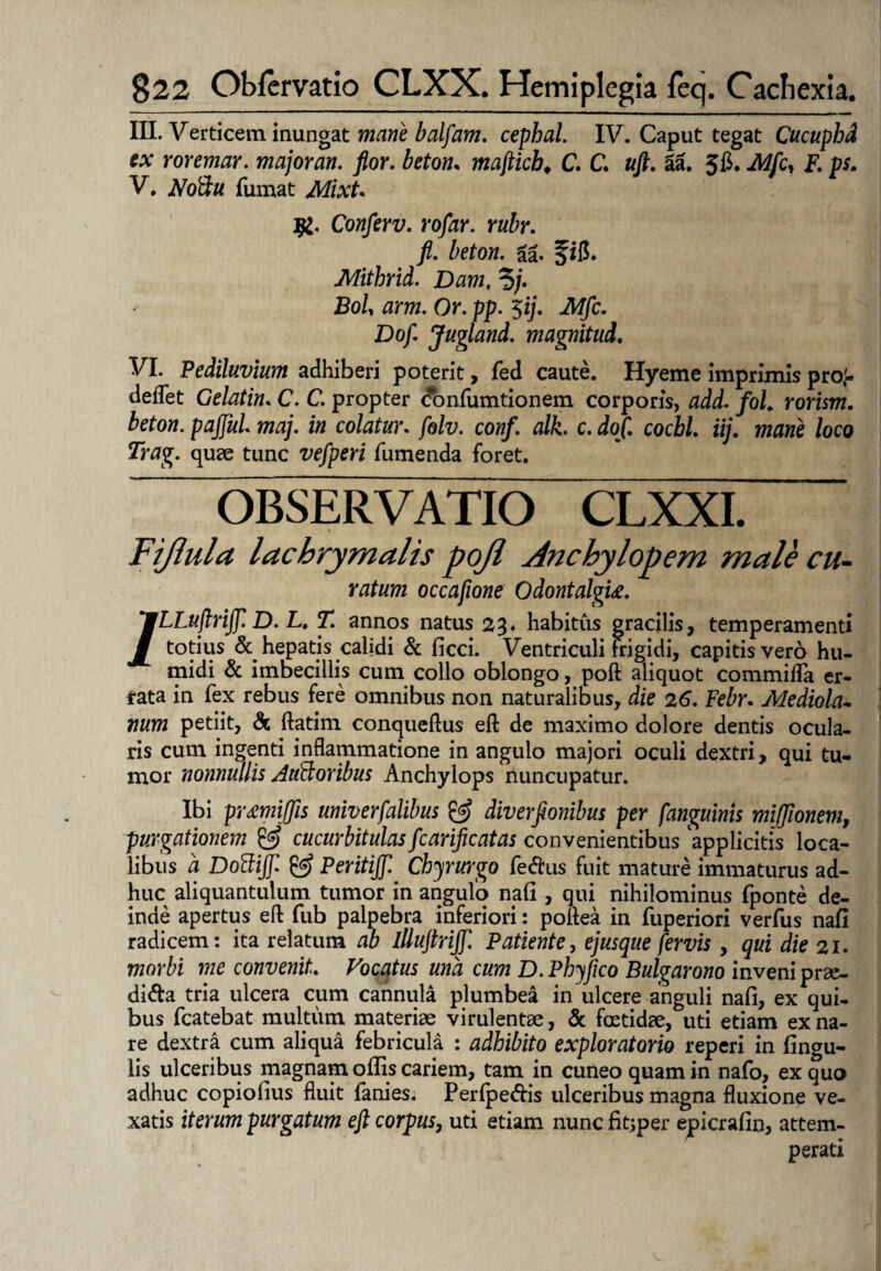III. Verticem inungat mane balfam. cephal. IV. Caput tegat Cucuphd ex roremar. major an. flor. beton. mafticb, C. C. uft. 3a. 5$. Mfcy F. ps. V. Noftu. fumat MixU Conferv. ro/ar. rubr. fi. beton. ga. f ifi. Mitbrid. Dam, ?/. jBo/, am. Or. pp. 5ij. iW/c. Do fi Jugi and. magnitud. VI. Pediluvium adhiberi poterit, fed caute. Hyeme imprimis proi. deflet Gelatin. C. C. propter confumtionem corporis, add. fol. rorism. beton. pajfiui maj. in colatur, fiolv. conf. alk. c. dof. coebi iij. mane loco Trag. quae tunc vefiperi fumenda foret. OBSERVATIO CLXXI. Fijiula lachrymalis pojl Anchylopem male cu¬ ratum occafione Odontalgu. /LLuflrift D. L. T. annos natus 23« habitus gracilis, temperamenti totius & hepatis calidi & ficci. Ventriculi frigidi, capitis vero hu- midi & imbecillis cum collo oblongo, poft aliquot commilTa er¬ rata in fex rebus fere omnibus non naturalibus, die 26. Febr. Mediola¬ num petiit, & ftatim conqueftus efl; de maximo dolore dentis ocula¬ ris cum ingenti inflammatione in angulo majori oculi dextri, qui tu¬ mor nonnullis Audi oribus Anchylops rluncupatur. Ibi pr£miffis univerfialibus & diverflonibus per fianguinis mijjionem, purgationem & cucurbitulasficarificatas convenientibus applicitis loca¬ libus a Dodiffi & Peritijfi Chyrurgo feCus fuit mature immaturus ad¬ huc aliquantulum tumor in angulo nafi , qui nihilominus fponte de¬ inde apertus efl fub palpebra inferiori: poflea in fuperiori verfus nafi radicem: ita relatum ab illuftrijfi. Patiente, ejus que fervis , qui die 21. morbi me convenit Vocatus una cum D. Phyfico Bulgarono inveni prae¬ dica tria ulcera cum cannula plumbea in ulcere anguli nafi, ex qui¬ bus fcatebat multum materiae virulentae, & foetidae, uti etiam ex na¬ re dextra cum aliqua febricula : adhibito exploratorio reperi in fingu- lis ulceribus magnam oflis cariem, tam in cuneo quam in nafo, ex quo adhuc copiofius fluit fanies. PerlpeCis ulceribus magna fluxione ve¬ xatis iterum purgatum efl corpus, uti etiam nuncfitjper epicrafin, attem¬ perati