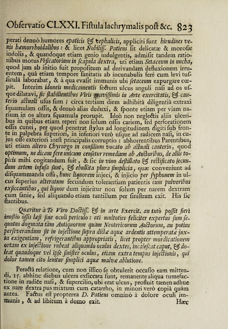 perati denuo humores epaticis & tephalicis, appliciti funt hirudines ve¬ nis h&monhoidalibus: & licet Nobiliff. Patiens fit delicatae & morofae indolis, & quandoque etiam genio indulgentis, admifit tandem ratio¬ nibus motus Ve fic at ovium in /capula dextra, uti etiam Setaceum in nuchay quod jam ab initio fuit propofitum ad derivandam defluxionem irru¬ entem , qua etiam tempore fanitatis ab incunabulis fere cum levi tufi iicula laborabat, & a qua evafit immunis ubi fetaceum expurgare coe¬ pit» Interim idoneis medicamentis feftum ulcus anguli nafi ad os uf- que dilatavi, Jic jlabilientibus Viris gravijfimis in Arte exercitatis, & cau¬ terio aCluali ufus fiim ,* circa tertiam diem adhibita diligentia extraxi fquamulam offis, & denuo alias deduxi, & fponte etiam per viam na¬ rium in os altera fquamula prorupit. Ideo non negle&is aliis ulceri¬ bus in quibus etiam reperi nonfolum offis cariem, fed perforationem offis cunei, per quod penetrat ftylus ad longitudinem digitifub fron¬ te in palpebra fuperiori, in inferiori vero ufque ad radicem nafi, in cu¬ jus ofle exteriori inefl principalis corruptio : abhorrentibus Parentibus, uti etiam altero Cbyrurgo in confdium vocato ab aCtuali cauterio, quod optimum, ne dicam fere unicum cenfetur remedium ab AuCtoribus, de aliis to- picis mihi cogitandum fuit, & fic in vino defiillato velificato fecun¬ dum artem infufa funt, & ebullit a plura fimplicia, quae conveniunt ad difquammanda ofla, hunc liquorem injeci, & injicio per fyphonem in ul¬ cus fuperius alteratum fecundum tolerantiam patientis cum pulveribus exficcantibus, qui liquor dum injicitur non folum per narem dextram cum fanie, fed aliquando etiam tantillum per finiftram exit. His fic flantibus. Queritur a Te Viro DoCtiJf & in arte Exercit. an tuto pojfit fieri inufiio ojjis Ufi fine oculi periculo; uti multoties feliciter expertus fum fe- quutus dogmata tam Antiquorum quam Neotericorum Aufidorum, an potius perfeverandum fit in injectione fupra diCLe aqu£ ardentis attemperata jux¬ ta exigentiam, refrigerantibus appropriatis, licet propter mordicationem ortam ex injeUione rubeat aliquando oculus dexter, incalefcat caput, &do- leat quandoque vel ipfe finifter oculus, etiam extra tempus injectionis, qui dolor tamen cito lenitur fimplici aqu<e malv£ ablutione. Pera&a.relatione, cum non ilficofe obtulerit occafio eam mitten¬ di, if. abhinc diebus ulcera exficcata funt, remanente aliqua tumefac- tione in radice nafi, & fupercilio, ubi erat ulcus, profluit tamen adhuc ex nare dextra pus mixtum cum catarrho, in minori vero copia quam antea. Fa&us efl propterea D. Patiens omnino a dolore oculi im¬ munis , & ad libitum a domo exit. Haec