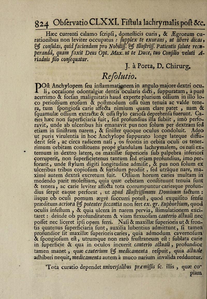 Haec currenti calamo fcripfi, domefticis curis , & iEgrorum cu¬ rationibus non leviter occupatus : fupplex te exorans, ut liberi dicas, & confulasj quid faciendum pro Nobiliff. & illuftrijf Patientis falute recu¬ peranda, quam faxit Deus Opt. Max. ut te Duce, tuo Confdio veluti A- riadnis filo confequatur. J. a Porta, Chirurge Refolutio. POft Anchylopem feu inflammatipnem in angulo majore dextri ocu¬ li , occafione odontalgiae dentis ocularis difti, fuppuratam, a pure acerrimo & forfan malignitatis haud experte plurium ollium in illo lo¬ co perioftium erofum & poftmodum olTa tum tenuia ac valde tene¬ ra, tum Ipongiofa carie atfeda nimium quam clare patet , nam & fquamulae ollium extra&ae & offa ftylo cariofa deprehenfa fuerunt* Ca¬ ries haec non fuperficiaria fuit, fed profundius illa fubiit , imo perfo¬ ravit, unde ab ulceribus his emanavit pus non folum per dextram fed etiam in finiftram narem, & finifter quoque oculus condoluit. Adeo ut puris virulentia in hoc Anchylope fuppurato longe lateque diffu¬ derit fefe , ac circa radicem nafi , os frontis in orbita oculi os tener¬ rimum orbitam conftituens prope glandulam lachrymalem, os nafi ex¬ ternum in dextro latere, os maxillae fuperioris fub palpebra inferiori corruperit, non fuperficietenus tantum led etiam profundius, imo per- forarit, unde ftylum digiti longitudine admifit, & pus non folum ex ulceribus tribus copiofum & foetidum prodiit, fed utraque nare, ma¬ xime autem dextra excretum fuit. Ollium horum caries multam in medendo parit moleftiam, quia quae orbitam conftituunt tenuia funt & tenera, ac carie leviter affe&a tota corrumpuntur cariesque profun¬ dius ferpit eaque perforat , ut apud illuftrijfimum Dominum fa&um : iisque ob oculi pomum aegre fuccurri poteft, quod exquifito fenfu praeditum acriora ^ potenter ficcantia non fert ex. gr. Euphorbium, quod oculis infeftum , & quia ulcera in narem pervia, ftimulationem exci¬ taret : deinde ob profunditatem & viam flexuofam cauterio a&uali nec polfet nec liceret ipfi opem ferri. Nafi & maxillae fuperioris ut & fron¬ tis quatenus fuperficiaria funt, auxilia lubentius admittunt, fi tamen profundior fit maxillae fuperioris caries, quia admodum cavernofum & fpongiofum eft, utrumque non raro fruftraneum eft : fublata carie in luperficie & qua in oculos incurrit cauterio aSiuali, profundior tamen manet, quae cauterium & medicamenta refpuit, quia aftuale adhiberi nequit, medicamenta autem a muco narium invalida redduntur. Tota curatio dependet univerjalibus pr&mijfis fc. illis , quae co¬ piam