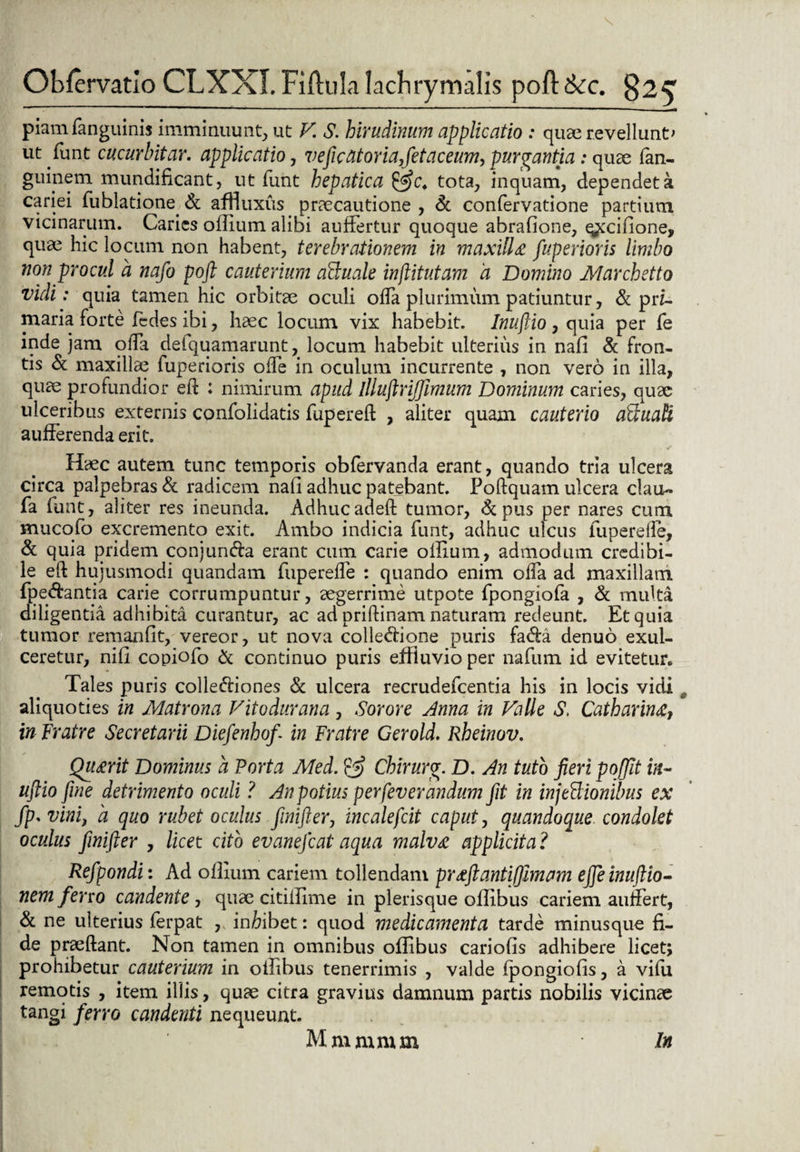 piam fanguinis imminuunt, ut V. S. hirudinum applicatio : quae revellunt' ut funt cucurbitar. applicatio, veftcatoriafetaceum^ purgantia: quae fan- guinem mundificant, ut funt hepatica &c. tota, inquam, dependet a cariei fublatione. & affluxus praecautione , & confervadone partium vicinarum. Caries oilium alibi auffertur quoque abrafione, q^cifione, qua^ hic locum non habent, terebrationem in maxilla fuperioris limbo non procul a nafo poft cauterium aScuale inftitutam d Domino Marchetto vidi: quia tamen hic orbitae oculi offa plurimum patiuntur, & prz- maria forte fedes ibi, haec locum vix habebit. Inuftio , quia per fe inde jam offa deiquamarunt, locum habebit ulterius in nafi & fron¬ tis & maxillae fuperioris ofTe in oculum incurrente , non vero in illa, quae profundior ei! : nimirum apud illuftrijjimum Dominum caries, quae ulceribus externis confolidatis fupered , aliter quam cauterio aFtuali aufFerenda erit. Haec autem tunc temporis obfervanda erant, quando tria ulcera circa palpebras & radicem nafi adhuc patebant. Poftquam ulcera clau- fa funt, aliter res ineunda. Adhucaded tumor, &pus per nares cum mucofo excremento exit. Ambo indicia funt, adhuc ulcus fu perede, & quia pridem conjundia erant cum carie oilium, admodum credibi¬ le ed hujusmodi quandam fuperefle : quando enim olfa ad maxillam fpedfcantia carie corrumpuntur, aegerrime utpote fpongiofa , & multa diligentia adhibita curantur, ac ad pridinam naturam redeunt. Et quia tumor remanfit, vereor, ut nova colledtione puris fa&a denuo exul¬ ceretur, nili copiofo & continuo puris effluvio per nafum id evitetur* Tales puris colle&iones & ulcera recrudefcentia his in locis vidi aliquoties in Matrona Viiodurana , Sorore Anna in VaUe S, Catharina, in fratre Secretarii Diefenhof in Fratre Gerold. Rheinov. Quarit Dominus a Porta Med. & Chirurcr. D. An tuto fieri pojjit iit- uftio fine detrimento oculi ? An potius perfeverandum fit in injeflionibus ex fp.vini, a quo rubet oculus finifter, incalefcit caput, quandoque condolet oculus finifter , licet cito evanefcat aqua malva applicita ? Refpondi: Ad oilium cariem tollendam praftantifjmam efte inuftio- nem ferro candente, quae citiilime in plerisque oflibus cariem aufFert, & ne ulterius ferpat , inftibet: quod medicamenta tarde minusque fi¬ de praedant. Non tamen in omnibus oflibus cariofis adhibere licet; prohibetur cauterium in oifibus tenerrimis , valde fpongiofis, a vifu remotis , item illis, quae citra gravius damnum partis nobilis vicinae tangi ferro candenti nequeunt. Mmmmm In